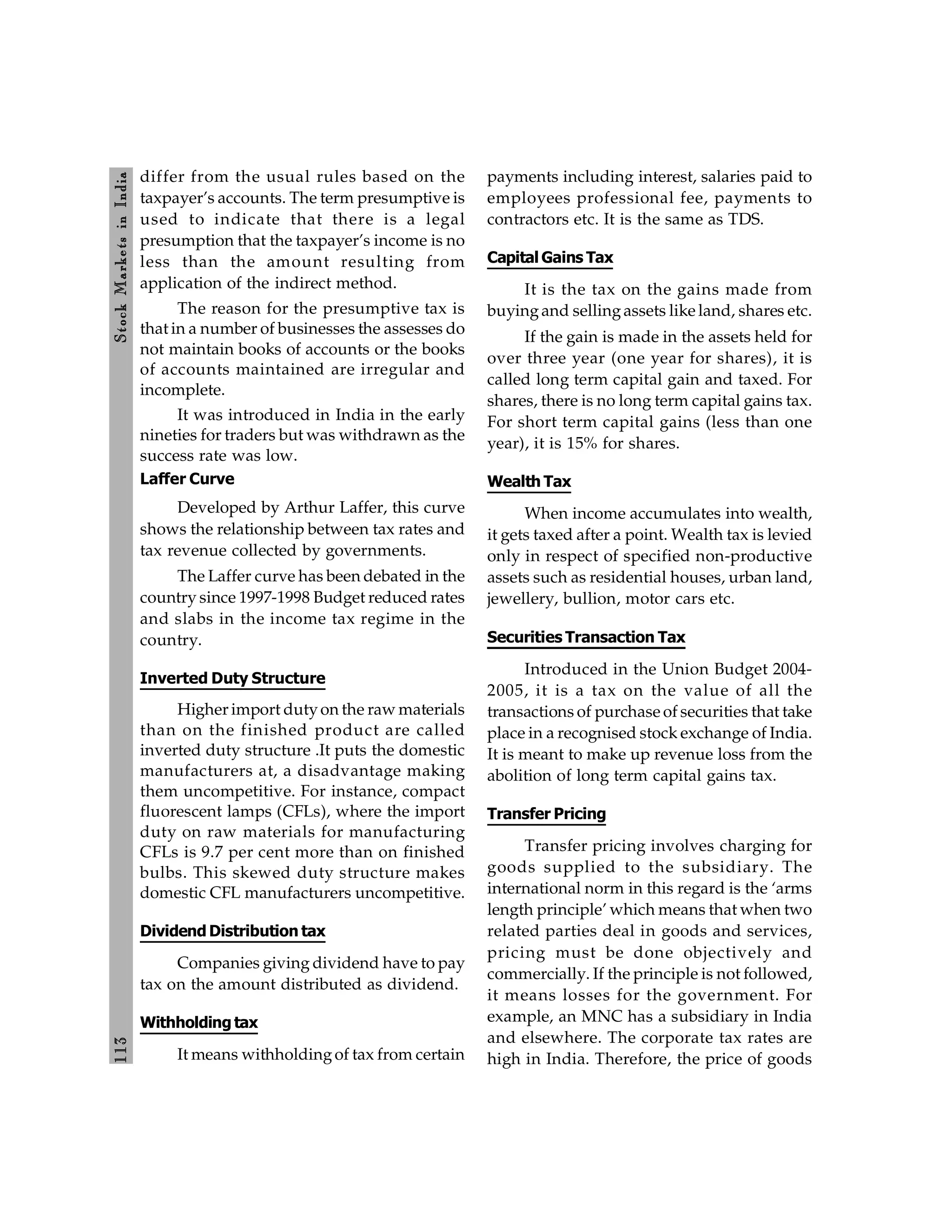113
Stock
Markets
in
India
differ from the usual rules based on the
taxpayer’s accounts. The term presumptive is
used to indicate that there is a legal
presumption that the taxpayer’s income is no
less than the amount resulting from
application of the indirect method.
The reason for the presumptive tax is
that in a number of businesses the assesses do
not maintain books of accounts or the books
of accounts maintained are irregular and
incomplete.
It was introduced in India in the early
nineties for traders but was withdrawn as the
success rate was low.
Laffer Curve
Developed by Arthur Laffer, this curve
shows the relationship between tax rates and
tax revenue collected by governments.
The Laffer curve has been debated in the
country since 1997-1998 Budget reduced rates
and slabs in the income tax regime in the
country.
Inverted Duty Structure
Higher import dutyon the raw materials
than on the finished product are called
inverted duty structure .It puts the domestic
manufacturers at, a disadvantage making
them uncompetitive. For instance, compact
fluorescent lamps (CFLs), where the import
duty on raw materials for manufacturing
CFLs is 9.7 per cent more than on finished
bulbs. This skewed duty structure makes
domestic CFL manufacturers uncompetitive.
Dividend Distribution tax
Companies giving dividend have to pay
tax on the amount distributed as dividend.
Withholding tax
It means withholdingof tax from certain
payments including interest, salaries paid to
employees professional fee, payments to
contractors etc. It is the same as TDS.
Capital Gains Tax
It is the tax on the gains made from
buyingand sellingassets like land, shares etc.
If the gain is made in the assets held for
over three year (one year for shares), it is
called long term capital gain and taxed. For
shares, there is no long term capital gains tax.
For short term capital gains (less than one
year), it is 15% for shares.
Wealth Tax
When income accumulates into wealth,
it gets taxed after a point. Wealth tax is levied
only in respect of specified non-productive
assets such as residential houses, urban land,
jewellery, bullion, motor cars etc.
Securities Transaction Tax
Introduced in the Union Budget 2004-
2005, it is a tax on the value of all the
transactions of purchase of securities that take
place in a recognised stock exchange of India.
It is meant to make up revenue loss from the
abolition of long term capital gains tax.
Transfer Pricing
Transfer pricing involves charging for
goods supplied to the subsidiary. The
international norm in this regard is the ‘arms
length principle’ which means that when two
related parties deal in goods and services,
pricing must be done objectively and
commercially. If the principle is not followed,
it means losses for the government. For
example, an MNC has a subsidiary in India
and elsewhere. The corporate tax rates are
high in India. Therefore, the price of goods
 