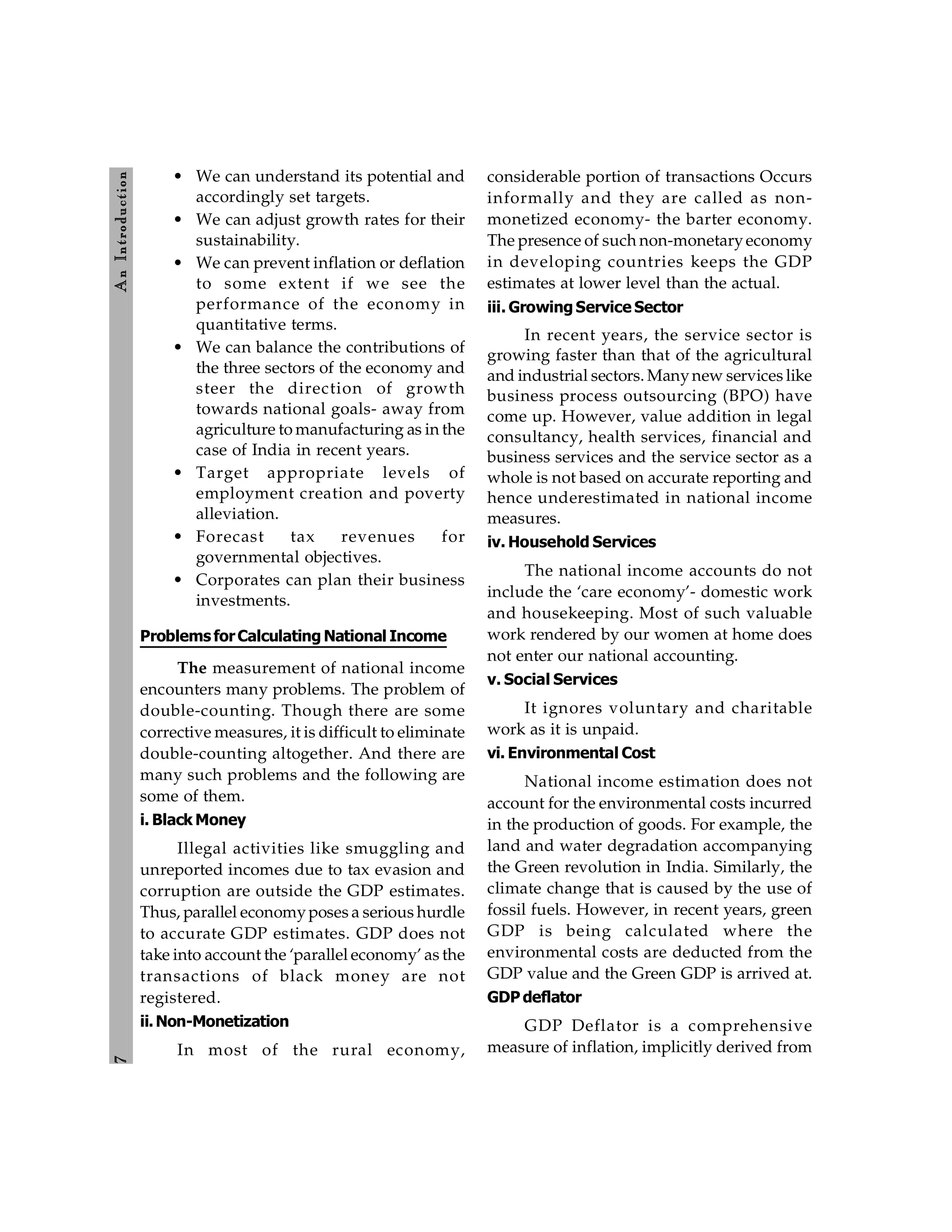 7
A
n
Introdu
ction
• We can understand its potential and
accordingly set targets.
• We can adjust growth rates for their
sustainability.
• We can prevent inflation or deflation
to some extent if we see the
performance of the economy in
quantitative terms.
• We can balance the contributions of
the three sectors of the economy and
steer the direction of growth
towards national goals- away from
agriculture to manufacturing as in the
case of India in recent years.
• Target appropriate levels of
employment creation and poverty
alleviation.
• Forecast tax revenues for
governmental objectives.
• Corporates can plan their business
investments.
Problems forCalculating National Income
The measurement of national income
encounters many problems. The problem of
double-counting. Though there are some
corrective measures, it is difficult to eliminate
double-counting altogether. And there are
many such problems and the following are
some of them.
i. Black Money
Illegal activities like smuggling and
unreported incomes due to tax evasion and
corruption are outside the GDP estimates.
Thus, parallel economyposes a serious hurdle
to accurate GDP estimates. GDP does not
take into account the ‘parallel economy’ as the
transactions of black money are not
registered.
ii.Non-Monetization
In most of the rural economy,
considerable portion of transactions Occurs
informally and they are called as non-
monetized economy- the barter economy.
The presence of such non-monetaryeconomy
in developing countries keeps the GDP
estimates at lower level than the actual.
iii. Growing Service Sector
In recent years, the service sector is
growing faster than that of the agricultural
and industrial sectors. Manynew services like
business process outsourcing (BPO) have
come up. However, value addition in legal
consultancy, health services, financial and
business services and the service sector as a
whole is not based on accurate reporting and
hence underestimated in national income
measures.
iv. Household Services
The national income accounts do not
include the ‘care economy’- domestic work
and housekeeping. Most of such valuable
work rendered by our women at home does
not enter our national accounting.
v. Social Services
It ignores voluntary and charitable
work as it is unpaid.
vi. Environmental Cost
National income estimation does not
account for the environmental costs incurred
in the production of goods. For example, the
land and water degradation accompanying
the Green revolution in India. Similarly, the
climate change that is caused by the use of
fossil fuels. However, in recent years, green
GDP is being calculated where the
environmental costs are deducted from the
GDP value and the Green GDP is arrived at.
GDP deflator
GDP Deflator is a comprehensive
measure of inflation, implicitly derived from
 