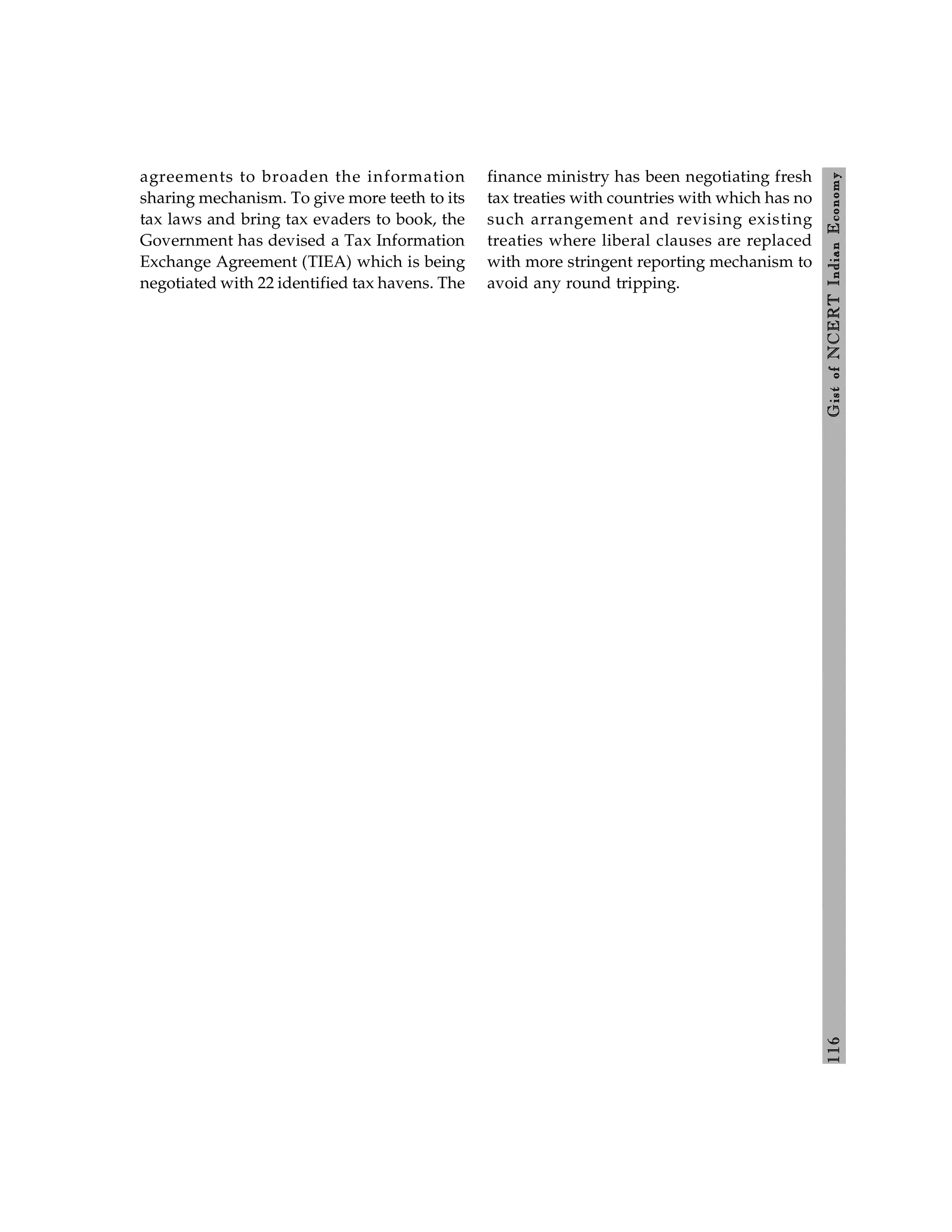 116
Gist
of
NCERT
Indian
Economy
agreements to broaden the information
sharing mechanism. To give more teeth to its
tax laws and bring tax evaders to book, the
Government has devised a Tax Information
Exchange Agreement (TIEA) which is being
negotiated with 22 identified tax havens. The
finance ministry has been negotiating fresh
tax treaties with countries with which has no
such arrangement and revising existing
treaties where liberal clauses are replaced
with more stringent reporting mechanism to
avoid any round tripping.
 