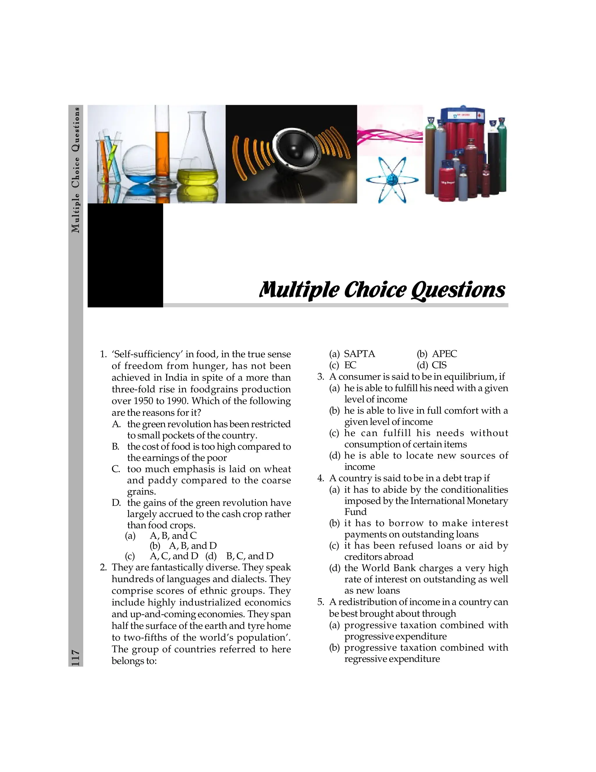 117
M
ultiple
Choice
Q
uestions
1. ‘Self-sufficiency’ in food, in the true sense
of freedom from hunger, has not been
achieved in India in spite of a more than
three-fold rise in foodgrains production
over 1950 to 1990. Which of the following
are the reasons for it?
A. the green revolution has been restricted
to small pockets of the country.
B. the cost of food is too high compared to
the earnings of the poor
C. too much emphasis is laid on wheat
and paddy compared to the coarse
grains.
D. the gains of the green revolution have
largely accrued to the cash crop rather
than food crops.
(a) A, B, and C
(b) A, B, and D
(c) A, C, and D (d) B, C, and D
2. They are fantastically diverse. They speak
hundreds of languages and dialects. They
comprise scores of ethnic groups. They
include highly industrialized economics
and up-and-coming economies. They span
half the surface of the earth and tyre home
to two-fifths of the world’s population’.
The group of countries referred to here
belongs to:
(a) SAPTA (b) APEC
(c) EC (d) CIS
3. A consumer is said to be in equilibrium, if
(a) he is able to fulfill his need with a given
level of income
(b) he is able to live in full comfort with a
given level of income
(c) he can fulfill his needs without
consumption of certain items
(d) he is able to locate new sources of
income
4. A country is said to be in a debt trap if
(a) it has to abide by the conditionalities
imposed by the International Monetary
Fund
(b) it has to borrow to make interest
payments on outstanding loans
(c) it has been refused loans or aid by
creditors abroad
(d) the World Bank charges a very high
rate of interest on outstanding as well
as new loans
5. A redistribution of income in a country can
be best brought about through
(a) progressive taxation combined with
progressiveexpenditure
(b) progressive taxation combined with
regressive expenditure
Multiple Choice Questions
 