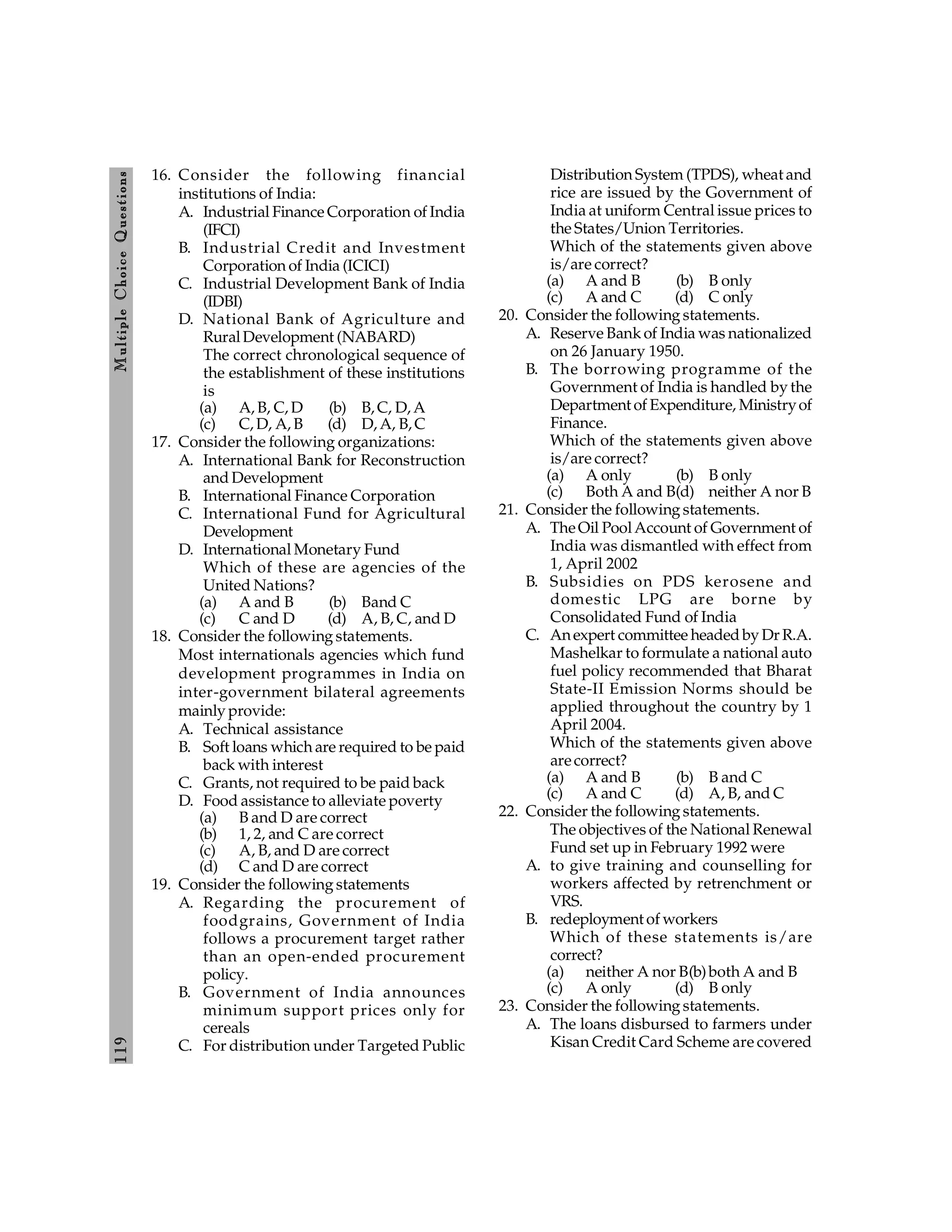 119
M
ultiple
Choice
Q
uestions
16. Consider the following financial
institutions of India:
A. Industrial Finance Corporation of India
(IFCI)
B. Industrial Credit and Investment
Corporation of India (ICICI)
C. Industrial Development Bank of India
(IDBI)
D. National Bank of Agriculture and
RuralDevelopment (NABARD)
The correct chronological sequence of
the establishment of these institutions
is
(a) A, B, C, D (b) B, C, D, A
(c) C, D, A, B (d) D, A, B, C
17. Consider the following organizations:
A. International Bank for Reconstruction
and Development
B. International Finance Corporation
C. International Fund for Agricultural
Development
D. International Monetary Fund
Which of these are agencies of the
United Nations?
(a) A and B (b) Band C
(c) C and D (d) A, B, C, and D
18. Consider the following statements.
Most internationals agencies which fund
development programmes in India on
inter-government bilateral agreements
mainly provide:
A. Technical assistance
B. Soft loans which are required to be paid
back with interest
C. Grants, not required to be paid back
D. Food assistance to alleviate poverty
(a) B and D are correct
(b) 1, 2, and C are correct
(c) A, B, and D are correct
(d) C and D are correct
19. Consider the following statements
A. Regarding the procurement of
foodgrains, Government of India
follows a procurement target rather
than an open-ended procurement
policy.
B. Government of India announces
minimum support prices only for
cereals
C. For distribution under Targeted Public
Distribution System (TPDS), wheat and
rice are issued by the Government of
India at uniform Central issue prices to
the States/Union Territories.
Which of the statements given above
is/are correct?
(a) A and B (b) B only
(c) A and C (d) C only
20. Consider the following statements.
A. Reserve Bank of India was nationalized
on 26 January 1950.
B. The borrowing programme of the
Government of India is handled by the
Department of Expenditure, Ministryof
Finance.
Which of the statements given above
is/are correct?
(a) A only (b) B only
(c) Both A and B(d) neither A nor B
21. Consider the following statements.
A. TheOil PoolAccount of Government of
India was dismantled with effect from
1, April 2002
B. Subsidies on PDS kerosene and
domestic LPG are borne by
Consolidated Fund of India
C. Anexpert committee headed by Dr R.A.
Mashelkar to formulate a national auto
fuel policy recommended that Bharat
State-II Emission Norms should be
applied throughout the country by 1
April 2004.
Which of the statements given above
arecorrect?
(a) A and B (b) B and C
(c) A and C (d) A, B, and C
22. Consider the following statements.
The objectives of the National Renewal
Fund set up in February 1992 were
A. to give training and counselling for
workers affected by retrenchment or
VRS.
B. redeployment of workers
Which of these statements is/are
correct?
(a) neither A nor B(b)both A and B
(c) A only (d) B only
23. Consider the following statements.
A. The loans disbursed to farmers under
Kisan Credit Card Scheme are covered
 