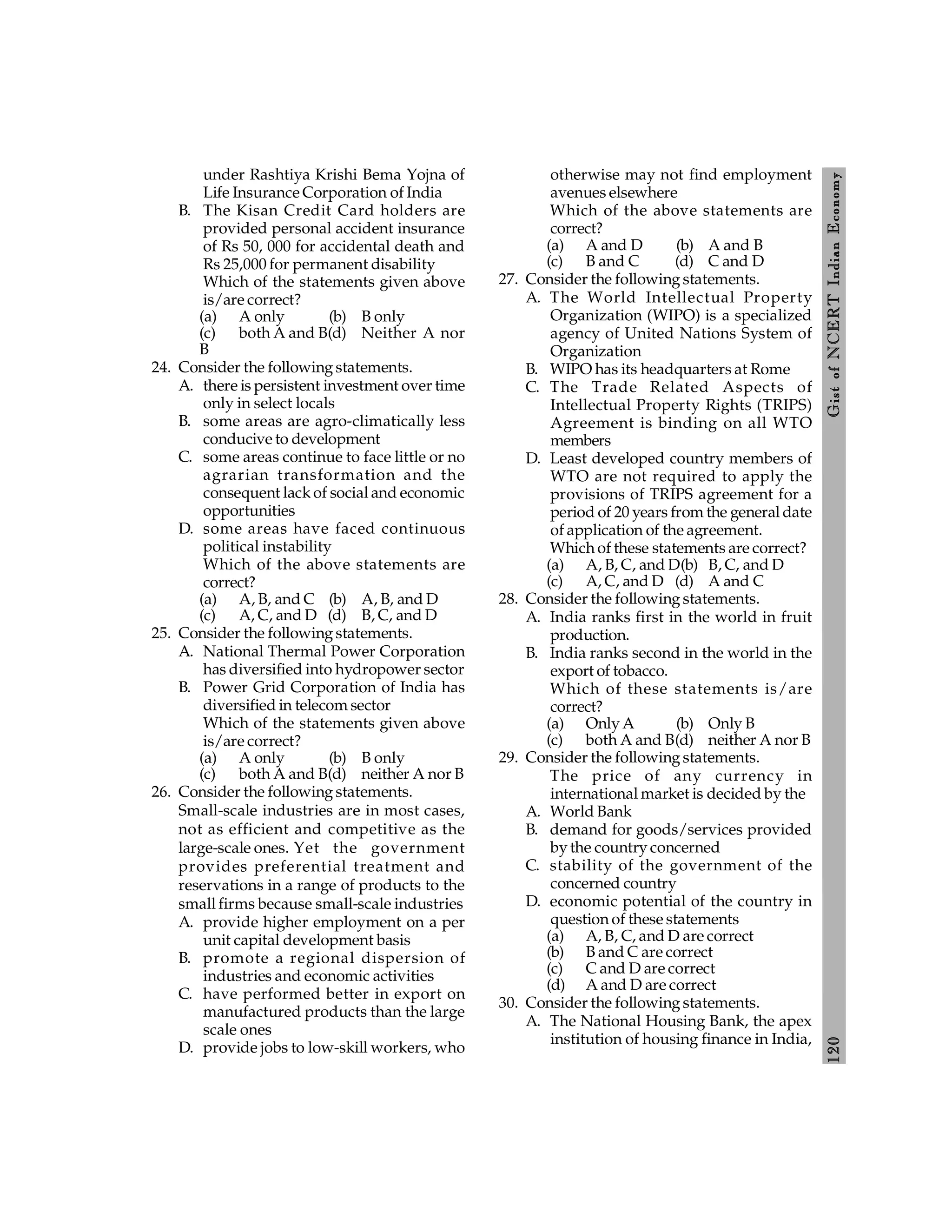 120
Gist
of
NCERT
Indian
Economy
under Rashtiya Krishi Bema Yojna of
Life Insurance Corporation of India
B. The Kisan Credit Card holders are
provided personal accident insurance
of Rs 50, 000 for accidental death and
Rs 25,000 for permanent disability
Which of the statements given above
is/are correct?
(a) A only (b) B only
(c) both A and B(d) Neither A nor
B
24. Consider the following statements.
A. there is persistent investment over time
only in select locals
B. some areas are agro-climatically less
conducive to development
C. some areas continue to face little or no
agrarian transformation and the
consequent lack of social and economic
opportunities
D. some areas have faced continuous
political instability
Which of the above statements are
correct?
(a) A, B, and C (b) A, B, and D
(c) A, C, and D (d) B, C, and D
25. Consider the following statements.
A. National Thermal Power Corporation
has diversified into hydropower sector
B. Power Grid Corporation of India has
diversified in telecom sector
Which of the statements given above
is/are correct?
(a) A only (b) B only
(c) both A and B(d) neither A nor B
26. Consider the following statements.
Small-scale industries are in most cases,
not as efficient and competitive as the
large-scale ones. Yet the government
provides preferential treatment and
reservations in a range of products to the
small firms because small-scale industries
A. provide higher employment on a per
unit capital development basis
B. promote a regional dispersion of
industries and economic activities
C. have performed better in export on
manufactured products than the large
scale ones
D. provide jobs to low-skill workers, who
otherwise may not find employment
avenues elsewhere
Which of the above statements are
correct?
(a) A and D (b) A and B
(c) B and C (d) C and D
27. Consider the following statements.
A. The World Intellectual Property
Organization (WIPO) is a specialized
agency of United Nations System of
Organization
B. WIPO has its headquarters at Rome
C. The Trade Related Aspects of
Intellectual Property Rights (TRIPS)
Agreement is binding on all WTO
members
D. Least developed country members of
WTO are not required to apply the
provisions of TRIPS agreement for a
period of 20 years from the general date
of application of the agreement.
Which of these statements are correct?
(a) A, B, C, and D(b) B, C, and D
(c) A, C, and D (d) A and C
28. Consider the following statements.
A. India ranks first in the world in fruit
production.
B. India ranks second in the world in the
export of tobacco.
Which of these statements is/are
correct?
(a) Only A (b) Only B
(c) both A and B(d) neither A nor B
29. Consider the following statements.
The price of any currency in
international market is decided by the
A. World Bank
B. demand for goods/services provided
by the country concerned
C. stability of the government of the
concerned country
D. economic potential of the country in
question of these statements
(a) A, B, C, and D are correct
(b) B and C are correct
(c) C and D are correct
(d) A and D are correct
30. Consider the following statements.
A. The National Housing Bank, the apex
institution of housing finance in India,
 