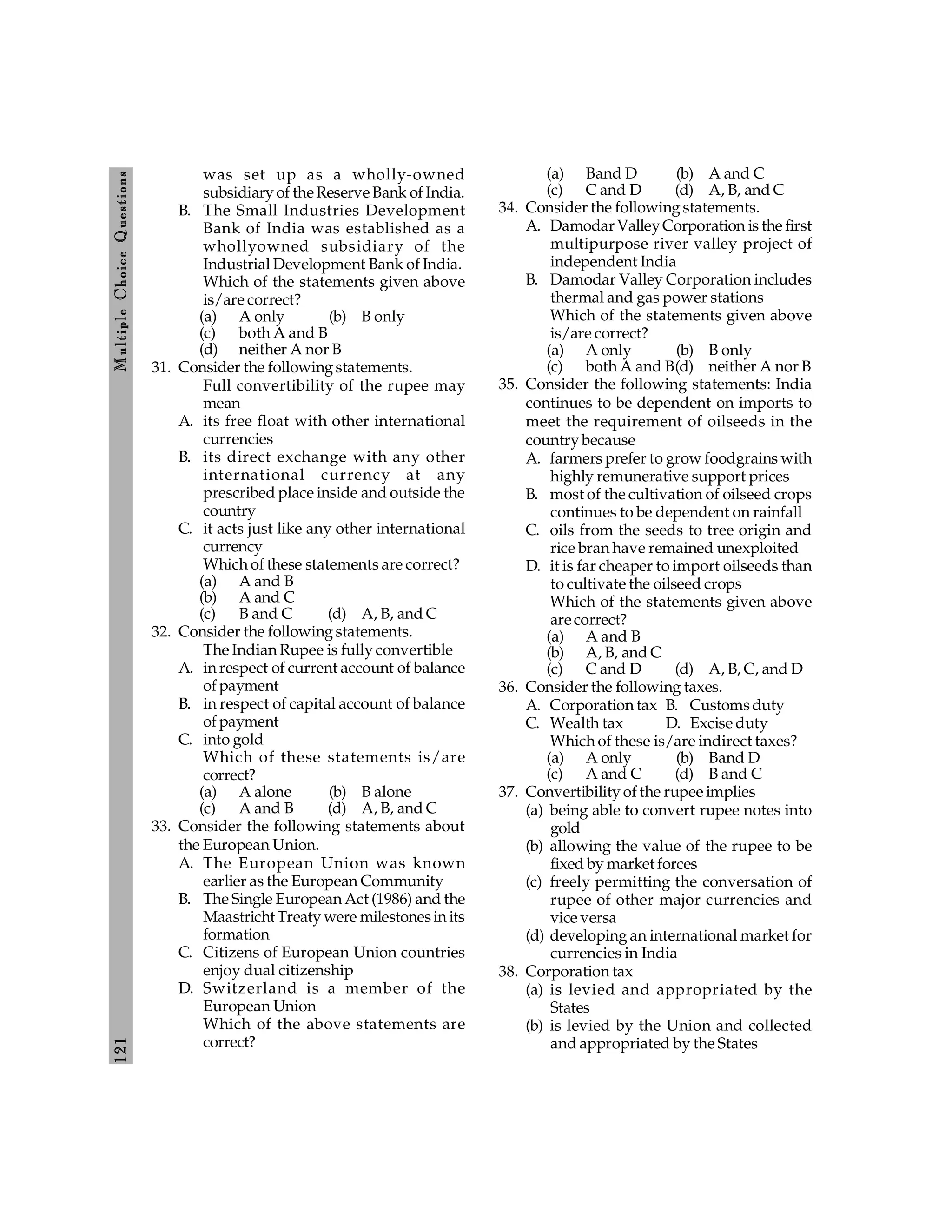 121
M
ultiple
Choice
Q
uestions
was set up as a wholly-owned
subsidiary of theReserveBank of India.
B. The Small Industries Development
Bank of India was established as a
whollyowned subsidiary of the
Industrial Development Bank of India.
Which of the statements given above
is/are correct?
(a) A only (b) B only
(c) both A and B
(d) neither A nor B
31. Consider the following statements.
Full convertibility of the rupee may
mean
A. its free float with other international
currencies
B. its direct exchange with any other
international currency at any
prescribed place inside and outside the
country
C. it acts just like any other international
currency
Which of these statements are correct?
(a) A and B
(b) A and C
(c) B and C (d) A, B, and C
32. Consider the following statements.
The Indian Rupee is fully convertible
A. in respect of current account of balance
of payment
B. in respect of capital account of balance
of payment
C. into gold
Which of these statements is/are
correct?
(a) A alone (b) B alone
(c) A and B (d) A, B, and C
33. Consider the following statements about
the European Union.
A. The European Union was known
earlier as the European Community
B. The Single European Act (1986) and the
Maastricht Treaty were milestonesin its
formation
C. Citizens of European Union countries
enjoy dual citizenship
D. Switzerland is a member of the
European Union
Which of the above statements are
correct?
(a) Band D (b) A and C
(c) C and D (d) A, B, and C
34. Consider the following statements.
A. Damodar ValleyCorporation is the first
multipurpose river valley project of
independent India
B. Damodar Valley Corporation includes
thermal and gas power stations
Which of the statements given above
is/are correct?
(a) A only (b) B only
(c) both A and B(d) neither A nor B
35. Consider the following statements: India
continues to be dependent on imports to
meet the requirement of oilseeds in the
country because
A. farmers prefer to grow foodgrains with
highly remunerative support prices
B. most of the cultivation of oilseed crops
continues to be dependent on rainfall
C. oils from the seeds to tree origin and
rice bran have remained unexploited
D. it is far cheaper to import oilseeds than
to cultivate the oilseed crops
Which of the statements given above
arecorrect?
(a) A and B
(b) A, B, and C
(c) C and D (d) A, B, C, and D
36. Consider the following taxes.
A. Corporation tax B. Customsduty
C. Wealth tax D. Excise duty
Which of these is/are indirect taxes?
(a) A only (b) Band D
(c) A and C (d) B and C
37. Convertibility of the rupee implies
(a) being able to convert rupee notes into
gold
(b) allowing the value of the rupee to be
fixed by market forces
(c) freely permitting the conversation of
rupee of other major currencies and
vice versa
(d) developing an international market for
currencies in India
38. Corporation tax
(a) is levied and appropriated by the
States
(b) is levied by the Union and collected
and appropriated by the States
 