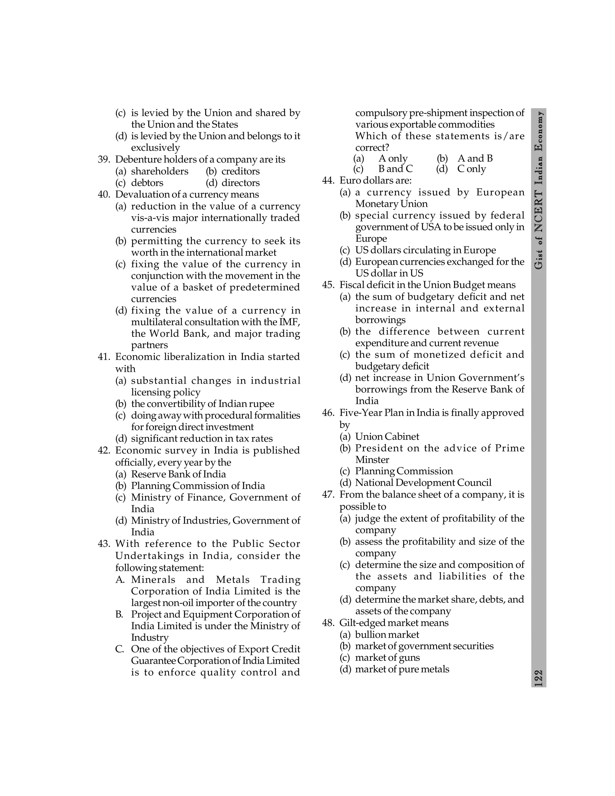 122
Gist
of
NCERT
Indian
Economy
(c) is levied by the Union and shared by
the Union and the States
(d) is levied by the Union and belongs to it
exclusively
39. Debenture holders of a company are its
(a) shareholders (b) creditors
(c) debtors (d) directors
40. Devaluation of a currency means
(a) reduction in the value of a currency
vis-a-vis major internationally traded
currencies
(b) permitting the currency to seek its
worth in the international market
(c) fixing the value of the currency in
conjunction with the movement in the
value of a basket of predetermined
currencies
(d) fixing the value of a currency in
multilateral consultation with the IMF,
the World Bank, and major trading
partners
41. Economic liberalization in India started
with
(a) substantial changes in industrial
licensing policy
(b) the convertibility of Indian rupee
(c) doingawaywith procedural formalities
for foreign direct investment
(d) significant reduction in tax rates
42. Economic survey in India is published
officially, every year by the
(a) Reserve Bank of India
(b) Planning Commission of India
(c) Ministry of Finance, Government of
India
(d) Ministry of Industries, Government of
India
43. With reference to the Public Sector
Undertakings in India, consider the
following statement:
A. Minerals and Metals Trading
Corporation of India Limited is the
largest non-oil importer of the country
B. Project and Equipment Corporation of
India Limited is under the Ministry of
Industry
C. One of the objectives of Export Credit
GuaranteeCorporationof IndiaLimited
is to enforce quality control and
compulsory pre-shipment inspection of
various exportable commodities
Which of these statements is/are
correct?
(a) A only (b) A and B
(c) B and C (d) C only
44. Euro dollars are:
(a) a currency issued by European
Monetary Union
(b) special currency issued by federal
government of USA to be issued only in
Europe
(c) US dollars circulating in Europe
(d) European currencies exchanged for the
US dollar in US
45. Fiscal deficit in the Union Budget means
(a) the sum of budgetary deficit and net
increase in internal and external
borrowings
(b) the difference between current
expenditure and current revenue
(c) the sum of monetized deficit and
budgetary deficit
(d) net increase in Union Government’s
borrowings from the Reserve Bank of
India
46. Five-Year Plan in India is finally approved
by
(a) Union Cabinet
(b) President on the advice of Prime
Minster
(c) Planning Commission
(d) National Development Council
47. From the balance sheet of a company, it is
possible to
(a) judge the extent of profitability of the
company
(b) assess the profitability and size of the
company
(c) determine the size and composition of
the assets and liabilities of the
company
(d) determine the market share, debts, and
assets of the company
48. Gilt-edged market means
(a) bullion market
(b) market of government securities
(c) market of guns
(d) market of pure metals
 