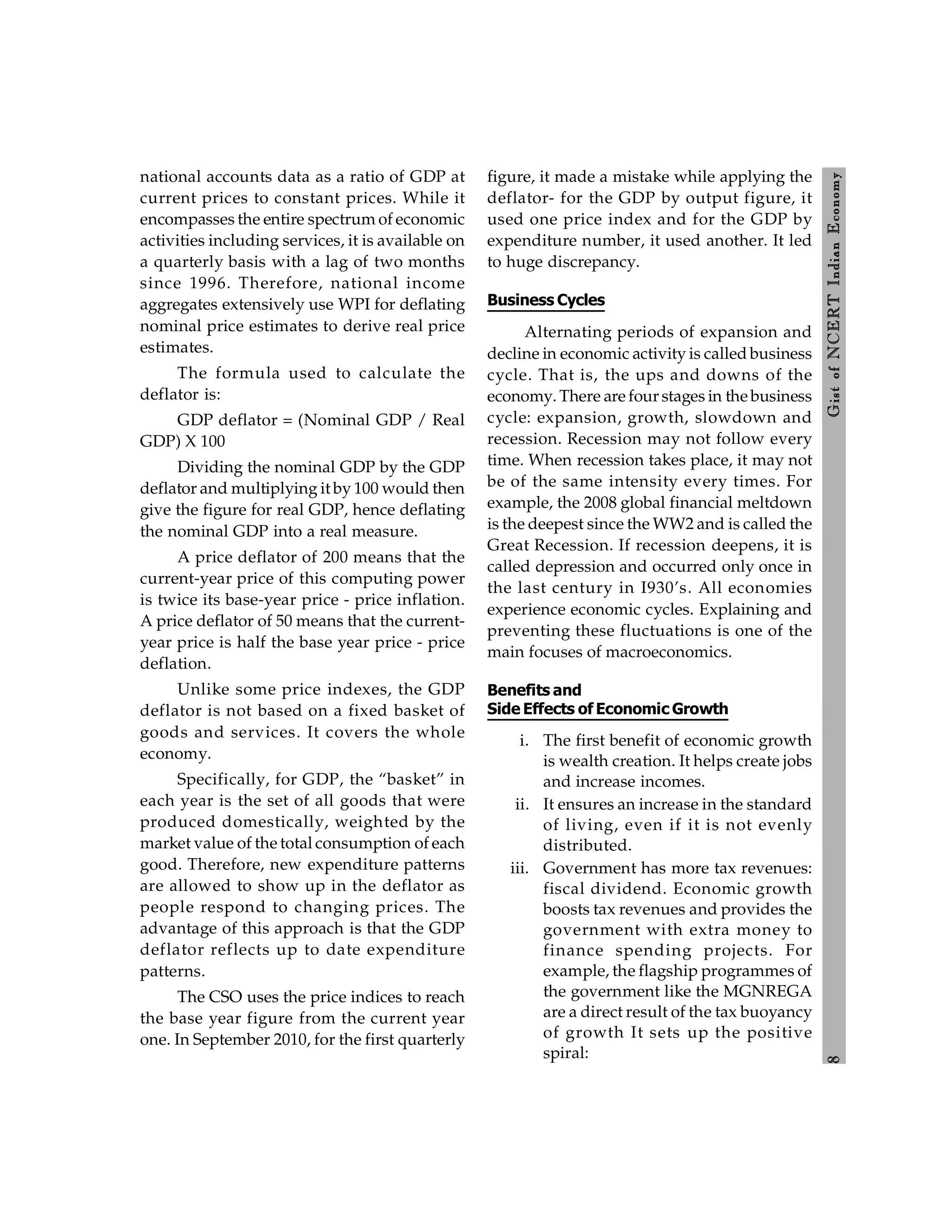 8
Gist
of
NCERT
Indian
Economy
national accounts data as a ratio of GDP at
current prices to constant prices. While it
encompasses the entire spectrum of economic
activities including services, it is available on
a quarterly basis with a lag of two months
since 1996. Therefore, national income
aggregates extensively use WPI for deflating
nominal price estimates to derive real price
estimates.
The formula used to calculate the
deflator is:
GDP deflator = (Nominal GDP / Real
GDP) X 100
Dividing the nominal GDP by the GDP
deflator and multiplying it by 100 would then
give the figure for real GDP, hence deflating
the nominal GDP into a real measure.
A price deflator of 200 means that the
current-year price of this computing power
is twice its base-year price - price inflation.
A price deflator of 50 means that the current-
year price is half the base year price - price
deflation.
Unlike some price indexes, the GDP
deflator is not based on a fixed basket of
goods and services. It covers the whole
economy.
Specifically, for GDP, the “basket” in
each year is the set of all goods that were
produced domestically, weighted by the
market value of the total consumption of each
good. Therefore, new expenditure patterns
are allowed to show up in the deflator as
people respond to changing prices. The
advantage of this approach is that the GDP
deflator reflects up to date expenditure
patterns.
The CSO uses the price indices to reach
the base year figure from the current year
one. In September 2010, for the first quarterly
figure, it made a mistake while applying the
deflator- for the GDP by output figure, it
used one price index and for the GDP by
expenditure number, it used another. It led
to huge discrepancy.
Business Cycles
Alternating periods of expansion and
decline in economic activity is called business
cycle. That is, the ups and downs of the
economy. There are four stages in the business
cycle: expansion, growth, slowdown and
recession. Recession may not follow every
time. When recession takes place, it may not
be of the same intensity every times. For
example, the 2008 global financial meltdown
is the deepest since the WW2 and is called the
Great Recession. If recession deepens, it is
called depression and occurred only once in
the last century in I930’s. All economies
experience economic cycles. Explaining and
preventing these fluctuations is one of the
main focuses of macroeconomics.
Benefits and
Side Effects of Economic Growth
i. The first benefit of economic growth
is wealth creation. It helps create jobs
and increase incomes.
ii. It ensures an increase in the standard
of living, even if it is not evenly
distributed.
iii. Government has more tax revenues:
fiscal dividend. Economic growth
boosts tax revenues and provides the
government with extra money to
finance spending projects. For
example, the flagship programmes of
the government like the MGNREGA
are a direct result of the tax buoyancy
of growth It sets up the positive
spiral:
 