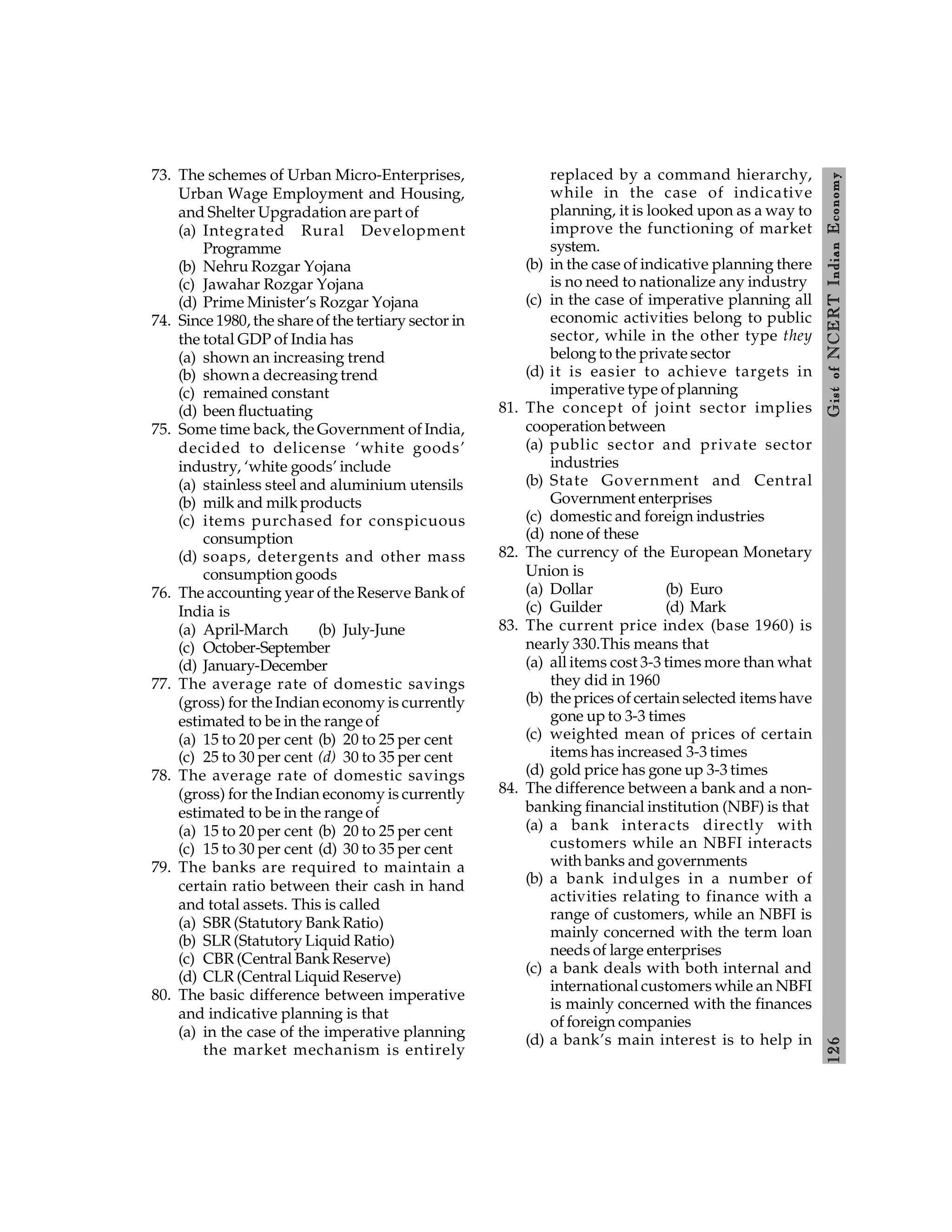 126
Gist
of
NCERT
Indian
Economy
73. The schemes of Urban Micro-Enterprises,
Urban Wage Employment and Housing,
and Shelter Upgradation are part of
(a) Integrated Rural Development
Programme
(b) Nehru Rozgar Yojana
(c) Jawahar Rozgar Yojana
(d) Prime Minister’s Rozgar Yojana
74. Since 1980, the share of the tertiary sector in
the total GDP of India has
(a) shown an increasing trend
(b) shown a decreasing trend
(c) remained constant
(d) been fluctuating
75. Some time back, the Government of India,
decided to delicense ‘white goods’
industry, ‘white goods’ include
(a) stainless steel and aluminium utensils
(b) milk and milk products
(c) items purchased for conspicuous
consumption
(d) soaps, detergents and other mass
consumption goods
76. The accounting year of the Reserve Bank of
India is
(a) April-March (b) July-June
(c) October-September
(d) January-December
77. The average rate of domestic savings
(gross) for the Indian economy is currently
estimated to be in the range of
(a) 15 to 20 per cent (b) 20 to 25 per cent
(c) 25 to 30 per cent (d) 30 to 35 per cent
78. The average rate of domestic savings
(gross) for the Indian economy is currently
estimated to be in the range of
(a) 15 to 20 per cent (b) 20 to 25 per cent
(c) 15 to 30 per cent (d) 30 to 35 per cent
79. The banks are required to maintain a
certain ratio between their cash in hand
and total assets. This is called
(a) SBR (Statutory Bank Ratio)
(b) SLR (Statutory Liquid Ratio)
(c) CBR (Central Bank Reserve)
(d) CLR (Central Liquid Reserve)
80. The basic difference between imperative
and indicative planning is that
(a) in the case of the imperative planning
the market mechanism is entirely
replaced by a command hierarchy,
while in the case of indicative
planning, it is looked upon as a way to
improve the functioning of market
system.
(b) in the case of indicative planning there
is no need to nationalize any industry
(c) in the case of imperative planning all
economic activities belong to public
sector, while in the other type they
belong to the private sector
(d) it is easier to achieve targets in
imperative type of planning
81. The concept of joint sector implies
cooperation between
(a) public sector and private sector
industries
(b) State Government and Central
Government enterprises
(c) domestic and foreign industries
(d) none of these
82. The currency of the European Monetary
Union is
(a) Dollar (b) Euro
(c) Guilder (d) Mark
83. The current price index (base 1960) is
nearly 330.This means that
(a) all items cost 3-3 times more than what
they did in 1960
(b) the prices of certain selected items have
gone up to 3-3 times
(c) weighted mean of prices of certain
items has increased 3-3 times
(d) gold price has gone up 3-3 times
84. The difference between a bank and a non-
banking financial institution (NBF) is that
(a) a bank interacts directly with
customers while an NBFI interacts
with banks and governments
(b) a bank indulges in a number of
activities relating to finance with a
range of customers, while an NBFI is
mainly concerned with the term loan
needs of large enterprises
(c) a bank deals with both internal and
international customers while an NBFI
is mainly concerned with the finances
of foreign companies
(d) a bank’s main interest is to help in
 