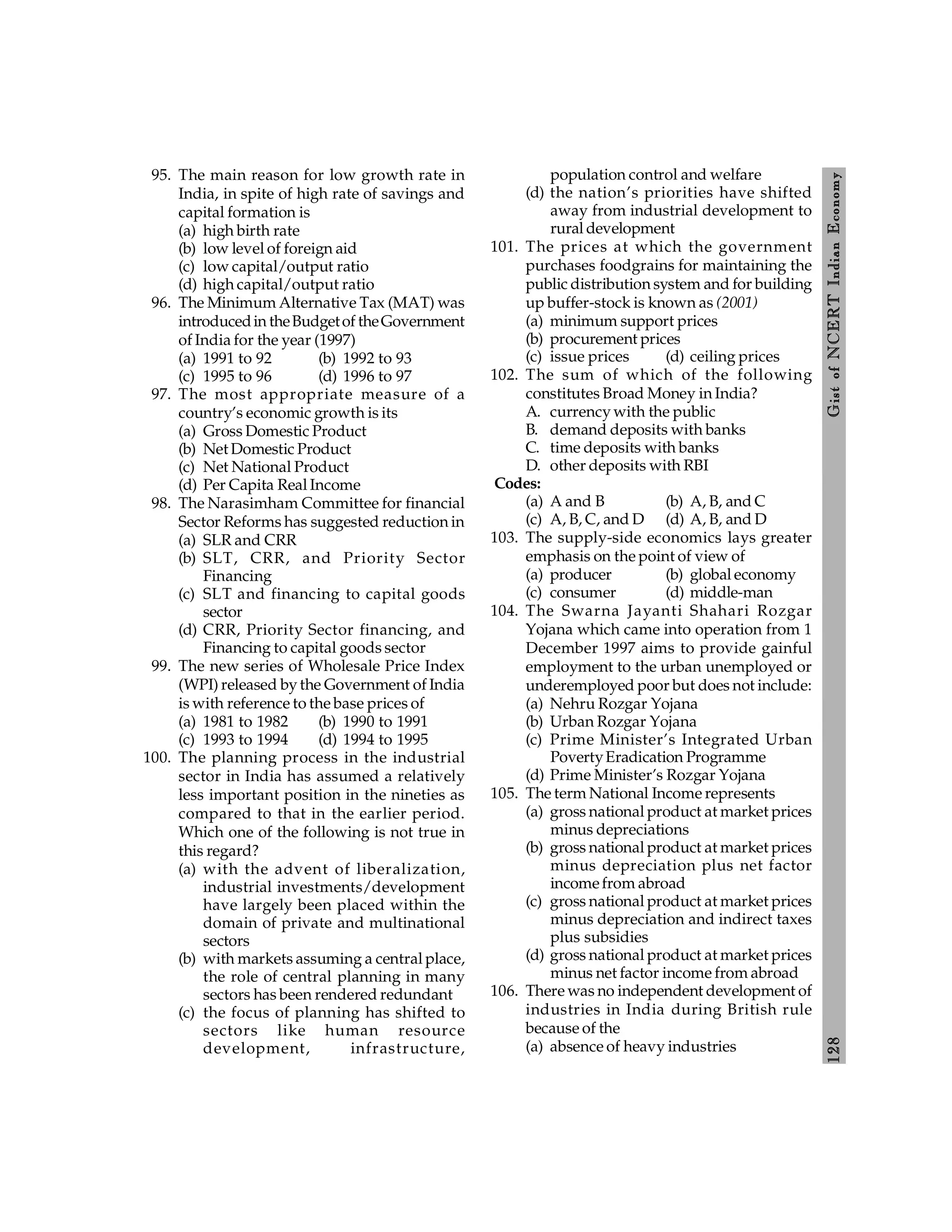 128
Gist
of
NCERT
Indian
Economy
95. The main reason for low growth rate in
India, in spite of high rate of savings and
capital formation is
(a) high birth rate
(b) low level of foreign aid
(c) low capital/output ratio
(d) high capital/output ratio
96. The Minimum Alternative Tax (MAT) was
introducedin theBudgetof theGovernment
of India for the year (1997)
(a) 1991 to 92 (b) 1992 to 93
(c) 1995 to 96 (d) 1996 to 97
97. The most appropriate measure of a
country’s economic growth is its
(a) Gross Domestic Product
(b) Net Domestic Product
(c) Net National Product
(d) Per Capita Real Income
98. The Narasimham Committee for financial
Sector Reforms has suggested reduction in
(a) SLR and CRR
(b) SLT, CRR, and Priority Sector
Financing
(c) SLT and financing to capital goods
sector
(d) CRR, Priority Sector financing, and
Financing to capital goods sector
99. The new series of Wholesale Price Index
(WPI) released by the Government of India
is with reference to the base prices of
(a) 1981 to 1982 (b) 1990 to 1991
(c) 1993 to 1994 (d) 1994 to 1995
100. The planning process in the industrial
sector in India has assumed a relatively
less important position in the nineties as
compared to that in the earlier period.
Which one of the following is not true in
this regard?
(a) with the advent of liberalization,
industrial investments/development
have largely been placed within the
domain of private and multinational
sectors
(b) with markets assuming a central place,
the role of central planning in many
sectors has been rendered redundant
(c) the focus of planning has shifted to
sectors like human resource
development, infrastructure,
population control and welfare
(d) the nation’s priorities have shifted
away from industrial development to
rural development
101. The prices at which the government
purchases foodgrains for maintaining the
public distribution system and for building
up buffer-stock is known as (2001)
(a) minimum support prices
(b) procurement prices
(c) issue prices (d) ceiling prices
102. The sum of which of the following
constitutes Broad Money in India?
A. currency with the public
B. demand deposits with banks
C. time deposits with banks
D. other deposits with RBI
Codes:
(a) A and B (b) A, B, and C
(c) A, B, C, and D (d) A, B, and D
103. The supply-side economics lays greater
emphasis on the point of view of
(a) producer (b) global economy
(c) consumer (d) middle-man
104. The Swarna Jayanti Shahari Rozgar
Yojana which came into operation from 1
December 1997 aims to provide gainful
employment to the urban unemployed or
underemployed poor but does not include:
(a) Nehru Rozgar Yojana
(b) Urban Rozgar Yojana
(c) Prime Minister’s Integrated Urban
PovertyEradication Programme
(d) Prime Minister’s Rozgar Yojana
105. The term National Income represents
(a) gross national product at market prices
minus depreciations
(b) gross national product at market prices
minus depreciation plus net factor
incomefrom abroad
(c) gross national product at market prices
minus depreciation and indirect taxes
plus subsidies
(d) gross national product at market prices
minus net factor income from abroad
106. There was no independent development of
industries in India during British rule
because of the
(a) absence of heavy industries
 