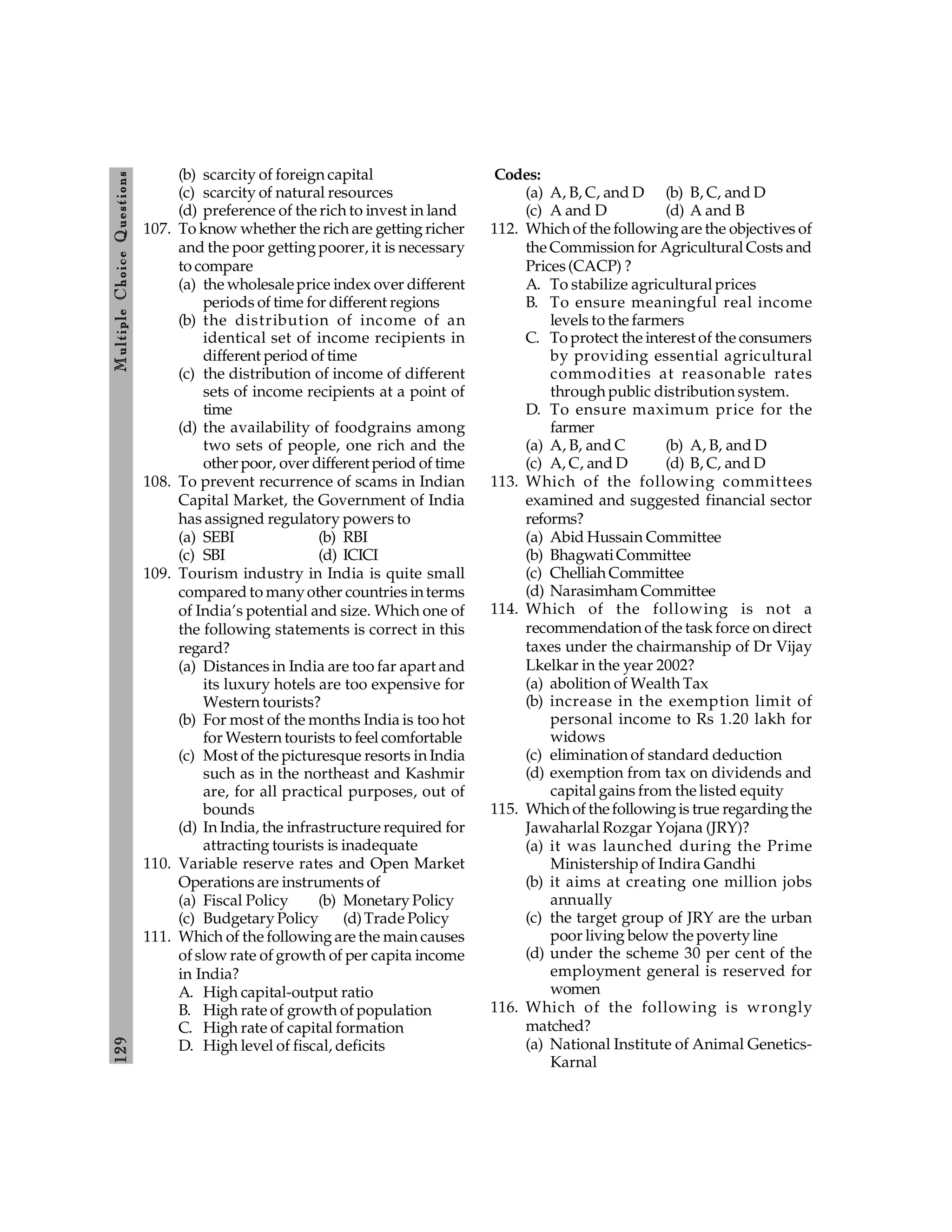 129
M
ultiple
Choice
Q
uestions
(b) scarcity of foreign capital
(c) scarcity of natural resources
(d) preference of the rich to invest in land
107. To know whether the rich are getting richer
and the poor getting poorer, it is necessary
to compare
(a) the wholesaleprice index over different
periods of time for different regions
(b) the distribution of income of an
identical set of income recipients in
different period of time
(c) the distribution of income of different
sets of income recipients at a point of
time
(d) the availability of foodgrains among
two sets of people, one rich and the
other poor, over different period of time
108. To prevent recurrence of scams in Indian
Capital Market, the Government of India
has assigned regulatory powers to
(a) SEBI (b) RBI
(c) SBI (d) ICICI
109. Tourism industry in India is quite small
compared to manyother countries interms
of India’s potential and size. Which one of
the following statements is correct in this
regard?
(a) Distances in India are too far apart and
its luxury hotels are too expensive for
Western tourists?
(b) For most of the months India is too hot
for Western tourists to feel comfortable
(c) Most of the picturesque resorts in India
such as in the northeast and Kashmir
are, for all practical purposes, out of
bounds
(d) In India, the infrastructure required for
attracting tourists is inadequate
110. Variable reserve rates and Open Market
Operations are instruments of
(a) Fiscal Policy (b) Monetary Policy
(c) Budgetary Policy (d)Trade Policy
111. Which of the following are the main causes
of slow rate of growth of per capita income
in India?
A. High capital-output ratio
B. High rate of growth of population
C. High rate of capital formation
D. High level of fiscal, deficits
Codes:
(a) A, B, C, and D (b) B, C, and D
(c) A and D (d) A and B
112. Which of the following are the objectives of
the Commission for Agricultural Costs and
Prices(CACP) ?
A. To stabilize agricultural prices
B. To ensure meaningful real income
levels to the farmers
C. To protect the interest of the consumers
by providing essential agricultural
commodities at reasonable rates
through public distribution system.
D. To ensure maximum price for the
farmer
(a) A, B, and C (b) A, B, and D
(c) A, C, and D (d) B, C, and D
113. Which of the following committees
examined and suggested financial sector
reforms?
(a) Abid Hussain Committee
(b) BhagwatiCommittee
(c) Chelliah Committee
(d) Narasimham Committee
114. Which of the following is not a
recommendation of the task force on direct
taxes under the chairmanship of Dr Vijay
Lkelkar in the year 2002?
(a) abolition of Wealth Tax
(b) increase in the exemption limit of
personal income to Rs 1.20 lakh for
widows
(c) elimination of standard deduction
(d) exemption from tax on dividends and
capital gains from the listed equity
115. Which of thefollowing is true regardingthe
Jawaharlal Rozgar Yojana (JRY)?
(a) it was launched during the Prime
Ministership of Indira Gandhi
(b) it aims at creating one million jobs
annually
(c) the target group of JRY are the urban
poor living below the poverty line
(d) under the scheme 30 per cent of the
employment general is reserved for
women
116. Which of the following is wrongly
matched?
(a) National Institute of Animal Genetics-
Karnal
 