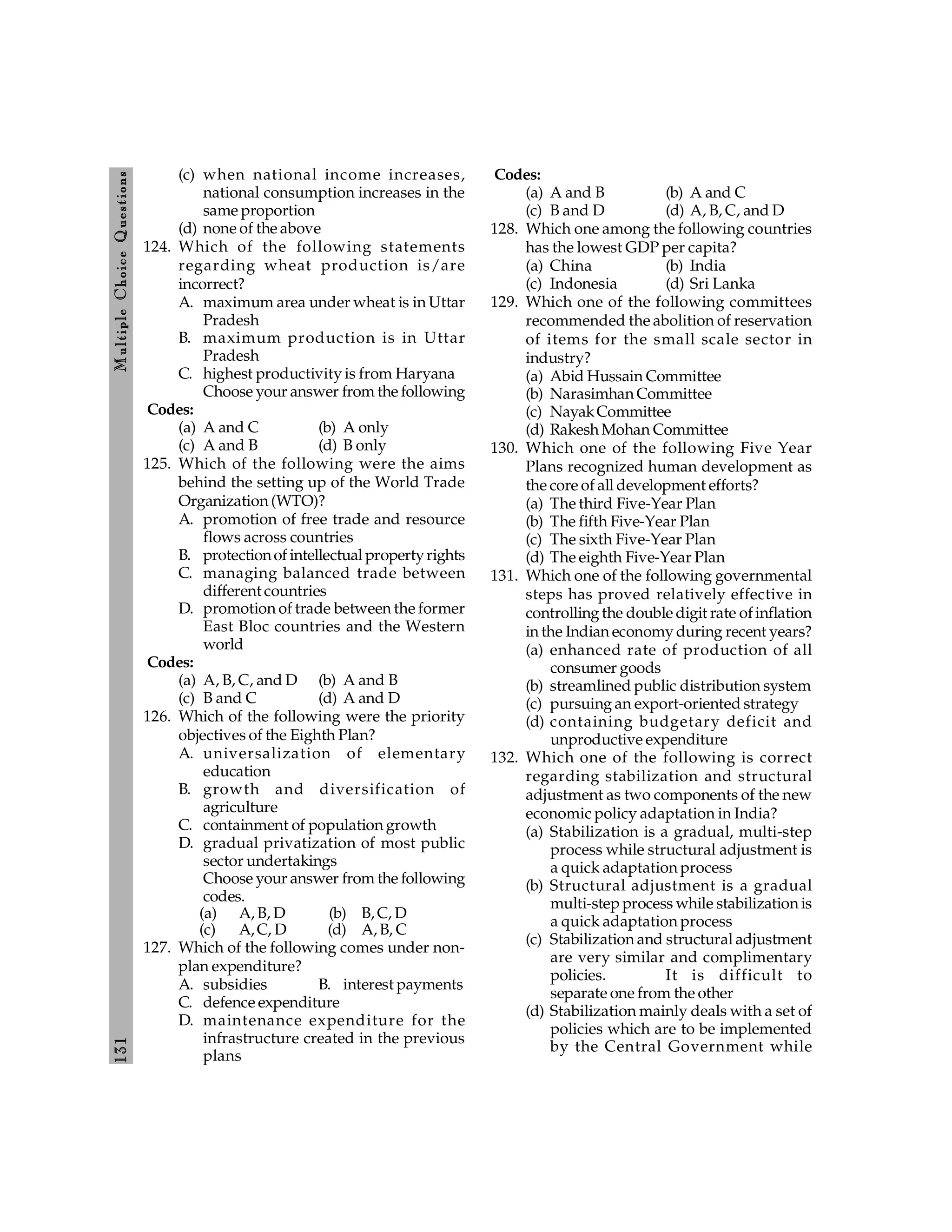 131
M
ultiple
Choice
Q
uestions
(c) when national income increases,
national consumption increases in the
same proportion
(d) none of the above
124. Which of the following statements
regarding wheat production is/are
incorrect?
A. maximum area under wheat is in Uttar
Pradesh
B. maximum production is in Uttar
Pradesh
C. highest productivity is from Haryana
Choose your answer from the following
Codes:
(a) A and C (b) A only
(c) A and B (d) B only
125. Which of the following were the aims
behind the setting up of the World Trade
Organization (WTO)?
A. promotion of free trade and resource
flows across countries
B. protectionof intellectual propertyrights
C. managing balanced trade between
different countries
D. promotion of trade between the former
East Bloc countries and the Western
world
Codes:
(a) A, B, C, and D (b) A and B
(c) B and C (d) A and D
126. Which of the following were the priority
objectives of the Eighth Plan?
A. universalization of elementary
education
B. growth and diversification of
agriculture
C. containment of population growth
D. gradual privatization of most public
sector undertakings
Choose your answer from the following
codes.
(a) A, B, D (b) B, C, D
(c) A,C, D (d) A, B, C
127. Which of the following comes under non-
plan expenditure?
A. subsidies B. interest payments
C. defence expenditure
D. maintenance expenditure for the
infrastructure created in the previous
plans
Codes:
(a) A and B (b) A and C
(c) B and D (d) A, B, C, and D
128. Which one among the following countries
has the lowest GDP per capita?
(a) China (b) India
(c) Indonesia (d) Sri Lanka
129. Which one of the following committees
recommended the abolition of reservation
of items for the small scale sector in
industry?
(a) Abid Hussain Committee
(b) Narasimhan Committee
(c) NayakCommittee
(d) Rakesh Mohan Committee
130. Which one of the following Five Year
Plans recognized human development as
the core of all development efforts?
(a) The third Five-Year Plan
(b) The fifth Five-Year Plan
(c) The sixth Five-Year Plan
(d) The eighth Five-Year Plan
131. Which one of the following governmental
steps has proved relatively effective in
controlling the double digit rate ofinflation
in the Indian economy during recent years?
(a) enhanced rate of production of all
consumer goods
(b) streamlined public distribution system
(c) pursuing an export-oriented strategy
(d) containing budgetary deficit and
unproductive expenditure
132. Which one of the following is correct
regarding stabilization and structural
adjustment as two components of the new
economic policy adaptation in India?
(a) Stabilization is a gradual, multi-step
process while structural adjustment is
a quick adaptation process
(b) Structural adjustment is a gradual
multi-step process while stabilization is
a quick adaptation process
(c) Stabilization and structural adjustment
are very similar and complimentary
policies. It is difficult to
separate one from the other
(d) Stabilization mainly deals with a set of
policies which are to be implemented
by the Central Government while
 