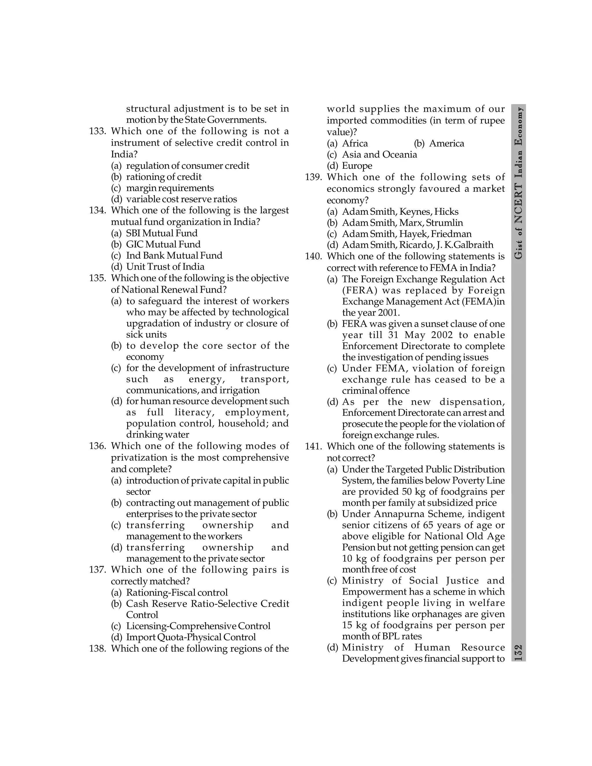132
Gist
of
NCERT
Indian
Economy
structural adjustment is to be set in
motion by the State Governments.
133. Which one of the following is not a
instrument of selective credit control in
India?
(a) regulation of consumer credit
(b) rationing of credit
(c) marginrequirements
(d) variable cost reserve ratios
134. Which one of the following is the largest
mutual fund organization in India?
(a) SBI Mutual Fund
(b) GIC Mutual Fund
(c) Ind Bank Mutual Fund
(d) Unit Trust of India
135. Which one of the following is the objective
of National Renewal Fund?
(a) to safeguard the interest of workers
who may be affected by technological
upgradation of industry or closure of
sick units
(b) to develop the core sector of the
economy
(c) for the development of infrastructure
such as energy, transport,
communications, and irrigation
(d) for human resource development such
as full literacy, employment,
population control, household; and
drinking water
136. Which one of the following modes of
privatization is the most comprehensive
and complete?
(a) introduction of private capital in public
sector
(b) contracting out management of public
enterprises to the private sector
(c) transferring ownership and
management to theworkers
(d) transferring ownership and
management to the private sector
137. Which one of the following pairs is
correctly matched?
(a) Rationing-Fiscal control
(b) Cash Reserve Ratio-Selective Credit
Control
(c) Licensing-Comprehensive Control
(d) Import Quota-Physical Control
138. Which one of the following regions of the
world supplies the maximum of our
imported commodities (in term of rupee
value)?
(a) Africa (b) America
(c) Asia and Oceania
(d) Europe
139. Which one of the following sets of
economics strongly favoured a market
economy?
(a) Adam Smith, Keynes, Hicks
(b) Adam Smith, Marx, Strumlin
(c) Adam Smith, Hayek, Friedman
(d) Adam Smith, Ricardo, J. K.Galbraith
140. Which one of the following statements is
correct with reference to FEMA in India?
(a) The Foreign Exchange Regulation Act
(FERA) was replaced by Foreign
Exchange Management Act (FEMA)in
the year 2001.
(b) FERA was given a sunset clause of one
year till 31 May 2002 to enable
Enforcement Directorate to complete
the investigation of pending issues
(c) Under FEMA, violation of foreign
exchange rule has ceased to be a
criminal offence
(d) As per the new dispensation,
Enforcement Directorate can arrest and
prosecutethe people for the violation of
foreign exchange rules.
141. Which one of the following statements is
not correct?
(a) Under the Targeted Public Distribution
System, the families below PovertyLine
are provided 50 kg of foodgrains per
month per family at subsidized price
(b) Under Annapurna Scheme, indigent
senior citizens of 65 years of age or
above eligible for National Old Age
Pension but not getting pension can get
10 kg of foodgrains per person per
monthfree of cost
(c) Ministry of Social Justice and
Empowerment has a scheme in which
indigent people living in welfare
institutions like orphanages are given
15 kg of foodgrains per person per
month of BPL rates
(d) Ministry of Human Resource
Development givesfinancial support to
 