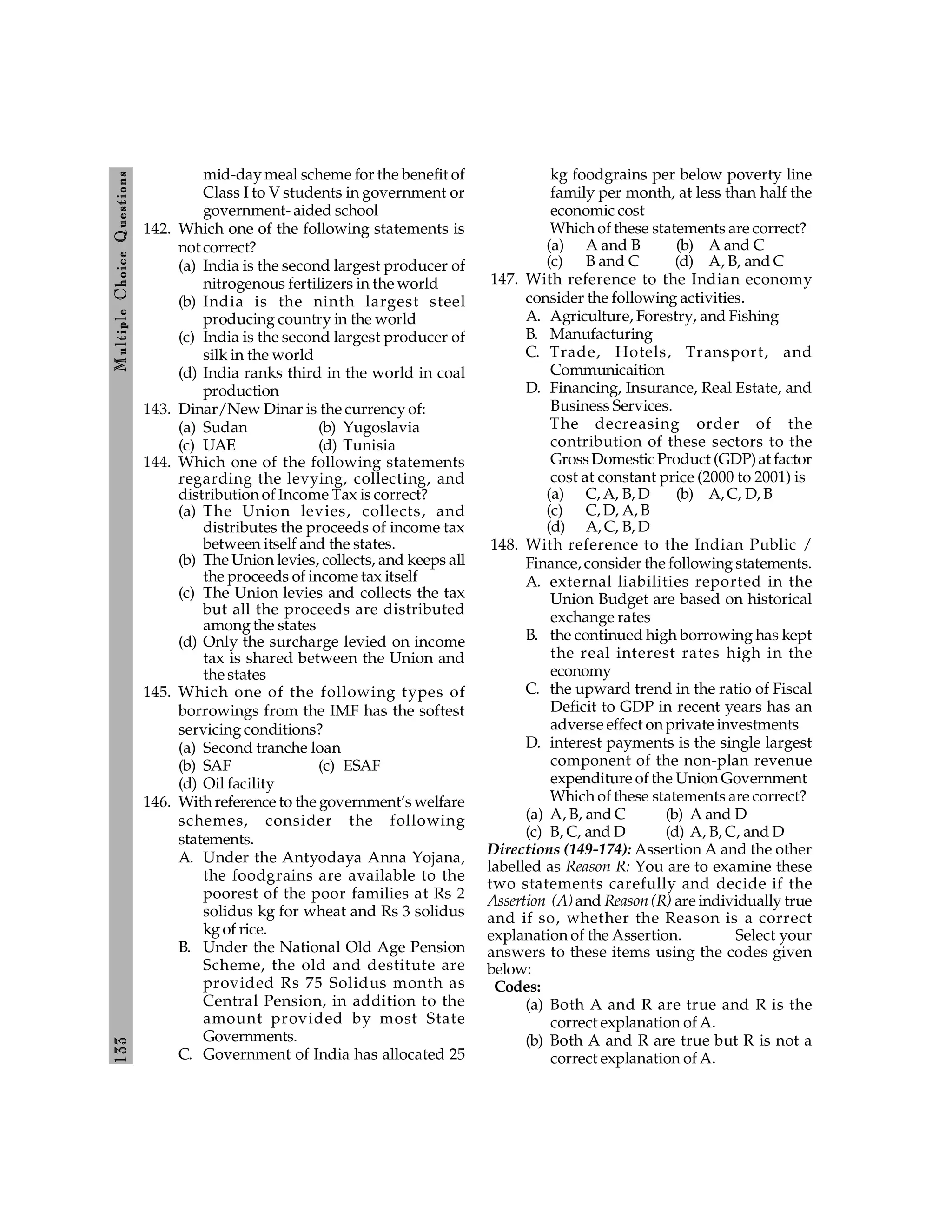 133
M
ultiple
Choice
Q
uestions
mid-day meal scheme for the benefit of
Class I to V students in government or
government- aided school
142. Which one of the following statements is
not correct?
(a) India is the second largest producer of
nitrogenous fertilizers in the world
(b) India is the ninth largest steel
producing country in the world
(c) India is the second largest producer of
silk in the world
(d) India ranks third in the world in coal
production
143. Dinar/New Dinar is the currency of:
(a) Sudan (b) Yugoslavia
(c) UAE (d) Tunisia
144. Which one of the following statements
regarding the levying, collecting, and
distribution of Income Tax is correct?
(a) The Union levies, collects, and
distributes the proceeds of income tax
between itself and the states.
(b) The Union levies, collects, and keeps all
the proceeds of income tax itself
(c) The Union levies and collects the tax
but all the proceeds are distributed
among the states
(d) Only the surcharge levied on income
tax is shared between the Union and
the states
145. Which one of the following types of
borrowings from the IMF has the softest
servicing conditions?
(a) Second tranche loan
(b) SAF (c) ESAF
(d) Oil facility
146. With reference to the government’s welfare
schemes, consider the following
statements.
A. Under the Antyodaya Anna Yojana,
the foodgrains are available to the
poorest of the poor families at Rs 2
solidus kg for wheat and Rs 3 solidus
kg of rice.
B. Under the National Old Age Pension
Scheme, the old and destitute are
provided Rs 75 Solidus month as
Central Pension, in addition to the
amount provided by most State
Governments.
C. Government of India has allocated 25
kg foodgrains per below poverty line
family per month, at less than half the
economic cost
Which of these statements are correct?
(a) A and B (b) A and C
(c) B and C (d) A, B, and C
147. With reference to the Indian economy
consider the following activities.
A. Agriculture, Forestry, and Fishing
B. Manufacturing
C. Trade, Hotels, Transport, and
Communicaition
D. Financing, Insurance, Real Estate, and
Business Services.
The decreasing order of the
contribution of these sectors to the
GrossDomestic Product (GDP)at factor
cost at constant price (2000 to 2001) is
(a) C, A, B, D (b) A, C, D, B
(c) C, D, A, B
(d) A, C, B, D
148. With reference to the Indian Public /
Finance, consider the following statements.
A. external liabilities reported in the
Union Budget are based on historical
exchange rates
B. the continued high borrowing has kept
the real interest rates high in the
economy
C. the upward trend in the ratio of Fiscal
Deficit to GDP in recent years has an
adverse effect on private investments
D. interest payments is the single largest
component of the non-plan revenue
expenditure of the Union Government
Which of these statements are correct?
(a) A, B, and C (b) A and D
(c) B, C, and D (d) A, B, C, and D
Directions (149-174): Assertion A and the other
labelled as Reason R: You are to examine these
two statements carefully and decide if the
Assertion (A)and Reason (R) are individually true
and if so, whether the Reason is a correct
explanation of the Assertion. Select your
answers to these items using the codes given
below:
Codes:
(a) Both A and R are true and R is the
correct explanation of A.
(b) Both A and R are true but R is not a
correct explanation of A.
 