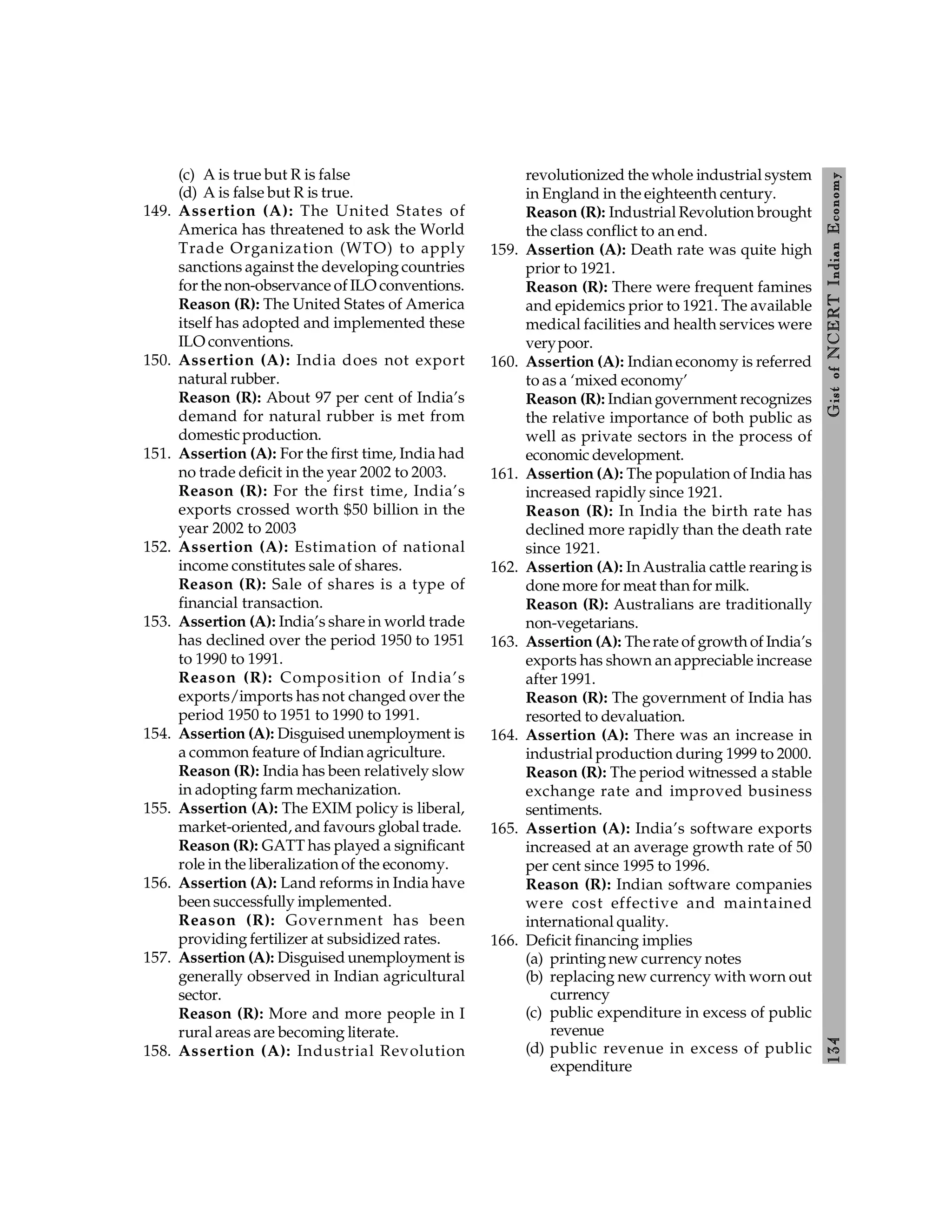 134
Gist
of
NCERT
Indian
Economy
(c) A is true but R is false
(d) A is false but R is true.
149. Assertion (A): The United States of
America has threatened to ask the World
Trade Organization (WTO) to apply
sanctions against the developing countries
for the non-observance of ILO conventions.
Reason (R): The United States of America
itself has adopted and implemented these
ILO conventions.
150. Assertion (A): India does not export
natural rubber.
Reason (R): About 97 per cent of India’s
demand for natural rubber is met from
domestic production.
151. Assertion (A): For the first time, India had
no trade deficit in the year 2002 to 2003.
Reason (R): For the first time, India’s
exports crossed worth $50 billion in the
year 2002 to 2003
152. Assertion (A): Estimation of national
income constitutes sale of shares.
Reason (R): Sale of shares is a type of
financial transaction.
153. Assertion (A): India’s share in world trade
has declined over the period 1950 to 1951
to 1990 to 1991.
Reason (R): Composition of India’s
exports/imports has not changed over the
period 1950 to 1951 to 1990 to 1991.
154. Assertion (A): Disguised unemployment is
a common feature of Indian agriculture.
Reason (R): India has been relatively slow
in adopting farm mechanization.
155. Assertion (A): The EXIM policy is liberal,
market-oriented, and favours global trade.
Reason (R): GATT has played a significant
role in the liberalization of the economy.
156. Assertion (A): Land reforms in India have
been successfully implemented.
Reason (R): Government has been
providing fertilizer at subsidized rates.
157. Assertion (A): Disguised unemployment is
generally observed in Indian agricultural
sector.
Reason (R): More and more people in I
rural areas are becoming literate.
158. Assertion (A): Industrial Revolution
revolutionized the whole industrial system
in England in the eighteenth century.
Reason (R): Industrial Revolution brought
the class conflict to an end.
159. Assertion (A): Death rate was quite high
prior to 1921.
Reason (R): There were frequent famines
and epidemics prior to 1921. The available
medical facilities and health services were
verypoor.
160. Assertion (A): Indian economy is referred
to as a ‘mixed economy’
Reason (R): Indian government recognizes
the relative importance of both public as
well as private sectors in the process of
economic development.
161. Assertion (A): The population of India has
increased rapidly since 1921.
Reason (R): In India the birth rate has
declined more rapidly than the death rate
since 1921.
162. Assertion (A): In Australia cattle rearing is
done more for meat than for milk.
Reason (R): Australians are traditionally
non-vegetarians.
163. Assertion (A): Therate of growth of India’s
exports has shown an appreciable increase
after 1991.
Reason (R): The government of India has
resorted to devaluation.
164. Assertion (A): There was an increase in
industrial production during 1999 to 2000.
Reason (R): The period witnessed a stable
exchange rate and improved business
sentiments.
165. Assertion (A): India’s software exports
increased at an average growth rate of 50
per cent since 1995 to 1996.
Reason (R): Indian software companies
were cost effective and maintained
international quality.
166. Deficit financing implies
(a) printing new currency notes
(b) replacing new currency with worn out
currency
(c) public expenditure in excess of public
revenue
(d) public revenue in excess of public
expenditure
 