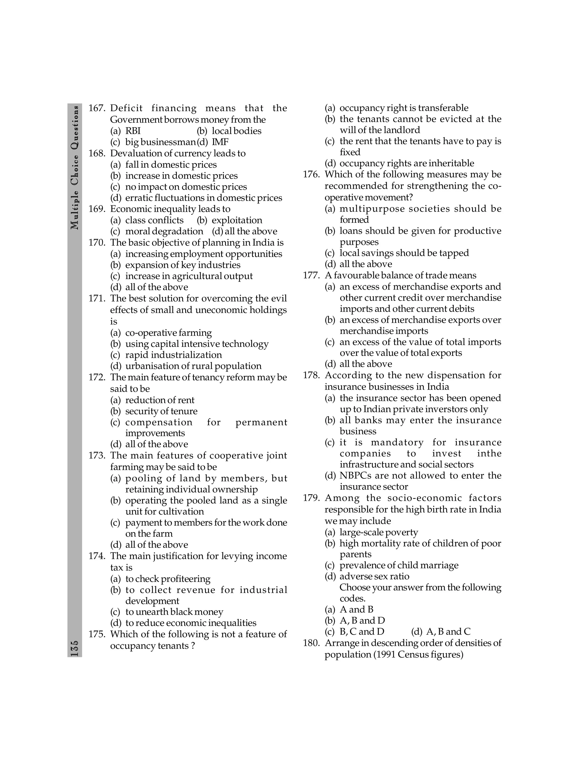 135
M
ultiple
Choice
Q
uestions
167. Deficit financing means that the
Government borrowsmoney from the
(a) RBI (b) local bodies
(c) big businessman(d) IMF
168. Devaluation of currency leads to
(a) fall in domestic prices
(b) increase in domestic prices
(c) no impact on domestic prices
(d) erratic fluctuations in domestic prices
169. Economic inequality leads to
(a) class conflicts (b) exploitation
(c) moral degradation (d)all the above
170. The basic objective of planning in India is
(a) increasing employment opportunities
(b) expansion of key industries
(c) increase in agricultural output
(d) all of the above
171. The best solution for overcoming the evil
effects of small and uneconomic holdings
is
(a) co-operative farming
(b) using capital intensive technology
(c) rapid industrialization
(d) urbanisation of rural population
172. The main feature of tenancy reform may be
said to be
(a) reduction of rent
(b) security of tenure
(c) compensation for permanent
improvements
(d) all of the above
173. The main features of cooperative joint
farming may be said to be
(a) pooling of land by members, but
retaining individual ownership
(b) operating the pooled land as a single
unit for cultivation
(c) payment to members for the work done
on the farm
(d) all of the above
174. The main justification for levying income
tax is
(a) to check profiteering
(b) to collect revenue for industrial
development
(c) to unearth black money
(d) to reduce economic inequalities
175. Which of the following is not a feature of
occupancy tenants ?
(a) occupancy right is transferable
(b) the tenants cannot be evicted at the
will of the landlord
(c) the rent that the tenants have to pay is
fixed
(d) occupancy rights are inheritable
176. Which of the following measures may be
recommended for strengthening the co-
operativemovement?
(a) multipurpose societies should be
formed
(b) loans should be given for productive
purposes
(c) local savings should be tapped
(d) all the above
177. A favourable balance of trade means
(a) an excess of merchandise exports and
other current credit over merchandise
imports and other current debits
(b) an excess of merchandise exports over
merchandise imports
(c) an excess of the value of total imports
over the value of total exports
(d) all the above
178. According to the new dispensation for
insurance businesses in India
(a) the insurance sector has been opened
up to Indian private inverstors only
(b) all banks may enter the insurance
business
(c) it is mandatory for insurance
companies to invest inthe
infrastructure and social sectors
(d) NBPCs are not allowed to enter the
insurance sector
179. Among the socio-economic factors
responsible for the high birth rate in India
we may include
(a) large-scale poverty
(b) high mortality rate of children of poor
parents
(c) prevalence of child marriage
(d) adverse sex ratio
Choose your answer from the following
codes.
(a) A and B
(b) A, B and D
(c) B, C and D (d) A, B and C
180. Arrange in descending order of densities of
population (1991 Census figures)
 