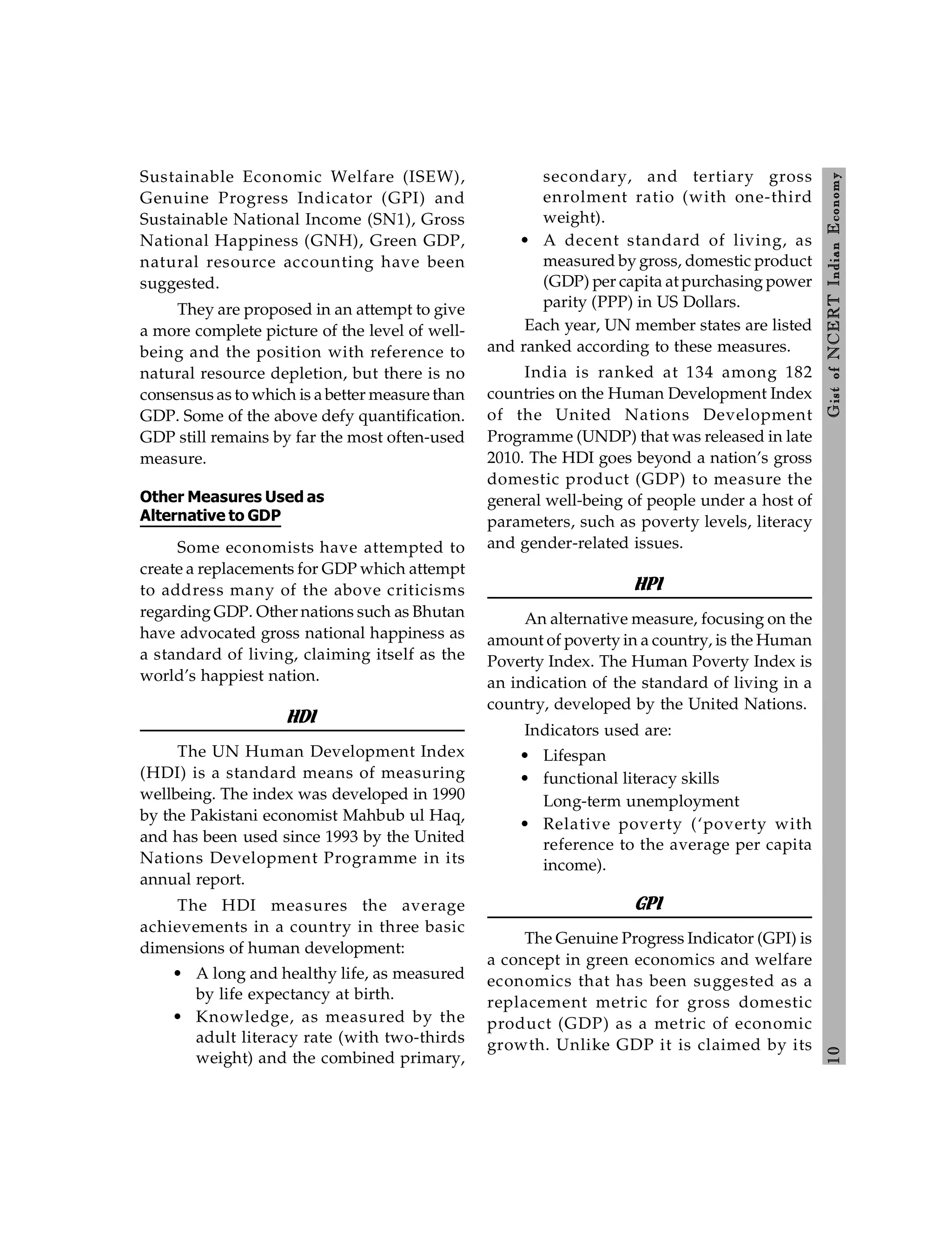 1
0
Gist
of
NCERT
Indian
Economy
Sustainable Economic Welfare (ISEW),
Genuine Progress Indicator (GPI) and
Sustainable National Income (SN1), Gross
National Happiness (GNH), Green GDP,
natural resource accounting have been
suggested.
They are proposed in an attempt to give
a more complete picture of the level of well-
being and the position with reference to
natural resource depletion, but there is no
consensus as to which is a better measure than
GDP. Some of the above defy quantification.
GDP still remains by far the most often-used
measure.
Other Measures Used as
Alternative to GDP
Some economists have attempted to
create a replacements for GDP which attempt
to address many of the above criticisms
regarding GDP. Other nations such as Bhutan
have advocated gross national happiness as
a standard of living, claiming itself as the
world’s happiest nation.
HDI
The UN Human Development Index
(HDI) is a standard means of measuring
wellbeing. The index was developed in 1990
by the Pakistani economist Mahbub ul Haq,
and has been used since 1993 by the United
Nations Development Programme in its
annual report.
The HDI measures the average
achievements in a country in three basic
dimensions of human development:
• A long and healthy life, as measured
by life expectancy at birth.
• Knowledge, as measured by the
adult literacy rate (with two-thirds
weight) and the combined primary,
secondary, and tertiary gross
enrolment ratio (with one-third
weight).
• A decent standard of living, as
measured by gross, domestic product
(GDP) per capita at purchasing power
parity (PPP) in US Dollars.
Each year, UN member states are listed
and ranked according to these measures.
India is ranked at 134 among 182
countries on the Human Development Index
of the United Nations Development
Programme (UNDP) that was released in late
2010. The HDI goes beyond a nation’s gross
domestic product (GDP) to measure the
general well-being of people under a host of
parameters, such as poverty levels, literacy
and gender-related issues.
HPI
An alternative measure, focusing on the
amount of poverty in a country, is the Human
Poverty Index. The Human Poverty Index is
an indication of the standard of living in a
country, developed by the United Nations.
Indicators used are:
• Lifespan
• functional literacy skills
Long-term unemployment
• Relative poverty (‘poverty with
reference to the average per capita
income).
GPI
The Genuine Progress Indicator (GPI) is
a concept in green economics and welfare
economics that has been suggested as a
replacement metric for gross domestic
product (GDP) as a metric of economic
growth. Unlike GDP it is claimed by its
 