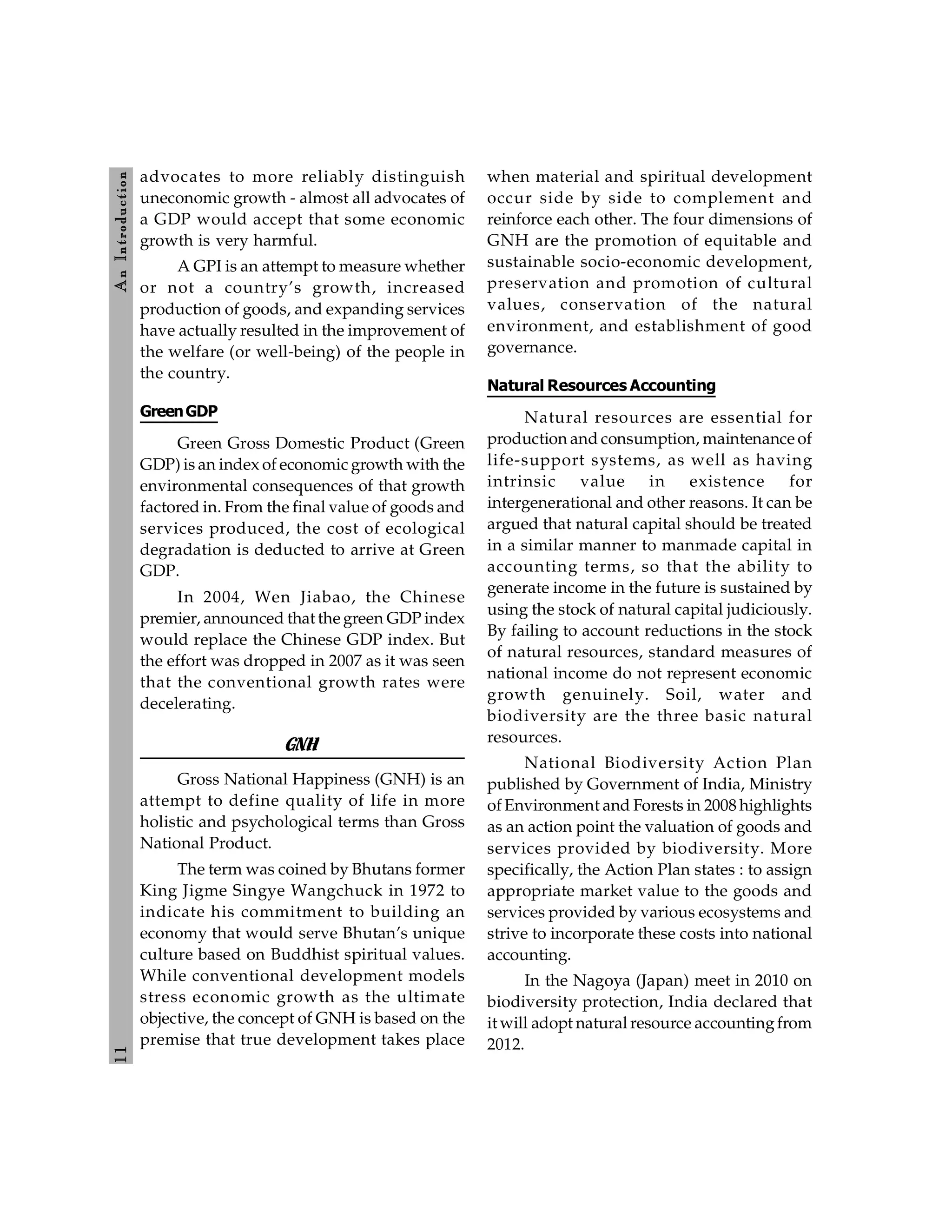 1
1
A
n
Introdu
ction
advocates to more reliably distinguish
uneconomic growth - almost all advocates of
a GDP would accept that some economic
growth is very harmful.
A GPI is an attempt to measure whether
or not a country’s growth, increased
production of goods, and expanding services
have actually resulted in the improvement of
the welfare (or well-being) of the people in
the country.
GreenGDP
Green Gross Domestic Product (Green
GDP) is an index of economic growth with the
environmental consequences of that growth
factored in. From the final value of goods and
services produced, the cost of ecological
degradation is deducted to arrive at Green
GDP.
In 2004, Wen Jiabao, the Chinese
premier, announced that the green GDP index
would replace the Chinese GDP index. But
the effort was dropped in 2007 as it was seen
that the conventional growth rates were
decelerating.
GNH
Gross National Happiness (GNH) is an
attempt to define quality of life in more
holistic and psychological terms than Gross
National Product.
The term was coined by Bhutans former
King Jigme Singye Wangchuck in 1972 to
indicate his commitment to building an
economy that would serve Bhutan’s unique
culture based on Buddhist spiritual values.
While conventional development models
stress economic growth as the ultimate
objective, the concept of GNH is based on the
premise that true development takes place
when material and spiritual development
occur side by side to complement and
reinforce each other. The four dimensions of
GNH are the promotion of equitable and
sustainable socio-economic development,
preservation and promotion of cultural
values, conservation of the natural
environment, and establishment of good
governance.
Natural Resources Accounting
Natural resources are essential for
production and consumption, maintenance of
life-support systems, as well as having
intrinsic value in existence for
intergenerational and other reasons. It can be
argued that natural capital should be treated
in a similar manner to manmade capital in
accounting terms, so that the ability to
generate income in the future is sustained by
using the stock of natural capital judiciously.
By failing to account reductions in the stock
of natural resources, standard measures of
national income do not represent economic
growth genuinely. Soil, water and
biodiversity are the three basic natural
resources.
National Biodiversity Action Plan
published by Government of India, Ministry
of Environment and Forests in 2008 highlights
as an action point the valuation of goods and
services provided by biodiversity. More
specifically, the Action Plan states : to assign
appropriate market value to the goods and
services provided by various ecosystems and
strive to incorporate these costs into national
accounting.
In the Nagoya (Japan) meet in 2010 on
biodiversity protection, India declared that
it will adopt natural resource accountingfrom
2012.
 