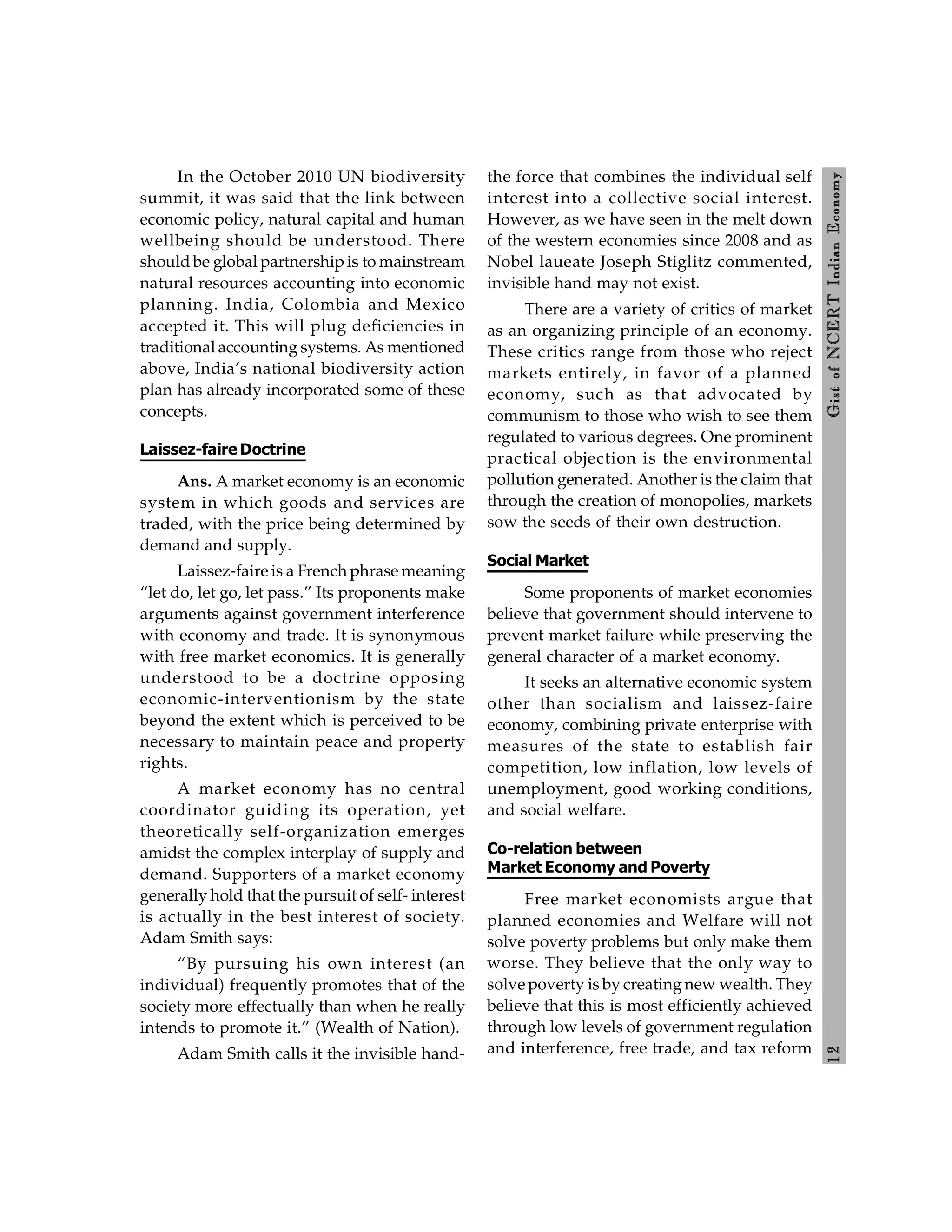 1
2
Gist
of
NCERT
Indian
Economy
In the October 2010 UN biodiversity
summit, it was said that the link between
economic policy, natural capital and human
wellbeing should be understood. There
should be global partnershipis to mainstream
natural resources accounting into economic
planning. India, Colombia and Mexico
accepted it. This will plug deficiencies in
traditional accounting systems. As mentioned
above, India’s national biodiversity action
plan has already incorporated some of these
concepts.
Laissez-faire Doctrine
Ans. A market economy is an economic
system in which goods and services are
traded, with the price being determined by
demand and supply.
Laissez-faire is a French phrase meaning
“let do, let go, let pass.” Its proponents make
arguments against government interference
with economy and trade. It is synonymous
with free market economics. It is generally
understood to be a doctrine opposing
economic-interventionism by the state
beyond the extent which is perceived to be
necessary to maintain peace and property
rights.
A market economy has no central
coordinator guiding its operation, yet
theoretically self-organization emerges
amidst the complex interplay of supply and
demand. Supporters of a market economy
generally hold that the pursuit of self- interest
is actually in the best interest of society.
Adam Smith says:
“By pursuing his own interest (an
individual) frequently promotes that of the
society more effectually than when he really
intends to promote it.” (Wealth of Nation).
Adam Smith calls it the invisible hand-
the force that combines the individual self
interest into a collective social interest.
However, as we have seen in the melt down
of the western economies since 2008 and as
Nobel laueate Joseph Stiglitz commented,
invisible hand may not exist.
There are a variety of critics of market
as an organizing principle of an economy.
These critics range from those who reject
markets entirely, in favor of a planned
economy, such as that advocated by
communism to those who wish to see them
regulated to various degrees. One prominent
practical objection is the environmental
pollution generated. Another is the claim that
through the creation of monopolies, markets
sow the seeds of their own destruction.
Social Market
Some proponents of market economies
believe that government should intervene to
prevent market failure while preserving the
general character of a market economy.
It seeks an alternative economic system
other than socialism and laissez-faire
economy, combining private enterprise with
measures of the state to establish fair
competition, low inflation, low levels of
unemployment, good working conditions,
and social welfare.
Co-relation between
Market Economy and Poverty
Free market economists argue that
planned economies and Welfare will not
solve poverty problems but only make them
worse. They believe that the only way to
solve poverty is by creatingnew wealth. They
believe that this is most efficiently achieved
through low levels of government regulation
and interference, free trade, and tax reform
 