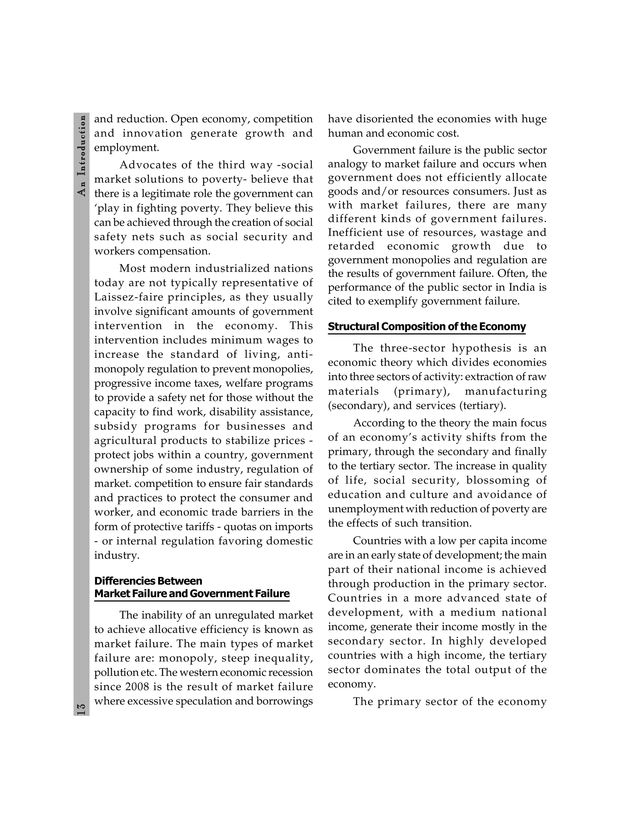 1
3
A
n
Introdu
ction
and reduction. Open economy, competition
and innovation generate growth and
employment.
Advocates of the third way -social
market solutions to poverty- believe that
there is a legitimate role the government can
‘play in fighting poverty. They believe this
can be achieved through the creation of social
safety nets such as social security and
workers compensation.
Most modern industrialized nations
today are not typically representative of
Laissez-faire principles, as they usually
involve significant amounts of government
intervention in the economy. This
intervention includes minimum wages to
increase the standard of living, anti-
monopoly regulation to prevent monopolies,
progressive income taxes, welfare programs
to provide a safety net for those without the
capacity to find work, disability assistance,
subsidy programs for businesses and
agricultural products to stabilize prices -
protect jobs within a country, government
ownership of some industry, regulation of
market. competition to ensure fair standards
and practices to protect the consumer and
worker, and economic trade barriers in the
form of protective tariffs - quotas on imports
- or internal regulation favoring domestic
industry.
Differencies Between
Market Failure and Government Failure
The inability of an unregulated market
to achieve allocative efficiency is known as
market failure. The main types of market
failure are: monopoly, steep inequality,
pollution etc. The western economic recession
since 2008 is the result of market failure
where excessive speculation and borrowings
have disoriented the economies with huge
human and economic cost.
Government failure is the public sector
analogy to market failure and occurs when
government does not efficiently allocate
goods and/or resources consumers. Just as
with market failures, there are many
different kinds of government failures.
Inefficient use of resources, wastage and
retarded economic growth due to
government monopolies and regulation are
the results of government failure. Often, the
performance of the public sector in India is
cited to exemplify government failure.
Structural Composition of the Economy
The three-sector hypothesis is an
economic theory which divides economies
into three sectors of activity: extraction of raw
materials (primary), manufacturing
(secondary), and services (tertiary).
According to the theory the main focus
of an economy’s activity shifts from the
primary, through the secondary and finally
to the tertiary sector. The increase in quality
of life, social security, blossoming of
education and culture and avoidance of
unemployment with reduction of poverty are
the effects of such transition.
Countries with a low per capita income
are in an early state of development; the main
part of their national income is achieved
through production in the primary sector.
Countries in a more advanced state of
development, with a medium national
income, generate their income mostly in the
secondary sector. In highly developed
countries with a high income, the tertiary
sector dominates the total output of the
economy.
The primary sector of the economy
 