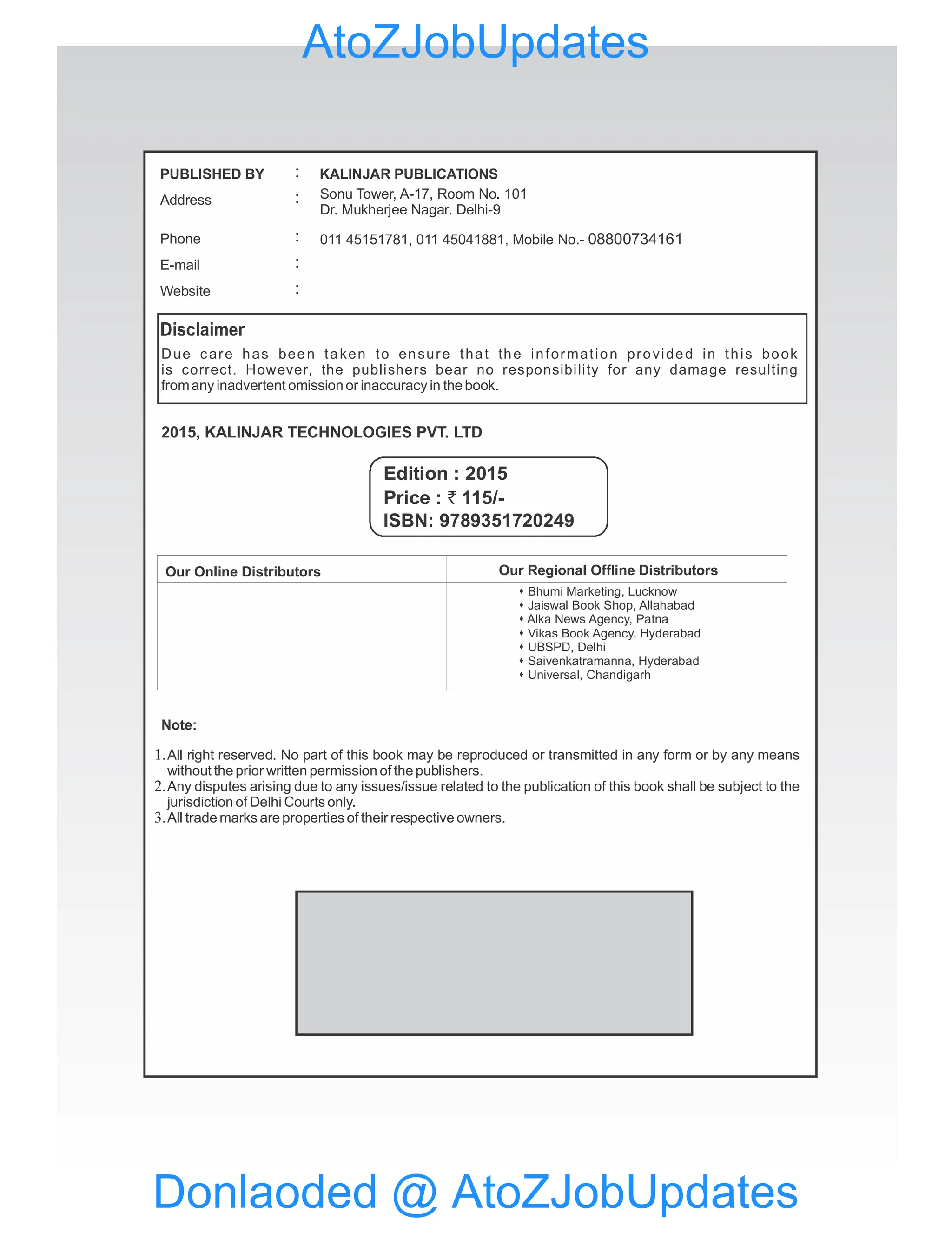 Due care has been taken to ensure that the information provided in this book
is correct. However, the publishers bear no responsibility for any damage resulting
fromany inadvertent omission or inaccuracy in the book.
2015, KALINJAR TECHNOLOGIES PVT. LTD
Note:
Our Online Distributors
Edition : 2015
Our Regional Offline Distributors
s Bhumi Marketing, Lucknow
Jaiswal Book Shop, Allahabad
s
Alka News Agency, Patna
s
Vikas Book Agency, Hyderabad
s
UBSPD, Delhi
s
Saivenkatramanna, Hyderabad
s
Universal, Chandigarh
s
All right reserved. No part of this book may be reproduced or transmitted in any form or by any means
without the prior written permission of the publishers.
Any disputes arising due to any issues/issue related to the publication of this book shall be subject to the
jurisdiction of Delhi Courts only.
All trade marks are properties of their respective owners.
1.
2.
3.
PUBLISHED BY
Address
Phone
KALINJAR PUBLICATIONS
:
:
:
E-mail :
Website :
Sonu Tower, A-17, Room No. 101
Dr. Mukherjee Nagar. Delhi-9
011 45151781, 011 45041881, Mobile No.- 08800734161
Price : 115/-
`
ISBN: 9789351720249
Donlaoded @ AtoZJobUpdates
AtoZJobUpdates
 