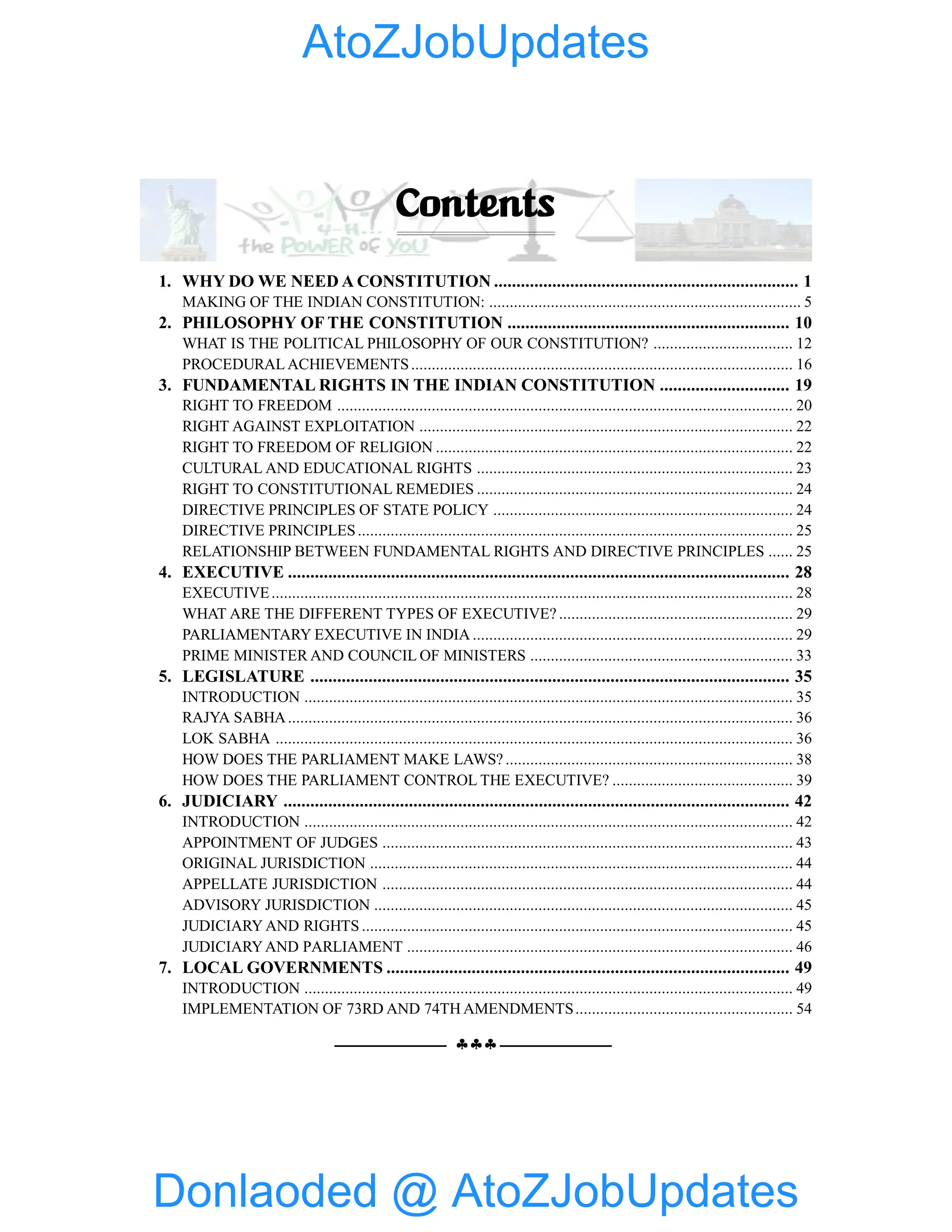 §§§
Contents
1. WHY DO WE NEED A CONSTITUTION .................................................................... 1
MAKING OF THE INDIAN CONSTITUTION: ............................................................................ 5
2. PHILOSOPHY OF THE CONSTITUTION ............................................................... 10
WHAT IS THE POLITICAL PHILOSOPHY OF OUR CONSTITUTION? .................................. 12
PROCEDURAL ACHIEVEMENTS............................................................................................. 16
3. FUNDAMENTAL RIGHTS IN THE INDIAN CONSTITUTION ............................. 19
RIGHT TO FREEDOM ............................................................................................................... 20
RIGHT AGAINST EXPLOITATION ........................................................................................... 22
RIGHT TO FREEDOM OF RELIGION ....................................................................................... 22
CULTURAL AND EDUCATIONAL RIGHTS ............................................................................. 23
RIGHT TO CONSTITUTIONAL REMEDIES ............................................................................. 24
DIRECTIVE PRINCIPLES OF STATE POLICY ......................................................................... 24
DIRECTIVE PRINCIPLES.......................................................................................................... 25
RELATIONSHIP BETWEEN FUNDAMENTAL RIGHTS AND DIRECTIVE PRINCIPLES ...... 25
4. EXECUTIVE ................................................................................................................ 28
EXECUTIVE............................................................................................................................... 28
WHAT ARE THE DIFFERENT TYPES OF EXECUTIVE? ......................................................... 29
PARLIAMENTARY EXECUTIVE IN INDIA .............................................................................. 29
PRIME MINISTER AND COUNCIL OF MINISTERS ................................................................ 33
5. LEGISLATURE ........................................................................................................... 35
INTRODUCTION ....................................................................................................................... 35
RAJYA SABHA........................................................................................................................... 36
LOK SABHA .............................................................................................................................. 36
HOW DOES THE PARLIAMENT MAKE LAWS? ...................................................................... 38
HOW DOES THE PARLIAMENT CONTROL THE EXECUTIVE? ............................................ 39
6. JUDICIARY ................................................................................................................. 42
INTRODUCTION ....................................................................................................................... 42
APPOINTMENT OF JUDGES .................................................................................................... 43
ORIGINAL JURISDICTION ....................................................................................................... 44
APPELLATE JURISDICTION .................................................................................................... 44
ADVISORY JURISDICTION ...................................................................................................... 45
JUDICIARY AND RIGHTS ......................................................................................................... 45
JUDICIARYAND PARLIAMENT .............................................................................................. 46
7. LOCAL GOVERNMENTS .......................................................................................... 49
INTRODUCTION ....................................................................................................................... 49
IMPLEMENTATION OF 73RD AND 74TH AMENDMENTS..................................................... 54
Donlaoded @ AtoZJobUpdates
AtoZJobUpdates
 