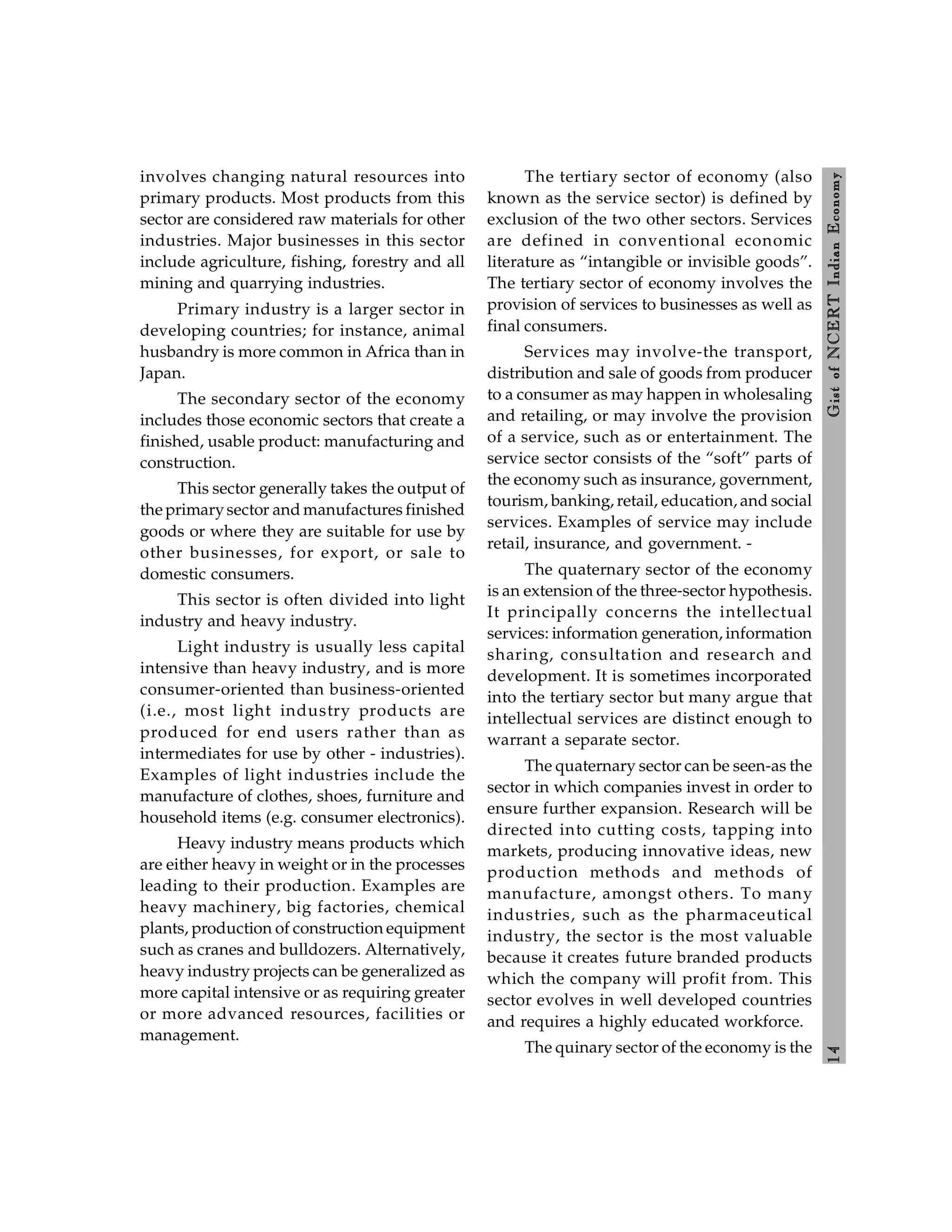 1
4
Gist
of
NCERT
Indian
Economy
involves changing natural resources into
primary products. Most products from this
sector are considered raw materials for other
industries. Major businesses in this sector
include agriculture, fishing, forestry and all
mining and quarrying industries.
Primary industry is a larger sector in
developing countries; for instance, animal
husbandry is more common in Africa than in
Japan.
The secondary sector of the economy
includes those economic sectors that create a
finished, usable product: manufacturing and
construction.
This sector generally takes the output of
the primarysector and manufactures finished
goods or where they are suitable for use by
other businesses, for export, or sale to
domestic consumers.
This sector is often divided into light
industry and heavy industry.
Light industry is usually less capital
intensive than heavy industry, and is more
consumer-oriented than business-oriented
(i.e., most light industry products are
produced for end users rather than as
intermediates for use by other - industries).
Examples of light industries include the
manufacture of clothes, shoes, furniture and
household items (e.g. consumer electronics).
Heavy industry means products which
are either heavy in weight or in the processes
leading to their production. Examples are
heavy machinery, big factories, chemical
plants, production of construction equipment
such as cranes and bulldozers. Alternatively,
heavy industry projects can be generalized as
more capital intensive or as requiring greater
or more advanced resources, facilities or
management.
The tertiary sector of economy (also
known as the service sector) is defined by
exclusion of the two other sectors. Services
are defined in conventional economic
literature as “intangible or invisible goods”.
The tertiary sector of economy involves the
provision of services to businesses as well as
final consumers.
Services may involve-the transport,
distribution and sale of goods from producer
to a consumer as may happen in wholesaling
and retailing, or may involve the provision
of a service, such as or entertainment. The
service sector consists of the “soft” parts of
the economy such as insurance, government,
tourism, banking, retail, education, and social
services. Examples of service may include
retail, insurance, and government. -
The quaternary sector of the economy
is an extension of the three-sector hypothesis.
It principally concerns the intellectual
services: information generation, information
sharing, consultation and research and
development. It is sometimes incorporated
into the tertiary sector but many argue that
intellectual services are distinct enough to
warrant a separate sector.
The quaternary sector can be seen-as the
sector in which companies invest in order to
ensure further expansion. Research will be
directed into cutting costs, tapping into
markets, producing innovative ideas, new
production methods and methods of
manufacture, amongst others. To many
industries, such as the pharmaceutical
industry, the sector is the most valuable
because it creates future branded products
which the company will profit from. This
sector evolves in well developed countries
and requires a highly educated workforce.
The quinary sector of the economy is the
 