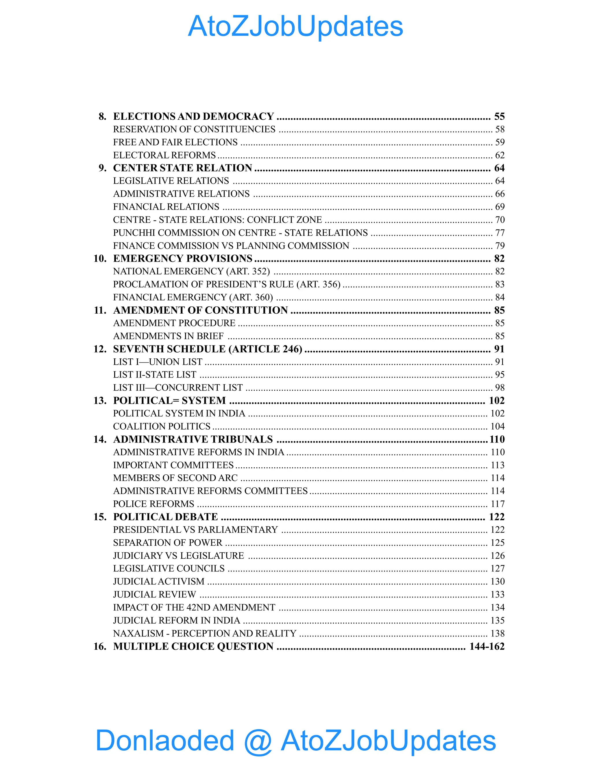 8. ELECTIONS AND DEMOCRACY ............................................................................. 55
RESERVATION OF CONSTITUENCIES .................................................................................... 58
FREE AND FAIR ELECTIONS ................................................................................................... 59
ELECTORAL REFORMS............................................................................................................ 62
9. CENTER STATE RELATION ..................................................................................... 64
LEGISLATIVE RELATIONS ...................................................................................................... 64
ADMINISTRATIVE RELATIONS .............................................................................................. 66
FINANCIAL RELATIONS .......................................................................................................... 69
CENTRE - STATE RELATIONS: CONFLICT ZONE .................................................................. 70
PUNCHHI COMMISSION ON CENTRE - STATE RELATIONS ................................................ 77
FINANCE COMMISSION VS PLANNING COMMISSION ....................................................... 79
10. EMERGENCY PROVISIONS ..................................................................................... 82
NATIONAL EMERGENCY (ART. 352) ...................................................................................... 82
PROCLAMATION OF PRESIDENT’S RULE (ART. 356) ........................................................... 83
FINANCIAL EMERGENCY (ART. 360) ..................................................................................... 84
11. AMENDMENT OF CONSTITUTION ........................................................................ 85
AMENDMENT PROCEDURE .................................................................................................... 85
AMENDMENTS IN BRIEF ........................................................................................................ 85
12. SEVENTH SCHEDULE (ARTICLE 246) ................................................................... 91
LIST I—UNION LIST ................................................................................................................. 91
LIST II-STATE LIST ................................................................................................................... 95
LIST III—CONCURRENT LIST ................................................................................................. 98
13. POLITICAL= SYSTEM ............................................................................................ 102
POLITICAL SYSTEM IN INDIA .............................................................................................. 102
COALITION POLITICS ............................................................................................................ 104
14. ADMINISTRATIVE TRIBUNALS ............................................................................110
ADMINISTRATIVE REFORMS IN INDIA ............................................................................... 110
IMPORTANT COMMITTEES................................................................................................... 113
MEMBERS OF SECOND ARC ................................................................................................. 114
ADMINISTRATIVE REFORMS COMMITTEES...................................................................... 114
POLICE REFORMS .................................................................................................................. 117
15. POLITICAL DEBATE ............................................................................................... 122
PRESIDENTIAL VS PARLIAMENTARY ................................................................................. 122
SEPARATION OF POWER ....................................................................................................... 125
JUDICIARY VS LEGISLATURE .............................................................................................. 126
LEGISLATIVE COUNCILS ...................................................................................................... 127
JUDICIALACTIVISM .............................................................................................................. 130
JUDICIAL REVIEW ................................................................................................................. 133
IMPACT OF THE 42ND AMENDMENT .................................................................................. 134
JUDICIAL REFORM IN INDIA ................................................................................................ 135
NAXALISM - PERCEPTION AND REALITY .......................................................................... 138
16. MULTIPLE CHOICE QUESTION .................................................................... 144-162
Donlaoded @ AtoZJobUpdates
AtoZJobUpdates
 