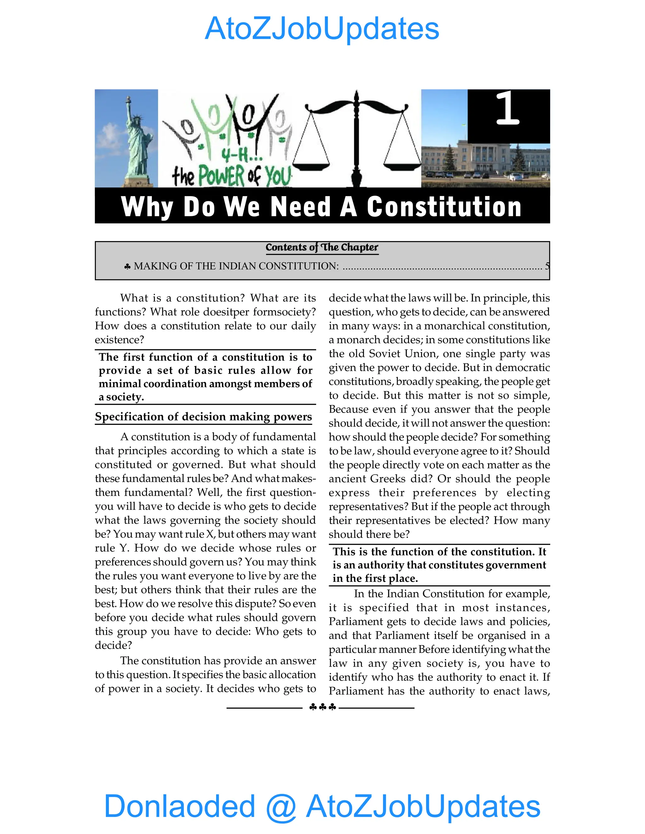 §§§
WHY DO WE NEED ACONSTITUTION 1
What is a constitution? What are its
functions? What role doesitper formsociety?
How does a constitution relate to our daily
existence?
The first function of a constitution is to
provide a set of basic rules allow for
minimal coordination amongst members of
a society.
Specification of decision making powers
A constitution is a body of fundamental
that principles according to which a state is
constituted or governed. But what should
these fundamental rules be? And what makes-
them fundamental? Well, the first question-
you will have to decide is who gets to decide
what the laws governing the society should
be? You may want rule X, but others maywant
rule Y. How do we decide whose rules or
preferences should govern us? You may think
the rules you want everyone to live by are the
best; but others think that their rules are the
best. How do we resolve this dispute? So even
before you decide what rules should govern
this group you have to decide: Who gets to
decide?
The constitution has provide an answer
to this question. It specifies the basic allocation
of power in a society. It decides who gets to
decide what the laws will be. In principle, this
question, who gets to decide, can be answered
in many ways: in a monarchical constitution,
a monarch decides; in some constitutions like
the old Soviet Union, one single party was
given the power to decide. But in democratic
constitutions, broadlyspeaking, the people get
to decide. But this matter is not so simple,
Because even if you answer that the people
should decide, it will not answer the question:
how should the people decide? For something
to be law, should everyone agree to it? Should
the people directly vote on each matter as the
ancient Greeks did? Or should the people
express their preferences by electing
representatives? But if the people act through
their representatives be elected? How many
should there be?
This is the function of the constitution. It
is an authority that constitutes government
in the first place.
In the Indian Constitution for example,
it is specified that in most instances,
Parliament gets to decide laws and policies,
and that Parliament itself be organised in a
particular manner Before identifyingwhat the
law in any given society is, you have to
identify who has the authority to enact it. If
Parliament has the authority to enact laws,
Contents of The Chapter
§ MAKING OF THE INDIAN CONSTITUTION: ........................................................................ 5
1
Why Do We Need A Constitution
Donlaoded @ AtoZJobUpdates
AtoZJobUpdates
 