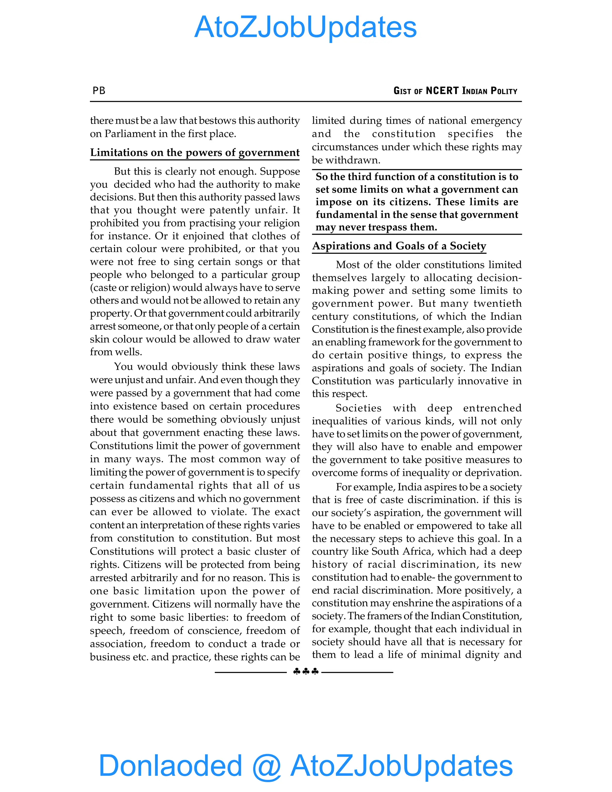 PB GIST OF NCERT INDIAN POLITY
§§§
there must be a law that bestows this authority
on Parliament in the first place.
Limitations on the powers of government
But this is clearly not enough. Suppose
you decided who had the authority to make
decisions. But then this authority passed laws
that you thought were patently unfair. It
prohibited you from practising your religion
for instance. Or it enjoined that clothes of
certain colour were prohibited, or that you
were not free to sing certain songs or that
people who belonged to a particular group
(caste or religion) would always have to serve
others and would not be allowed to retain any
property. Or that government could arbitrarily
arrest someone, or that only people of a certain
skin colour would be allowed to draw water
from wells.
You would obviously think these laws
were unjust and unfair. And even though they
were passed by a government that had come
into existence based on certain procedures
there would be something obviously unjust
about that government enacting these laws.
Constitutions limit the power of government
in many ways. The most common way of
limitingthe power of government is to specify
certain fundamental rights that all of us
possess as citizens and which no government
can ever be allowed to violate. The exact
content an interpretation of these rights varies
from constitution to constitution. But most
Constitutions will protect a basic cluster of
rights. Citizens will be protected from being
arrested arbitrarily and for no reason. This is
one basic limitation upon the power of
government. Citizens will normally have the
right to some basic liberties: to freedom of
speech, freedom of conscience, freedom of
association, freedom to conduct a trade or
business etc. and practice, these rights can be
limited during times of national emergency
and the constitution specifies the
circumstances under which these rights may
be withdrawn.
So the third function of a constitution is to
set some limits on what a government can
impose on its citizens. These limits are
fundamental in the sense that government
may never trespass them.
Aspirations and Goals of a Society
Most of the older constitutions limited
themselves largely to allocating decision-
making power and setting some limits to
government power. But many twentieth
century constitutions, of which the Indian
Constitution is the finest example, also provide
an enabling framework for the government to
do certain positive things, to express the
aspirations and goals of society. The Indian
Constitution was particularly innovative in
this respect.
Societies with deep entrenched
inequalities of various kinds, will not only
have to set limits on the power of government,
they will also have to enable and empower
the government to take positive measures to
overcome forms of inequality or deprivation.
For example, India aspires to be a society
that is free of caste discrimination. if this is
our society’s aspiration, the government will
have to be enabled or empowered to take all
the necessary steps to achieve this goal. In a
country like South Africa, which had a deep
history of racial discrimination, its new
constitution had to enable- the government to
end racial discrimination. More positively, a
constitution may enshrine the aspirations of a
society.The framers of the Indian Constitution,
for example, thought that each individual in
society should have all that is necessary for
them to lead a life of minimal dignity and
Donlaoded @ AtoZJobUpdates
AtoZJobUpdates
 