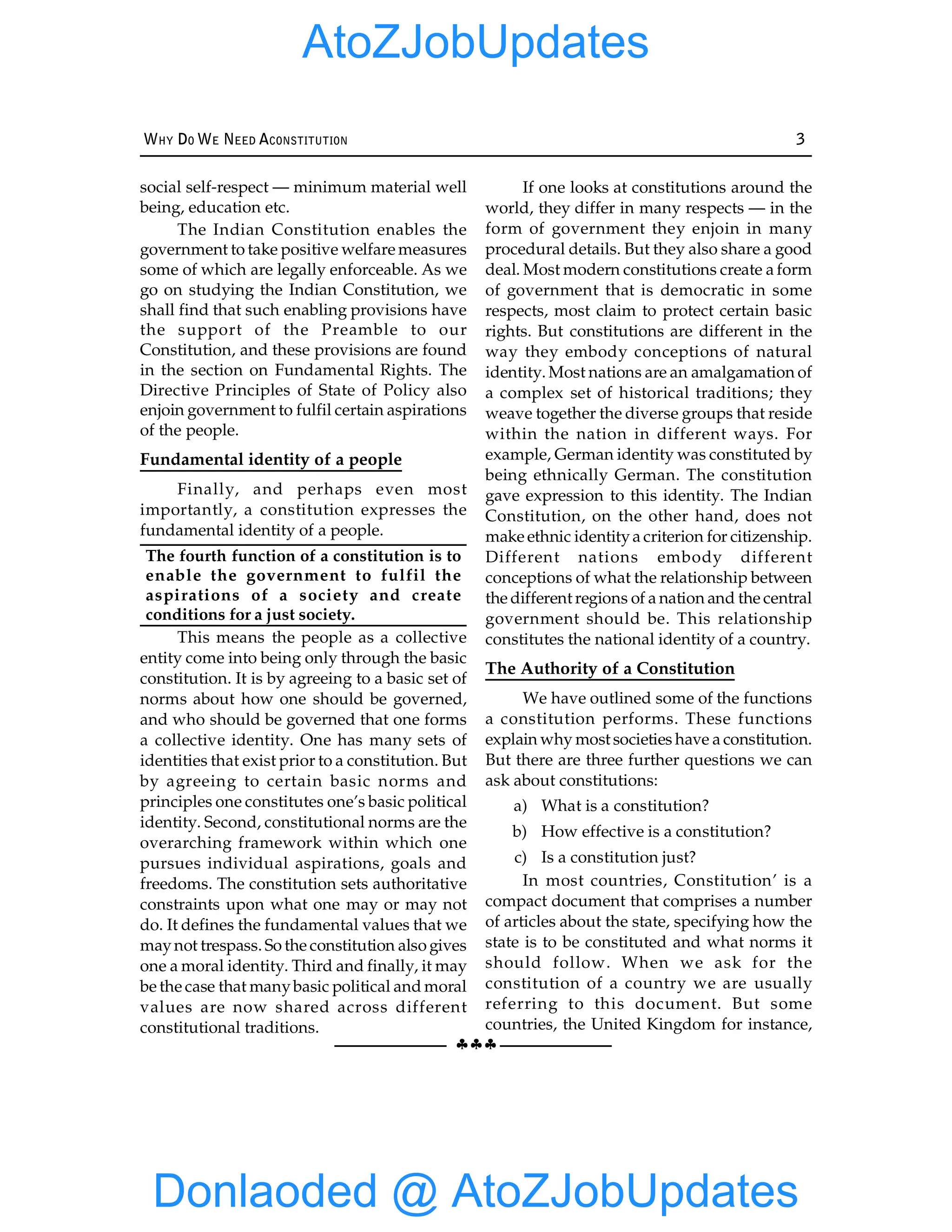 §§§
WHY DO WE NEED ACONSTITUTION 3
social self-respect — minimum material well
being, education etc.
The Indian Constitution enables the
government to take positive welfare measures
some of which are legally enforceable. As we
go on studying the Indian Constitution, we
shall find that such enabling provisions have
the support of the Preamble to our
Constitution, and these provisions are found
in the section on Fundamental Rights. The
Directive Principles of State of Policy also
enjoin government to fulfil certain aspirations
of the people.
Fundamental identity of a people
Finally, and perhaps even most
importantly, a constitution expresses the
fundamental identity of a people.
The fourth function of a constitution is to
enable the government to fulfil the
aspirations of a society and create
conditions for a just society.
This means the people as a collective
entity come into being only through the basic
constitution. It is by agreeing to a basic set of
norms about how one should be governed,
and who should be governed that one forms
a collective identity. One has many sets of
identities that exist prior to a constitution. But
by agreeing to certain basic norms and
principles one constitutes one’s basic political
identity. Second, constitutional norms are the
overarching framework within which one
pursues individual aspirations, goals and
freedoms. The constitution sets authoritative
constraints upon what one may or may not
do. It defines the fundamental values that we
maynot trespass. So the constitution also gives
one a moral identity. Third and finally, it may
be the case that manybasic political and moral
values are now shared across different
constitutional traditions.
If one looks at constitutions around the
world, they differ in many respects — in the
form of government they enjoin in many
procedural details. But they also share a good
deal. Most modern constitutions create a form
of government that is democratic in some
respects, most claim to protect certain basic
rights. But constitutions are different in the
way they embody conceptions of natural
identity. Most nations are an amalgamation of
a complex set of historical traditions; they
weave together the diverse groups that reside
within the nation in different ways. For
example, German identity was constituted by
being ethnically German. The constitution
gave expression to this identity. The Indian
Constitution, on the other hand, does not
make ethnic identitya criterion for citizenship.
Different nations embody different
conceptions of what the relationship between
the different regions of a nation and the central
government should be. This relationship
constitutes the national identity of a country.
The Authority of a Constitution
We have outlined some of the functions
a constitution performs. These functions
explain why most societies have a constitution.
But there are three further questions we can
ask about constitutions:
a) What is a constitution?
b) How effective is a constitution?
c) Is a constitution just?
In most countries, Constitution’ is a
compact document that comprises a number
of articles about the state, specifying how the
state is to be constituted and what norms it
should follow. When we ask for the
constitution of a country we are usually
referring to this document. But some
countries, the United Kingdom for instance,
Donlaoded @ AtoZJobUpdates
AtoZJobUpdates
 