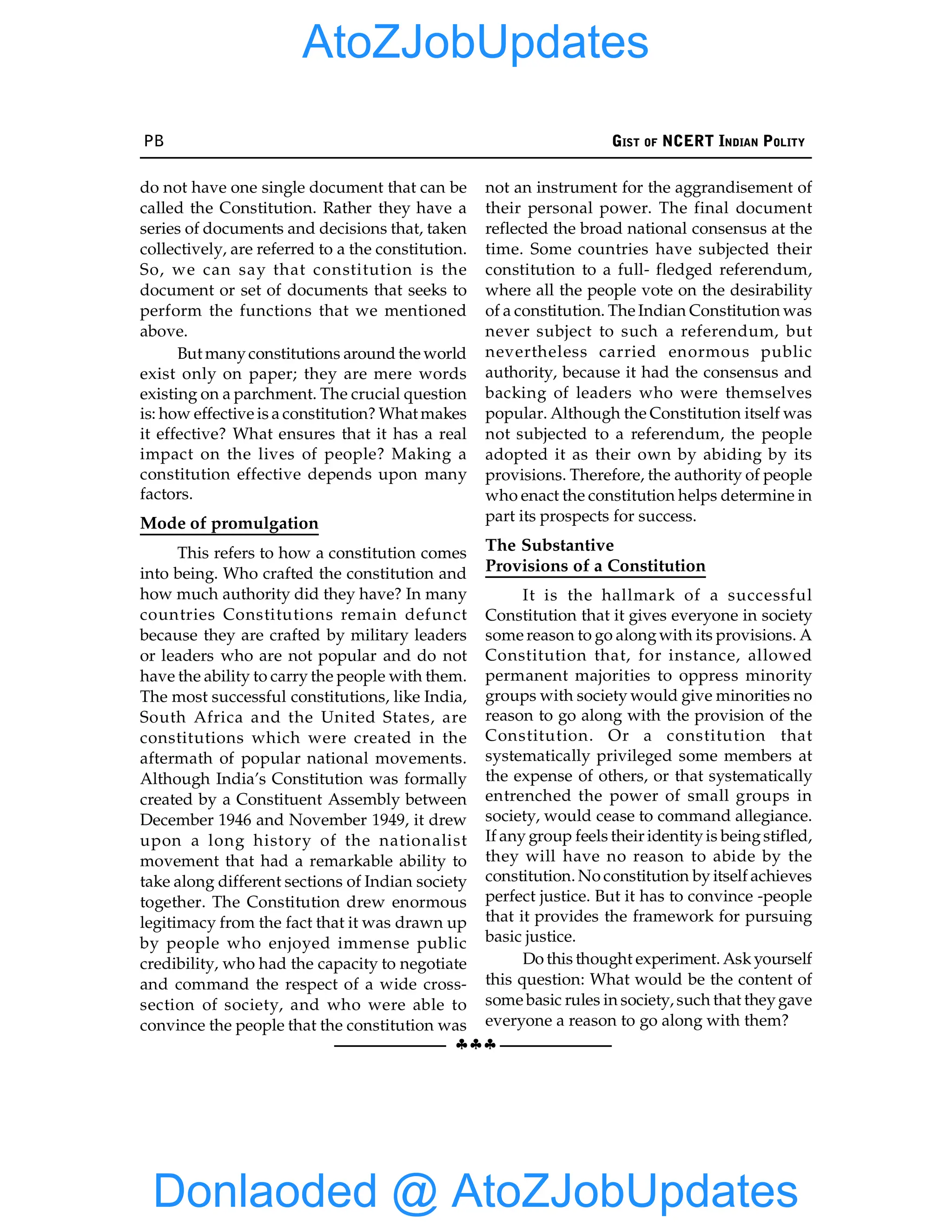 PB GIST OF NCERT INDIAN POLITY
§§§
do not have one single document that can be
called the Constitution. Rather they have a
series of documents and decisions that, taken
collectively, are referred to a the constitution.
So, we can say that constitution is the
document or set of documents that seeks to
perform the functions that we mentioned
above.
But manyconstitutions around the world
exist only on paper; they are mere words
existing on a parchment. The crucial question
is: how effective is a constitution? What makes
it effective? What ensures that it has a real
impact on the lives of people? Making a
constitution effective depends upon many
factors.
Mode of promulgation
This refers to how a constitution comes
into being. Who crafted the constitution and
how much authority did they have? In many
countries Constitutions remain defunct
because they are crafted by military leaders
or leaders who are not popular and do not
have the ability to carry the people with them.
The most successful constitutions, like India,
South Africa and the United States, are
constitutions which were created in the
aftermath of popular national movements.
Although India’s Constitution was formally
created by a Constituent Assembly between
December 1946 and November 1949, it drew
upon a long history of the nationalist
movement that had a remarkable ability to
take along different sections of Indian society
together. The Constitution drew enormous
legitimacy from the fact that it was drawn up
by people who enjoyed immense public
credibility, who had the capacity to negotiate
and command the respect of a wide cross-
section of society, and who were able to
convince the people that the constitution was
not an instrument for the aggrandisement of
their personal power. The final document
reflected the broad national consensus at the
time. Some countries have subjected their
constitution to a full- fledged referendum,
where all the people vote on the desirability
of a constitution. The Indian Constitution was
never subject to such a referendum, but
nevertheless carried enormous public
authority, because it had the consensus and
backing of leaders who were themselves
popular. Although the Constitution itself was
not subjected to a referendum, the people
adopted it as their own by abiding by its
provisions. Therefore, the authority of people
who enact the constitution helps determine in
part its prospects for success.
The Substantive
Provisions of a Constitution
It is the hallmark of a successful
Constitution that it gives everyone in society
some reason to go alongwith its provisions. A
Constitution that, for instance, allowed
permanent majorities to oppress minority
groups with society would give minorities no
reason to go along with the provision of the
Constitution. Or a constitution that
systematically privileged some members at
the expense of others, or that systematically
entrenched the power of small groups in
society, would cease to command allegiance.
If any group feels their identityis beingstifled,
they will have no reason to abide by the
constitution. No constitution by itself achieves
perfect justice. But it has to convince -people
that it provides the framework for pursuing
basic justice.
Do this thought experiment. Askyourself
this question: What would be the content of
some basic rules in society, such that theygave
everyone a reason to go along with them?
Donlaoded @ AtoZJobUpdates
AtoZJobUpdates
 