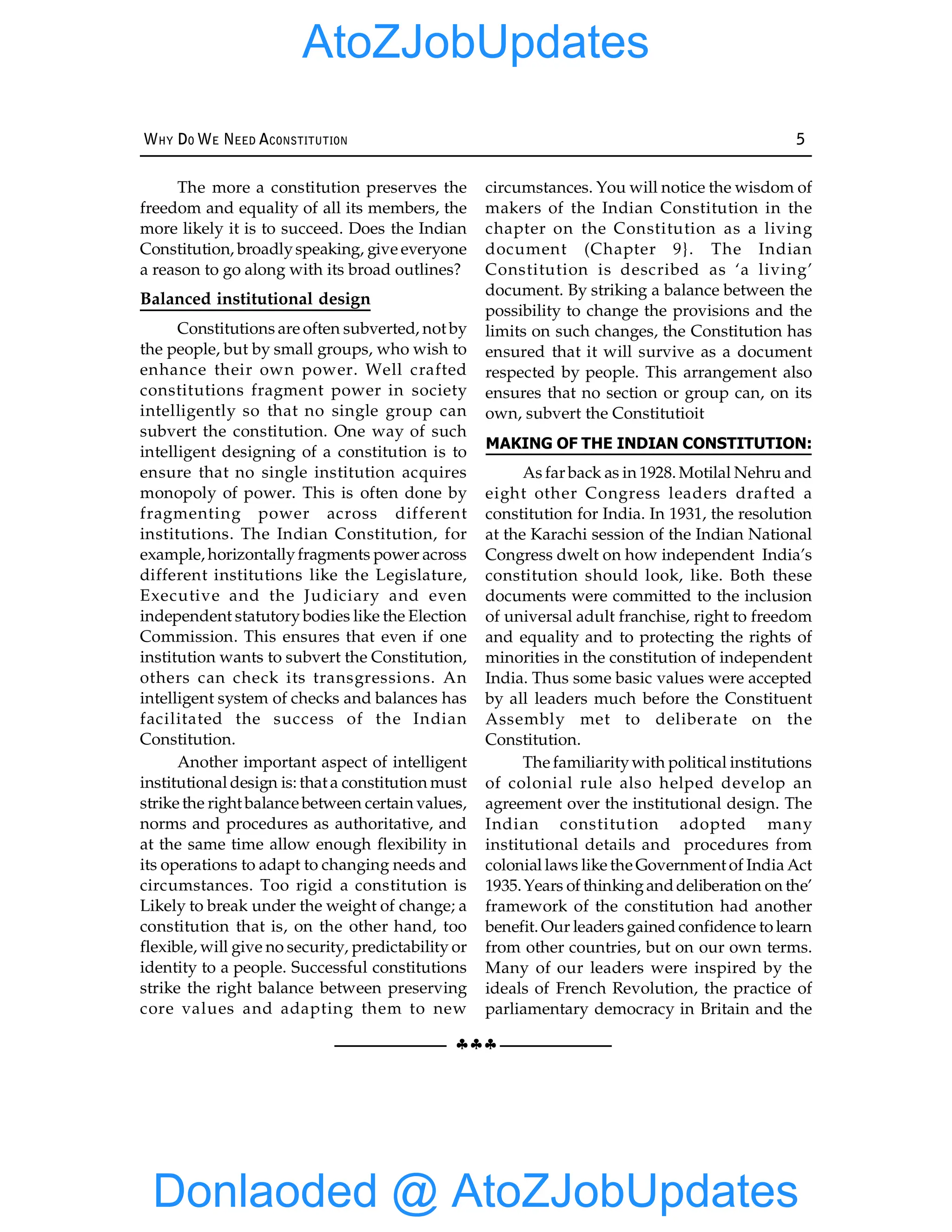 §§§
WHY DO WE NEED ACONSTITUTION 5
The more a constitution preserves the
freedom and equality of all its members, the
more likely it is to succeed. Does the Indian
Constitution, broadlyspeaking, give everyone
a reason to go along with its broad outlines?
Balanced institutional design
Constitutions are often subverted, not by
the people, but by small groups, who wish to
enhance their own power. Well crafted
constitutions fragment power in society
intelligently so that no single group can
subvert the constitution. One way of such
intelligent designing of a constitution is to
ensure that no single institution acquires
monopoly of power. This is often done by
fragmenting power across different
institutions. The Indian Constitution, for
example, horizontallyfragments power across
different institutions like the Legislature,
Executive and the Judiciary and even
independent statutory bodies like the Election
Commission. This ensures that even if one
institution wants to subvert the Constitution,
others can check its transgressions. An
intelligent system of checks and balances has
facilitated the success of the Indian
Constitution.
Another important aspect of intelligent
institutional design is: that a constitution must
strike the right balance between certain values,
norms and procedures as authoritative, and
at the same time allow enough flexibility in
its operations to adapt to changing needs and
circumstances. Too rigid a constitution is
Likely to break under the weight of change; a
constitution that is, on the other hand, too
flexible, will give no security, predictability or
identity to a people. Successful constitutions
strike the right balance between preserving
core values and adapting them to new
circumstances. You will notice the wisdom of
makers of the Indian Constitution in the
chapter on the Constitution as a living
document (Chapter 9}. The Indian
Constitution is described as ‘a living’
document. By striking a balance between the
possibility to change the provisions and the
limits on such changes, the Constitution has
ensured that it will survive as a document
respected by people. This arrangement also
ensures that no section or group can, on its
own, subvert the Constitutioit
MAKING OF THE INDIAN CONSTITUTION:
As far back as in 1928. Motilal Nehru and
eight other Congress leaders drafted a
constitution for India. In 1931, the resolution
at the Karachi session of the Indian National
Congress dwelt on how independent India’s
constitution should look, like. Both these
documents were committed to the inclusion
of universal adult franchise, right to freedom
and equality and to protecting the rights of
minorities in the constitution of independent
India. Thus some basic values were accepted
by all leaders much before the Constituent
Assembly met to deliberate on the
Constitution.
The familiaritywith political institutions
of colonial rule also helped develop an
agreement over the institutional design. The
Indian constitution adopted many
institutional details and procedures from
colonial laws like the Government of India Act
1935.Years of thinkinganddeliberation on the’
framework of the constitution had another
benefit. Our leaders gained confidence to learn
from other countries, but on our own terms.
Many of our leaders were inspired by the
ideals of French Revolution, the practice of
parliamentary democracy in Britain and the
Donlaoded @ AtoZJobUpdates
AtoZJobUpdates
 