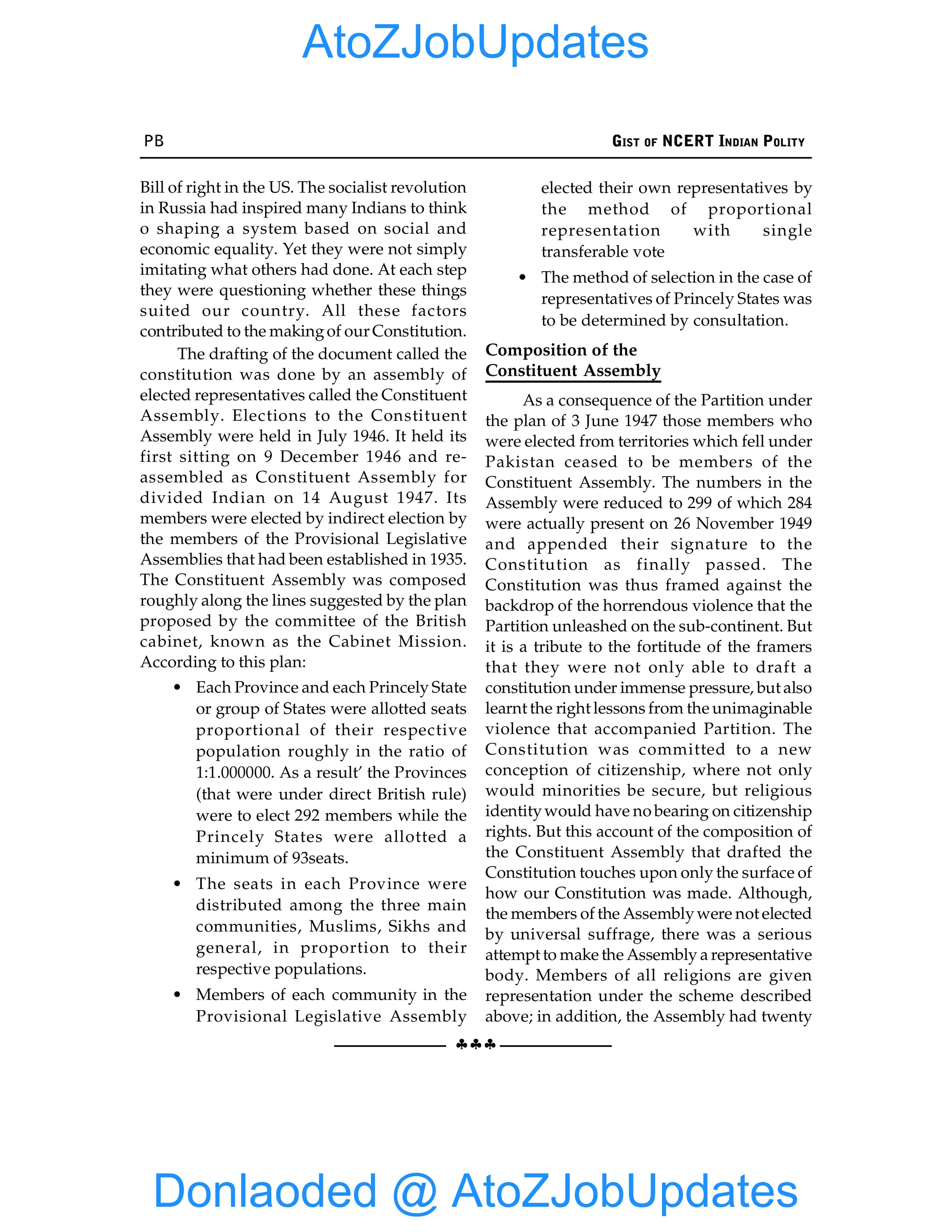 PB GIST OF NCERT INDIAN POLITY
§§§
Bill of right in the US. The socialist revolution
in Russia had inspired many Indians to think
o shaping a system based on social and
economic equality. Yet they were not simply
imitating what others had done. At each step
they were questioning whether these things
suited our country. All these factors
contributed to the makingof our Constitution.
The drafting of the document called the
constitution was done by an assembly of
elected representatives called the Constituent
Assembly. Elections to the Constituent
Assembly were held in July 1946. It held its
first sitting on 9 December 1946 and re-
assembled as Constituent Assembly for
divided Indian on 14 August 1947. Its
members were elected by indirect election by
the members of the Provisional Legislative
Assemblies that had been established in 1935.
The Constituent Assembly was composed
roughly along the lines suggested by the plan
proposed by the committee of the British
cabinet, known as the Cabinet Mission.
According to this plan:
• Each Province and each Princely State
or group of States were allotted seats
proportional of their respective
population roughly in the ratio of
1:1.000000. As a result’ the Provinces
(that were under direct British rule)
were to elect 292 members while the
Princely States were allotted a
minimum of 93seats.
• The seats in each Province were
distributed among the three main
communities, Muslims, Sikhs and
general, in proportion to their
respective populations.
• Members of each community in the
Provisional Legislative Assembly
elected their own representatives by
the method of proportional
representation with single
transferable vote
• The method of selection in the case of
representatives of Princely States was
to be determined by consultation.
Composition of the
Constituent Assembly
As a consequence of the Partition under
the plan of 3 June 1947 those members who
were elected from territories which fell under
Pakistan ceased to be members of the
Constituent Assembly. The numbers in the
Assembly were reduced to 299 of which 284
were actually present on 26 November 1949
and appended their signature to the
Constitution as finally passed. The
Constitution was thus framed against the
backdrop of the horrendous violence that the
Partition unleashed on the sub-continent. But
it is a tribute to the fortitude of the framers
that they were not only able to draft a
constitution under immense pressure, but also
learnt the right lessons from the unimaginable
violence that accompanied Partition. The
Constitution was committed to a new
conception of citizenship, where not only
would minorities be secure, but religious
identitywould have no bearing on citizenship
rights. But this account of the composition of
the Constituent Assembly that drafted the
Constitution touches upon only the surface of
how our Constitution was made. Although,
the members of the Assemblywere not elected
by universal suffrage, there was a serious
attempt to make the Assembly a representative
body. Members of all religions are given
representation under the scheme described
above; in addition, the Assembly had twenty
Donlaoded @ AtoZJobUpdates
AtoZJobUpdates
 