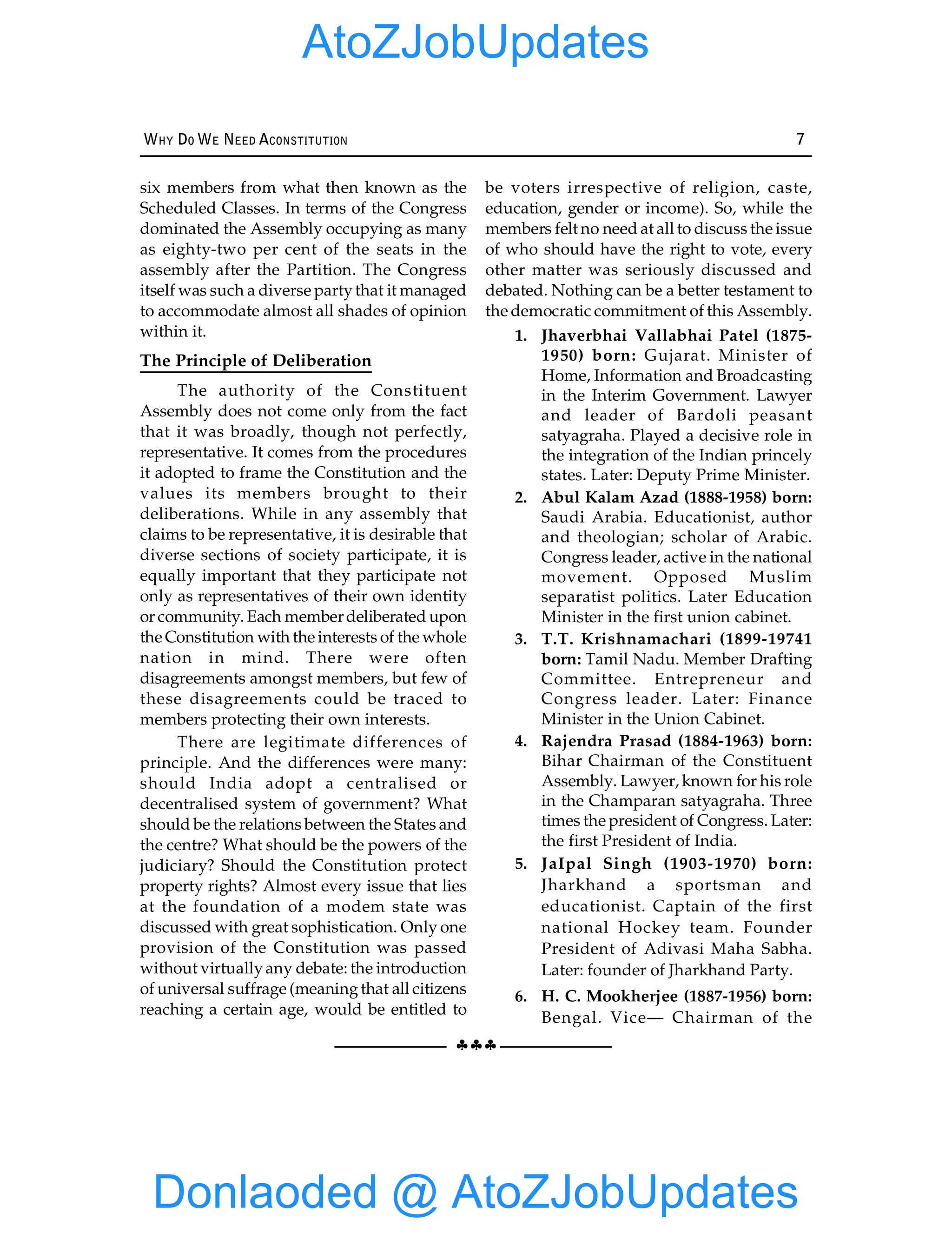 §§§
WHY DO WE NEED ACONSTITUTION 7
six members from what then known as the
Scheduled Classes. In terms of the Congress
dominated the Assembly occupying as many
as eighty-two per cent of the seats in the
assembly after the Partition. The Congress
itself was such a diverse partythat it managed
to accommodate almost all shades of opinion
within it.
The Principle of Deliberation
The authority of the Constituent
Assembly does not come only from the fact
that it was broadly, though not perfectly,
representative. It comes from the procedures
it adopted to frame the Constitution and the
values its members brought to their
deliberations. While in any assembly that
claims to be representative, it is desirable that
diverse sections of society participate, it is
equally important that they participate not
only as representatives of their own identity
or community. Each memberdeliberated upon
the Constitution with the interests of the whole
nation in mind. There were often
disagreements amongst members, but few of
these disagreements could be traced to
members protecting their own interests.
There are legitimate differences of
principle. And the differences were many:
should India adopt a centralised or
decentralised system of government? What
should be the relations between the States and
the centre? What should be the powers of the
judiciary? Should the Constitution protect
property rights? Almost every issue that lies
at the foundation of a modem state was
discussed with great sophistication. Only one
provision of the Constitution was passed
without virtuallyany debate: the introduction
of universal suffrage (meaningthat all citizens
reaching a certain age, would be entitled to
be voters irrespective of religion, caste,
education, gender or income). So, while the
members felt no need at all to discuss the issue
of who should have the right to vote, every
other matter was seriously discussed and
debated. Nothing can be a better testament to
the democratic commitment of this Assembly.
1. Jhaverbhai Vallabhai Patel (1875-
1950) born: Gujarat. Minister of
Home, Information and Broadcasting
in the Interim Government. Lawyer
and leader of Bardoli peasant
satyagraha. Played a decisive role in
the integration of the Indian princely
states. Later: Deputy Prime Minister.
2. Abul Kalam Azad (1888-1958) born:
Saudi Arabia. Educationist, author
and theologian; scholar of Arabic.
Congress leader, active in the national
movement. Opposed Muslim
separatist politics. Later Education
Minister in the first union cabinet.
3. T.T. Krishnamachari (1899-19741
born: Tamil Nadu. Member Drafting
Committee. Entrepreneur and
Congress leader. Later: Finance
Minister in the Union Cabinet.
4. Rajendra Prasad (1884-1963) born:
Bihar Chairman of the Constituent
Assembly. Lawyer, known for his role
in the Champaran satyagraha. Three
times the president of Congress. Later:
the first President of India.
5. JaIpal Singh (1903-1970) born:
Jharkhand a sportsman and
educationist. Captain of the first
national Hockey team. Founder
President of Adivasi Maha Sabha.
Later: founder of Jharkhand Party.
6. H. C. Mookherjee (1887-1956) born:
Bengal. Vice— Chairman of the
Donlaoded @ AtoZJobUpdates
AtoZJobUpdates
 