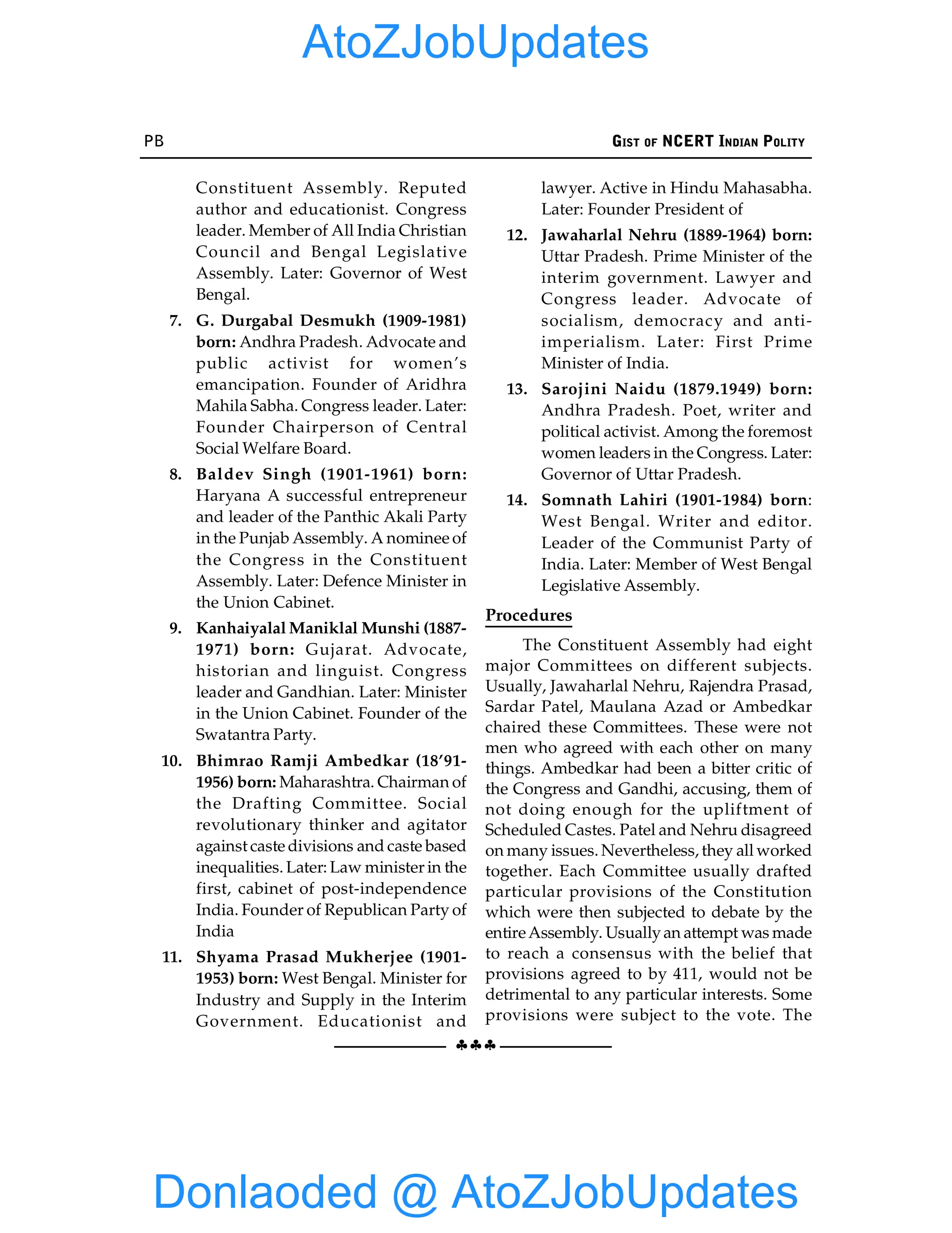 PB GIST OF NCERT INDIAN POLITY
§§§
Constituent Assembly. Reputed
author and educationist. Congress
leader. Member of All India Christian
Council and Bengal Legislative
Assembly. Later: Governor of West
Bengal.
7. G. Durgabal Desmukh (1909-1981)
born: Andhra Pradesh. Advocate and
public activist for women’s
emancipation. Founder of Aridhra
Mahila Sabha. Congress leader. Later:
Founder Chairperson of Central
Social Welfare Board.
8. Baldev Singh (1901-1961) born:
Haryana A successful entrepreneur
and leader of the Panthic Akali Party
in the Punjab Assembly. A nominee of
the Congress in the Constituent
Assembly. Later: Defence Minister in
the Union Cabinet.
9. Kanhaiyalal Maniklal Munshi (1887-
1971) born: Gujarat. Advocate,
historian and linguist. Congress
leader and Gandhian. Later: Minister
in the Union Cabinet. Founder of the
Swatantra Party.
10. Bhimrao Ramji Ambedkar (18’91-
1956) born: Maharashtra. Chairman of
the Drafting Committee. Social
revolutionary thinker and agitator
against caste divisions and caste based
inequalities. Later: Law minister in the
first, cabinet of post-independence
India. Founder of Republican Party of
India
11. Shyama Prasad Mukherjee (1901-
1953) born: West Bengal. Minister for
Industry and Supply in the Interim
Government. Educationist and
lawyer. Active in Hindu Mahasabha.
Later: Founder President of
12. Jawaharlal Nehru (1889-1964) born:
Uttar Pradesh. Prime Minister of the
interim government. Lawyer and
Congress leader. Advocate of
socialism, democracy and anti-
imperialism. Later: First Prime
Minister of India.
13. Sarojini Naidu (1879.1949) born:
Andhra Pradesh. Poet, writer and
political activist. Among the foremost
women leaders in the Congress. Later:
Governor of Uttar Pradesh.
14. Somnath Lahiri (1901-1984) born:
West Bengal. Writer and editor.
Leader of the Communist Party of
India. Later: Member of West Bengal
Legislative Assembly.
Procedures
The Constituent Assembly had eight
major Committees on different subjects.
Usually, Jawaharlal Nehru, Rajendra Prasad,
Sardar Patel, Maulana Azad or Ambedkar
chaired these Committees. These were not
men who agreed with each other on many
things. Ambedkar had been a bitter critic of
the Congress and Gandhi, accusing, them of
not doing enough for the upliftment of
Scheduled Castes. Patel and Nehru disagreed
on many issues. Nevertheless, they all worked
together. Each Committee usually drafted
particular provisions of the Constitution
which were then subjected to debate by the
entireAssembly. Usuallyan attempt was made
to reach a consensus with the belief that
provisions agreed to by 411, would not be
detrimental to any particular interests. Some
provisions were subject to the vote. The
Donlaoded @ AtoZJobUpdates
AtoZJobUpdates
 
