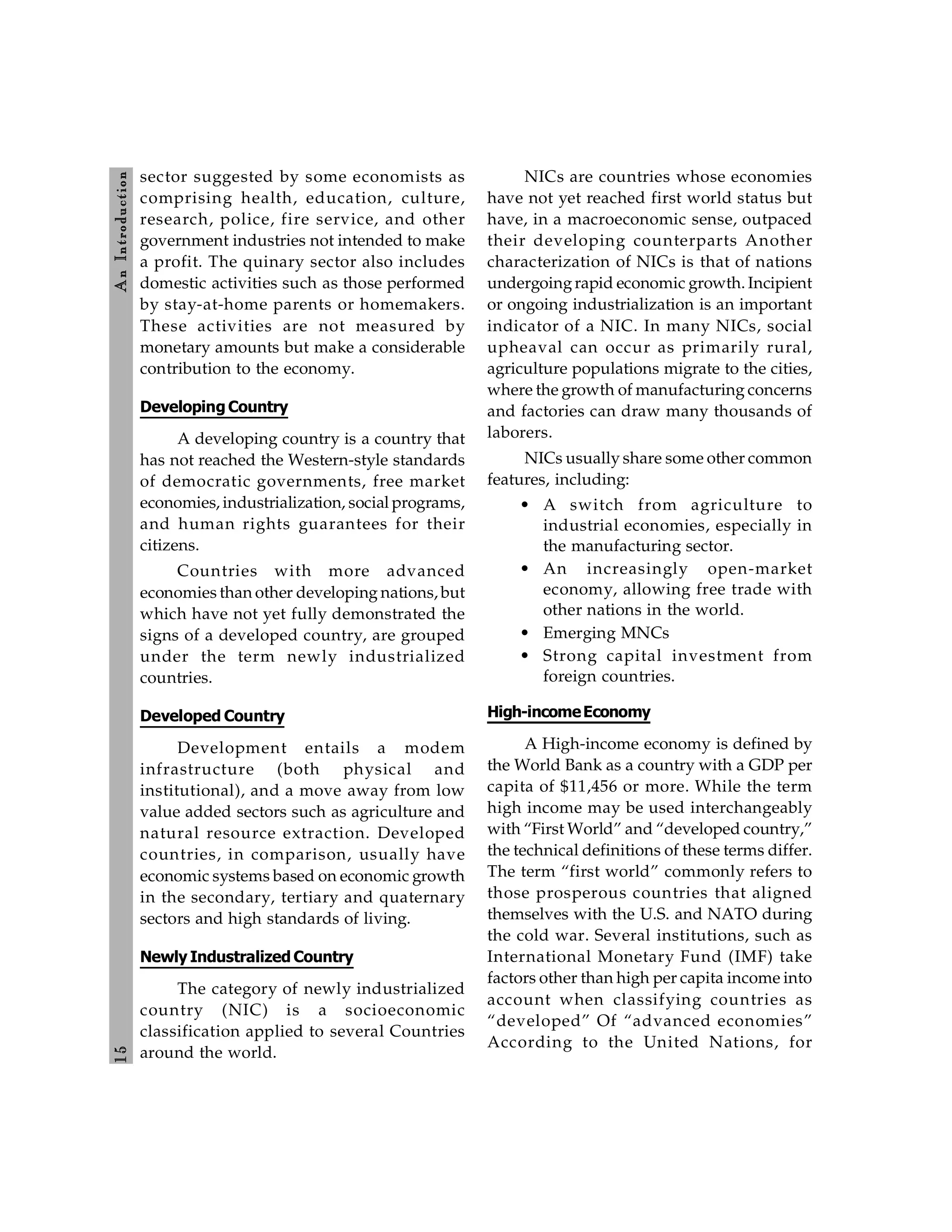 1
5
A
n
Introdu
ction
sector suggested by some economists as
comprising health, education, culture,
research, police, fire service, and other
government industries not intended to make
a profit. The quinary sector also includes
domestic activities such as those performed
by stay-at-home parents or homemakers.
These activities are not measured by
monetary amounts but make a considerable
contribution to the economy.
Developing Country
A developing country is a country that
has not reached the Western-style standards
of democratic governments, free market
economies, industrialization, social programs,
and human rights guarantees for their
citizens.
Countries with more advanced
economies than other developing nations, but
which have not yet fully demonstrated the
signs of a developed country, are grouped
under the term newly industrialized
countries.
Developed Country
Development entails a modem
infrastructure (both physical and
institutional), and a move away from low
value added sectors such as agriculture and
natural resource extraction. Developed
countries, in comparison, usually have
economic systems based on economic growth
in the secondary, tertiary and quaternary
sectors and high standards of living.
Newly Industralized Country
The category of newly industrialized
country (NIC) is a socioeconomic
classification applied to several Countries
around the world.
NICs are countries whose economies
have not yet reached first world status but
have, in a macroeconomic sense, outpaced
their developing counterparts Another
characterization of NICs is that of nations
undergoingrapid economic growth. Incipient
or ongoing industrialization is an important
indicator of a NIC. In many NICs, social
upheaval can occur as primarily rural,
agriculture populations migrate to the cities,
where the growth of manufacturing concerns
and factories can draw many thousands of
laborers.
NICs usually share some other common
features, including:
• A switch from agriculture to
industrial economies, especially in
the manufacturing sector.
• An increasingly open-market
economy, allowing free trade with
other nations in the world.
• Emerging MNCs
• Strong capital investment from
foreign countries.
High-incomeEconomy
A High-income economy is defined by
the World Bank as a country with a GDP per
capita of $11,456 or more. While the term
high income may be used interchangeably
with “First World” and “developed country,”
the technical definitions of these terms differ.
The term “first world” commonly refers to
those prosperous countries that aligned
themselves with the U.S. and NATO during
the cold war. Several institutions, such as
International Monetary Fund (IMF) take
factors other than high per capita income into
account when classifying countries as
“developed” Of “advanced economies”
According to the United Nations, for
 