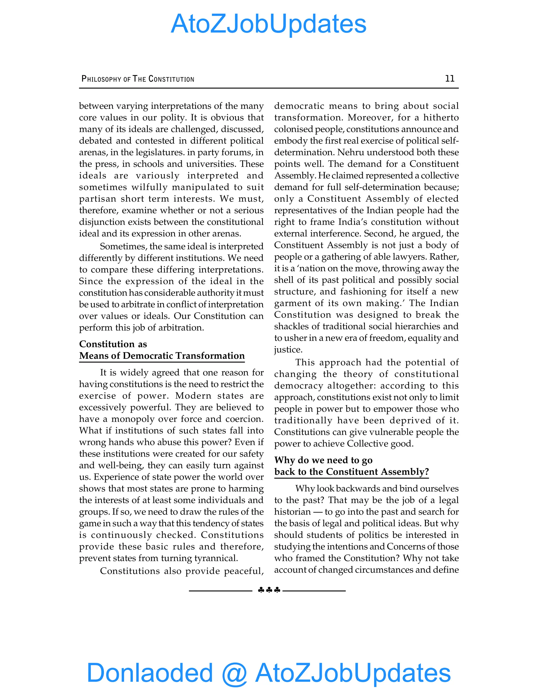 §§§
PHILOSOPHY OF THE CONSTITUTION 11
between varying interpretations of the many
core values in our polity. It is obvious that
many of its ideals are challenged, discussed,
debated and contested in different political
arenas, in the legislatures. in party forums, in
the press, in schools and universities. These
ideals are variously interpreted and
sometimes wilfully manipulated to suit
partisan short term interests. We must,
therefore, examine whether or not a serious
disjunction exists between the constitutional
ideal and its expression in other arenas.
Sometimes, the same ideal is interpreted
differently by different institutions. We need
to compare these differing interpretations.
Since the expression of the ideal in the
constitution has considerable authorityit must
be used to arbitrate in conflict of interpretation
over values or ideals. Our Constitution can
perform this job of arbitration.
Constitution as
Means of Democratic Transformation
It is widely agreed that one reason for
having constitutions is the need to restrict the
exercise of power. Modern states are
excessively powerful. They are believed to
have a monopoly over force and coercion.
What if institutions of such states fall into
wrong hands who abuse this power? Even if
these institutions were created for our safety
and well-being, they can easily turn against
us. Experience of state power the world over
shows that most states are prone to harming
the interests of at least some individuals and
groups. If so, we need to draw the rules of the
game in such a waythat this tendency of states
is continuously checked. Constitutions
provide these basic rules and therefore,
prevent states from turning tyrannical.
Constitutions also provide peaceful,
democratic means to bring about social
transformation. Moreover, for a hitherto
colonised people, constitutions announce and
embody the first real exercise of political self-
determination. Nehru understood both these
points well. The demand for a Constituent
Assembly. He claimed represented a collective
demand for full self-determination because;
only a Constituent Assembly of elected
representatives of the Indian people had the
right to frame India’s constitution without
external interference. Second, he argued, the
Constituent Assembly is not just a body of
people or a gathering of able lawyers. Rather,
it is a ‘nation on the move, throwing away the
shell of its past political and possibly social
structure, and fashioning for itself a new
garment of its own making.’ The Indian
Constitution was designed to break the
shackles of traditional social hierarchies and
to usher in a new era of freedom, equality and
justice.
This approach had the potential of
changing the theory of constitutional
democracy altogether: according to this
approach, constitutions exist not only to limit
people in power but to empower those who
traditionally have been deprived of it.
Constitutions can give vulnerable people the
power to achieve Collective good.
Why do we need to go
back to the Constituent Assembly?
Whylook backwards and bind ourselves
to the past? That may be the job of a legal
historian — to go into the past and search for
the basis of legal and political ideas. But why
should students of politics be interested in
studyingthe intentions and Concerns of those
who framed the Constitution? Why not take
account of changed circumstances and define
Donlaoded @ AtoZJobUpdates
AtoZJobUpdates
 