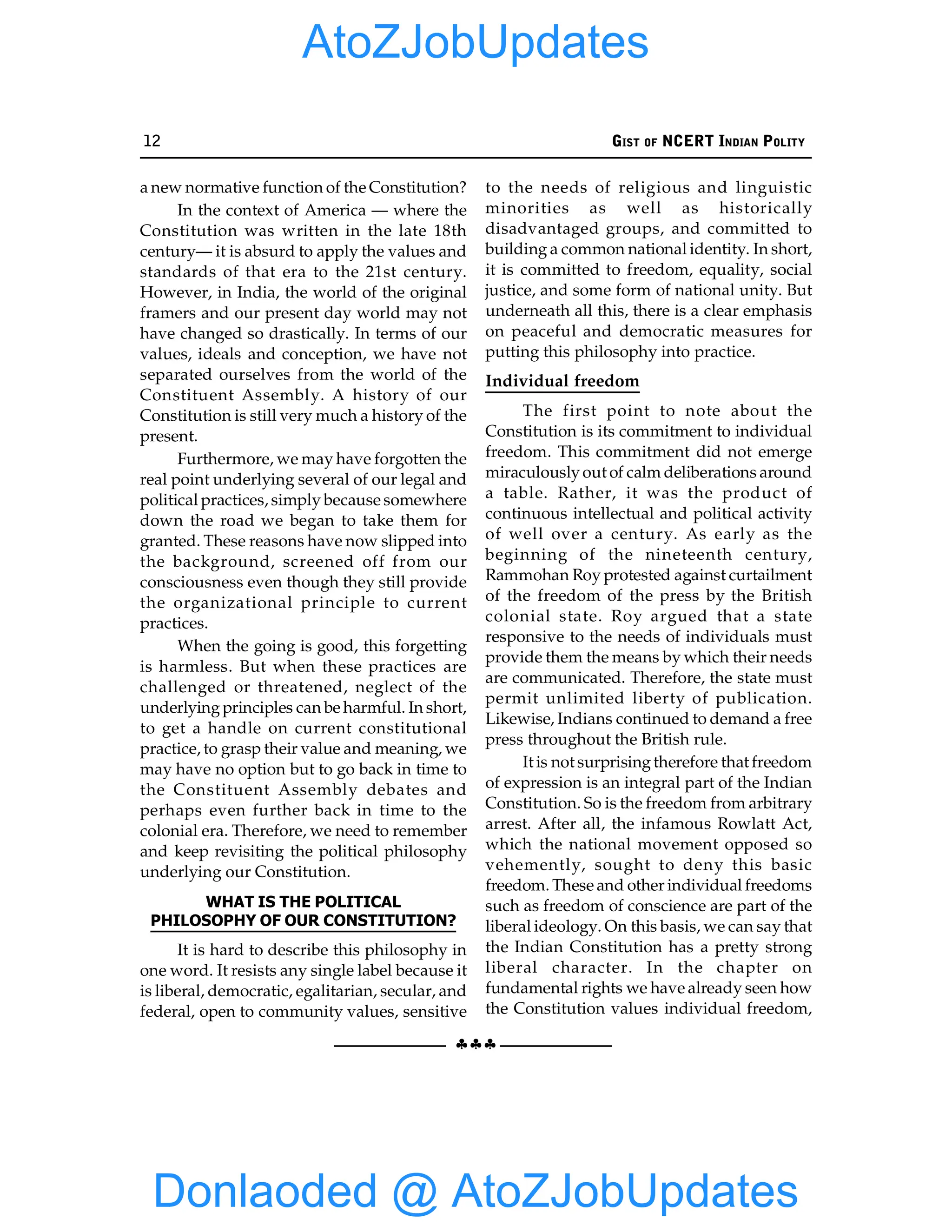 12 GIST OF NCERT INDIAN POLITY
§§§
a new normative function of the Constitution?
In the context of America — where the
Constitution was written in the late 18th
century— it is absurd to apply the values and
standards of that era to the 21st century.
However, in India, the world of the original
framers and our present day world may not
have changed so drastically. In terms of our
values, ideals and conception, we have not
separated ourselves from the world of the
Constituent Assembly. A history of our
Constitution is still very much a history of the
present.
Furthermore, we may have forgotten the
real point underlying several of our legal and
political practices, simply because somewhere
down the road we began to take them for
granted. These reasons have now slipped into
the background, screened off from our
consciousness even though they still provide
the organizational principle to current
practices.
When the going is good, this forgetting
is harmless. But when these practices are
challenged or threatened, neglect of the
underlyingprinciples can be harmful. In short,
to get a handle on current constitutional
practice, to grasp their value and meaning, we
may have no option but to go back in time to
the Constituent Assembly debates and
perhaps even further back in time to the
colonial era. Therefore, we need to remember
and keep revisiting the political philosophy
underlying our Constitution.
WHAT IS THE POLITICAL
PHILOSOPHY OF OUR CONSTITUTION?
It is hard to describe this philosophy in
one word. It resists any single label because it
is liberal, democratic, egalitarian, secular, and
federal, open to community values, sensitive
to the needs of religious and linguistic
minorities as well as historically
disadvantaged groups, and committed to
building a common national identity. In short,
it is committed to freedom, equality, social
justice, and some form of national unity. But
underneath all this, there is a clear emphasis
on peaceful and democratic measures for
putting this philosophy into practice.
Individual freedom
The first point to note about the
Constitution is its commitment to individual
freedom. This commitment did not emerge
miraculouslyout of calm deliberations around
a table. Rather, it was the product of
continuous intellectual and political activity
of well over a century. As early as the
beginning of the nineteenth century,
Rammohan Roy protested against curtailment
of the freedom of the press by the British
colonial state. Roy argued that a state
responsive to the needs of individuals must
provide them the means by which their needs
are communicated. Therefore, the state must
permit unlimited liberty of publication.
Likewise, Indians continued to demand a free
press throughout the British rule.
It is not surprisingtherefore that freedom
of expression is an integral part of the Indian
Constitution. So is the freedom from arbitrary
arrest. After all, the infamous Rowlatt Act,
which the national movement opposed so
vehemently, sought to deny this basic
freedom. These and other individual freedoms
such as freedom of conscience are part of the
liberal ideology. On this basis, we can say that
the Indian Constitution has a pretty strong
liberal character. In the chapter on
fundamental rights we have already seen how
the Constitution values individual freedom,
Donlaoded @ AtoZJobUpdates
AtoZJobUpdates
 