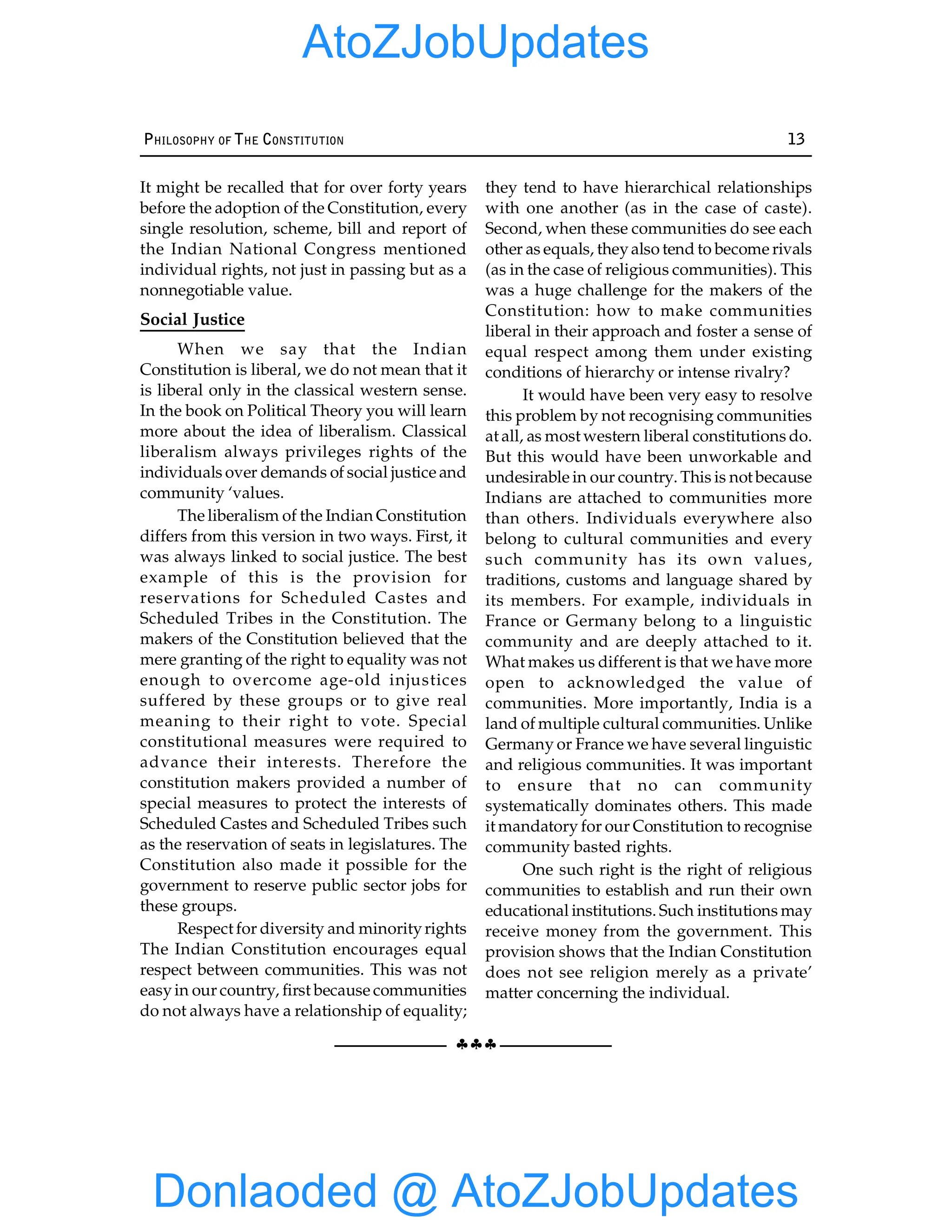 §§§
PHILOSOPHY OF THE CONSTITUTION 13
It might be recalled that for over forty years
before the adoption of the Constitution, every
single resolution, scheme, bill and report of
the Indian National Congress mentioned
individual rights, not just in passing but as a
nonnegotiable value.
Social Justice
When we say that the Indian
Constitution is liberal, we do not mean that it
is liberal only in the classical western sense.
In the book on Political Theory you will learn
more about the idea of liberalism. Classical
liberalism always privileges rights of the
individuals over demands of social justice and
community ‘values.
The liberalism of the Indian Constitution
differs from this version in two ways. First, it
was always linked to social justice. The best
example of this is the provision for
reservations for Scheduled Castes and
Scheduled Tribes in the Constitution. The
makers of the Constitution believed that the
mere granting of the right to equality was not
enough to overcome age-old injustices
suffered by these groups or to give real
meaning to their right to vote. Special
constitutional measures were required to
advance their interests. Therefore the
constitution makers provided a number of
special measures to protect the interests of
Scheduled Castes and Scheduled Tribes such
as the reservation of seats in legislatures. The
Constitution also made it possible for the
government to reserve public sector jobs for
these groups.
Respect for diversity and minorityrights
The Indian Constitution encourages equal
respect between communities. This was not
easyin our country, first because communities
do not always have a relationship of equality;
they tend to have hierarchical relationships
with one another (as in the case of caste).
Second, when these communities do see each
other as equals, theyalso tend to become rivals
(as in the case of religious communities). This
was a huge challenge for the makers of the
Constitution: how to make communities
liberal in their approach and foster a sense of
equal respect among them under existing
conditions of hierarchy or intense rivalry?
It would have been very easy to resolve
this problem by not recognising communities
at all, as most western liberal constitutions do.
But this would have been unworkable and
undesirable in our country. This is not because
Indians are attached to communities more
than others. Individuals everywhere also
belong to cultural communities and every
such community has its own values,
traditions, customs and language shared by
its members. For example, individuals in
France or Germany belong to a linguistic
community and are deeply attached to it.
What makes us different is that we have more
open to acknowledged the value of
communities. More importantly, India is a
land of multiple cultural communities. Unlike
Germany or France we have several linguistic
and religious communities. It was important
to ensure that no can community
systematically dominates others. This made
it mandatory for our Constitution to recognise
community basted rights.
One such right is the right of religious
communities to establish and run their own
educational institutions. Such institutions may
receive money from the government. This
provision shows that the Indian Constitution
does not see religion merely as a private’
matter concerning the individual.
Donlaoded @ AtoZJobUpdates
AtoZJobUpdates
 