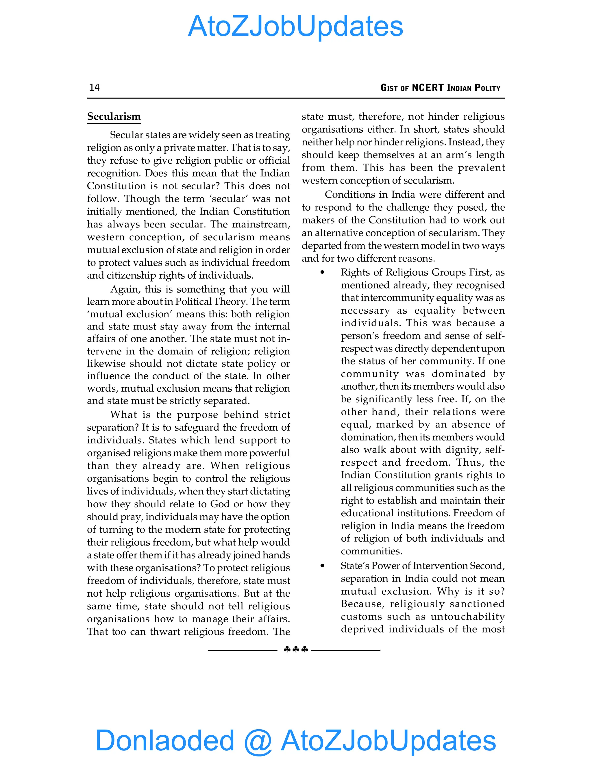 14 GIST OF NCERT INDIAN POLITY
§§§
Secularism
Secular states are widely seen as treating
religion as only a private matter. That is to say,
they refuse to give religion public or official
recognition. Does this mean that the Indian
Constitution is not secular? This does not
follow. Though the term ‘secular’ was not
initially mentioned, the Indian Constitution
has always been secular. The mainstream,
western conception, of secularism means
mutual exclusion of state and religion in order
to protect values such as individual freedom
and citizenship rights of individuals.
Again, this is something that you will
learn more about in Political Theory. The term
‘mutual exclusion’ means this: both religion
and state must stay away from the internal
affairs of one another. The state must not in-
tervene in the domain of religion; religion
likewise should not dictate state policy or
influence the conduct of the state. In other
words, mutual exclusion means that religion
and state must be strictly separated.
What is the purpose behind strict
separation? It is to safeguard the freedom of
individuals. States which lend support to
organised religions make them more powerful
than they already are. When religious
organisations begin to control the religious
lives of individuals, when they start dictating
how they should relate to God or how they
should pray, individuals may have the option
of turning to the modern state for protecting
their religious freedom, but what help would
a state offer them if it has already joined hands
with these organisations? To protect religious
freedom of individuals, therefore, state must
not help religious organisations. But at the
same time, state should not tell religious
organisations how to manage their affairs.
That too can thwart religious freedom. The
state must, therefore, not hinder religious
organisations either. In short, states should
neither help nor hinder religions. Instead, they
should keep themselves at an arm’s length
from them. This has been the prevalent
western conception of secularism.
Conditions in India were different and
to respond to the challenge they posed, the
makers of the Constitution had to work out
an alternative conception of secularism. They
departed from the western model in two ways
and for two different reasons.
• Rights of Religious Groups First, as
mentioned already, they recognised
that intercommunity equality was as
necessary as equality between
individuals. This was because a
person’s freedom and sense of self-
respect was directly dependent upon
the status of her community. If one
community was dominated by
another, then its members would also
be significantly less free. If, on the
other hand, their relations were
equal, marked by an absence of
domination, then its members would
also walk about with dignity, self-
respect and freedom. Thus, the
Indian Constitution grants rights to
all religious communities such as the
right to establish and maintain their
educational institutions. Freedom of
religion in India means the freedom
of religion of both individuals and
communities.
• State’s Power of Intervention Second,
separation in India could not mean
mutual exclusion. Why is it so?
Because, religiously sanctioned
customs such as untouchability
deprived individuals of the most
Donlaoded @ AtoZJobUpdates
AtoZJobUpdates
 