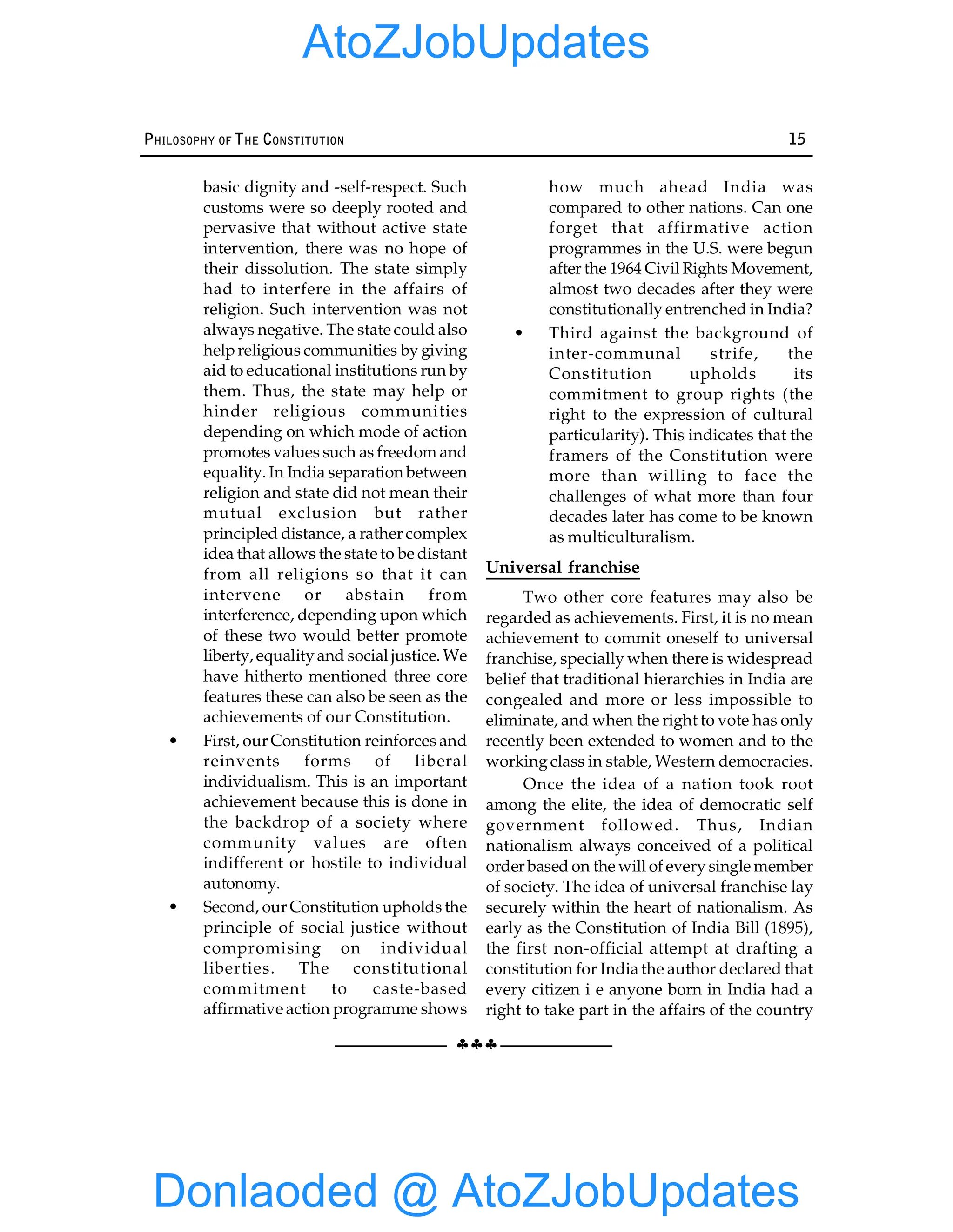 §§§
PHILOSOPHY OF THE CONSTITUTION 15
basic dignity and -self-respect. Such
customs were so deeply rooted and
pervasive that without active state
intervention, there was no hope of
their dissolution. The state simply
had to interfere in the affairs of
religion. Such intervention was not
always negative. The state could also
helpreligious communities by giving
aid to educational institutions run by
them. Thus, the state may help or
hinder religious communities
depending on which mode of action
promotes values such as freedom and
equality. In India separation between
religion and state did not mean their
mutual exclusion but rather
principled distance, a rather complex
idea that allows the state to be distant
from all religions so that it can
intervene or abstain from
interference, depending upon which
of these two would better promote
liberty, equalityand social justice. We
have hitherto mentioned three core
features these can also be seen as the
achievements of our Constitution.
• First, our Constitution reinforces and
reinvents forms of liberal
individualism. This is an important
achievement because this is done in
the backdrop of a society where
community values are often
indifferent or hostile to individual
autonomy.
• Second, our Constitution upholds the
principle of social justice without
compromising on individual
liberties. The constitutional
commitment to caste-based
affirmative action programme shows
how much ahead India was
compared to other nations. Can one
forget that affirmative action
programmes in the U.S. were begun
after the 1964 Civil Rights Movement,
almost two decades after they were
constitutionally entrenched in India?
• Third against the background of
inter-communal strife, the
Constitution upholds its
commitment to group rights (the
right to the expression of cultural
particularity). This indicates that the
framers of the Constitution were
more than willing to face the
challenges of what more than four
decades later has come to be known
as multiculturalism.
Universal franchise
Two other core features may also be
regarded as achievements. First, it is no mean
achievement to commit oneself to universal
franchise, specially when there is widespread
belief that traditional hierarchies in India are
congealed and more or less impossible to
eliminate, and when the right to vote has only
recently been extended to women and to the
workingclass in stable, Western democracies.
Once the idea of a nation took root
among the elite, the idea of democratic self
government followed. Thus, Indian
nationalism always conceived of a political
order based on the will of every single member
of society. The idea of universal franchise lay
securely within the heart of nationalism. As
early as the Constitution of India Bill (1895),
the first non-official attempt at drafting a
constitution for India the author declared that
every citizen i e anyone born in India had a
right to take part in the affairs of the country
Donlaoded @ AtoZJobUpdates
AtoZJobUpdates
 