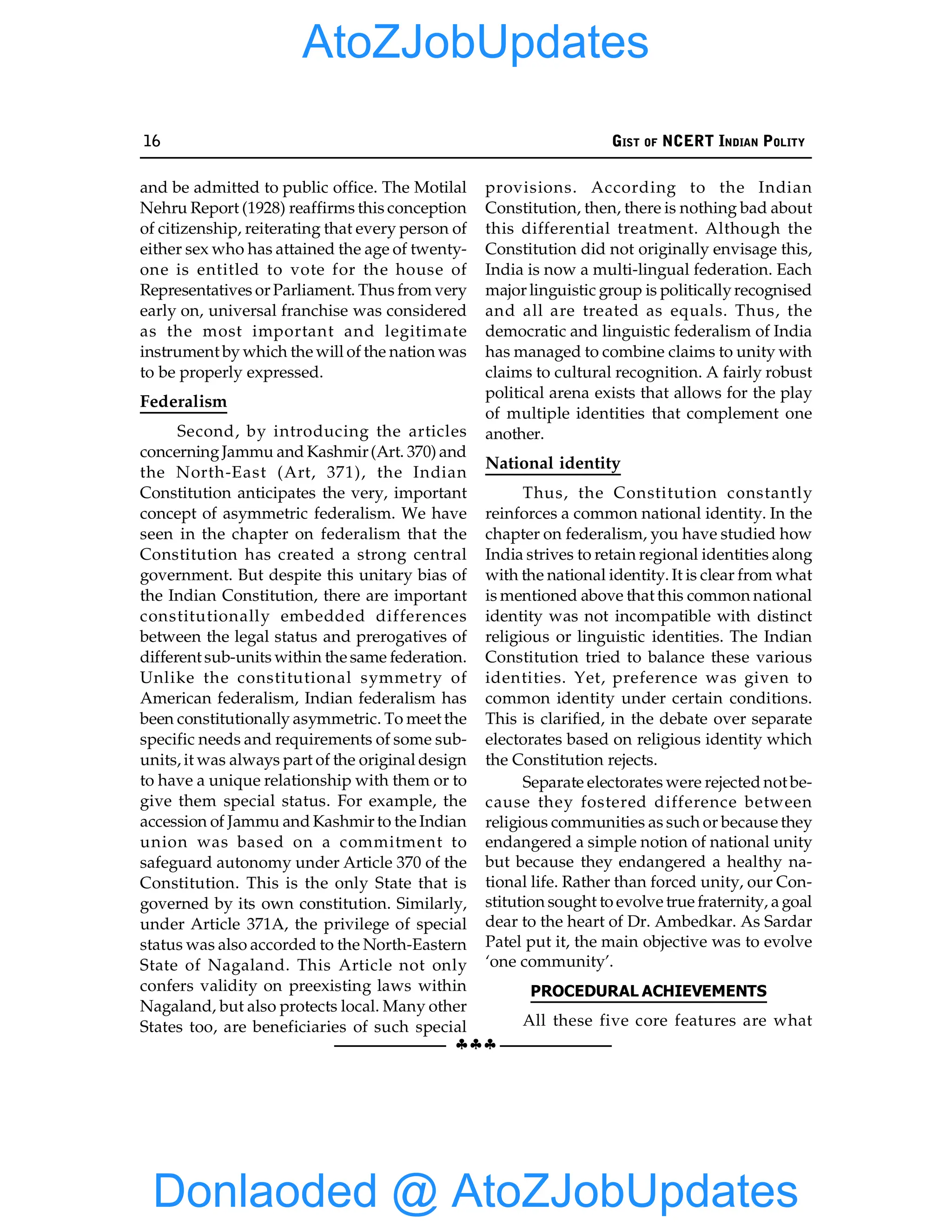 16 GIST OF NCERT INDIAN POLITY
§§§
and be admitted to public office. The Motilal
Nehru Report (1928) reaffirms this conception
of citizenship, reiterating that every person of
either sex who has attained the age of twenty-
one is entitled to vote for the house of
Representatives or Parliament. Thus from very
early on, universal franchise was considered
as the most important and legitimate
instrument by which the will of the nation was
to be properly expressed.
Federalism
Second, by introducing the articles
concerningJammu and Kashmir(Art. 370) and
the North-East (Art, 371), the Indian
Constitution anticipates the very, important
concept of asymmetric federalism. We have
seen in the chapter on federalism that the
Constitution has created a strong central
government. But despite this unitary bias of
the Indian Constitution, there are important
constitutionally embedded differences
between the legal status and prerogatives of
different sub-units within the same federation.
Unlike the constitutional symmetry of
American federalism, Indian federalism has
been constitutionally asymmetric. To meet the
specific needs and requirements of some sub-
units, it was always part of the original design
to have a unique relationship with them or to
give them special status. For example, the
accession of Jammu and Kashmir to the Indian
union was based on a commitment to
safeguard autonomy under Article 370 of the
Constitution. This is the only State that is
governed by its own constitution. Similarly,
under Article 371A, the privilege of special
status was also accorded to the North-Eastern
State of Nagaland. This Article not only
confers validity on preexisting laws within
Nagaland, but also protects local. Many other
States too, are beneficiaries of such special
provisions. According to the Indian
Constitution, then, there is nothing bad about
this differential treatment. Although the
Constitution did not originally envisage this,
India is now a multi-lingual federation. Each
major linguistic group is politicallyrecognised
and all are treated as equals. Thus, the
democratic and linguistic federalism of India
has managed to combine claims to unity with
claims to cultural recognition. A fairly robust
political arena exists that allows for the play
of multiple identities that complement one
another.
National identity
Thus, the Constitution constantly
reinforces a common national identity. In the
chapter on federalism, you have studied how
India strives to retain regional identities along
with the national identity. It is clear from what
is mentioned above that this common national
identity was not incompatible with distinct
religious or linguistic identities. The Indian
Constitution tried to balance these various
identities. Yet, preference was given to
common identity under certain conditions.
This is clarified, in the debate over separate
electorates based on religious identity which
the Constitution rejects.
Separate electorates were rejected not be-
cause they fostered difference between
religious communities as such or because they
endangered a simple notion of national unity
but because they endangered a healthy na-
tional life. Rather than forced unity, our Con-
stitution sought to evolve true fraternity, a goal
dear to the heart of Dr. Ambedkar. As Sardar
Patel put it, the main objective was to evolve
‘one community’.
PROCEDURAL ACHIEVEMENTS
All these five core features are what
Donlaoded @ AtoZJobUpdates
AtoZJobUpdates
 