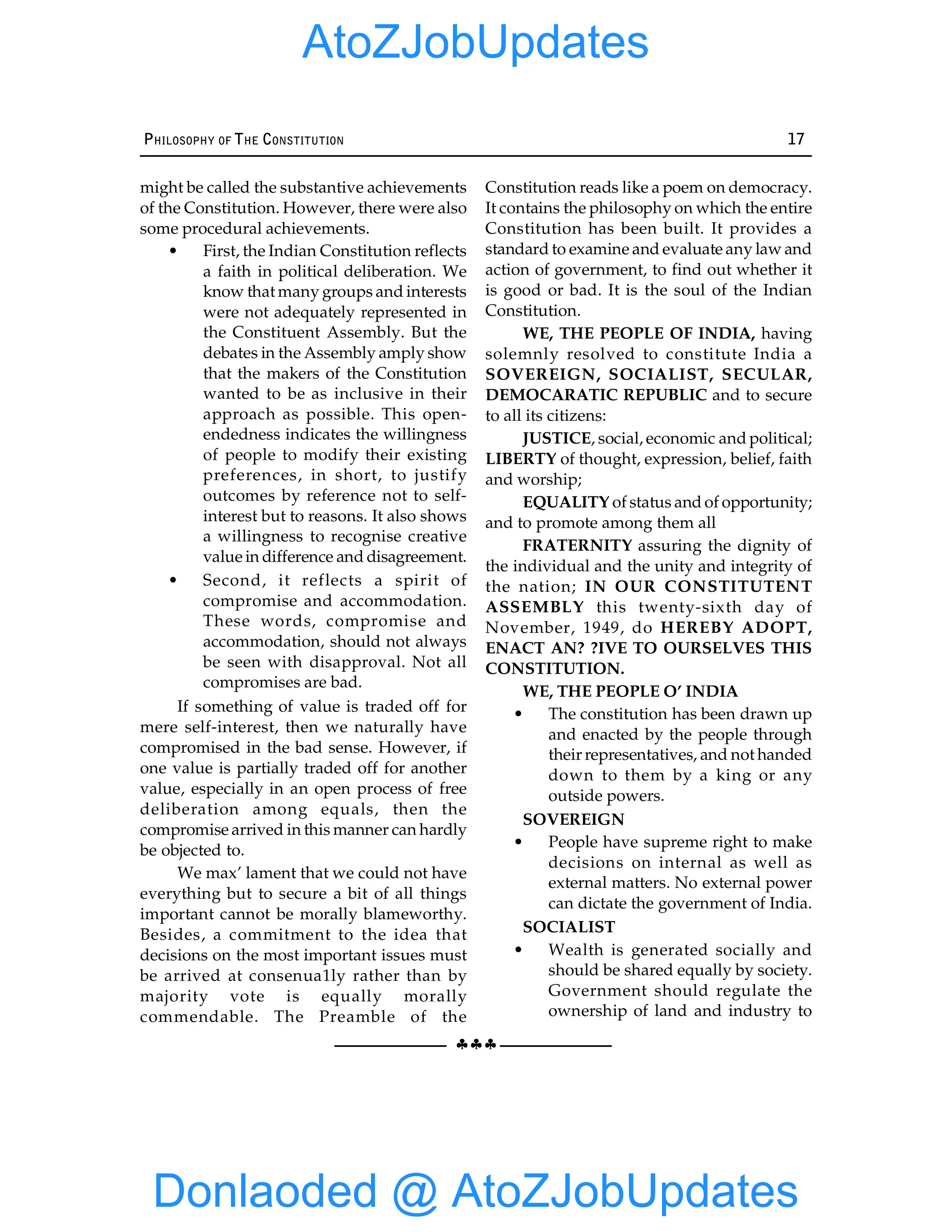 §§§
PHILOSOPHY OF THE CONSTITUTION 17
might be called the substantive achievements
of the Constitution. However, there were also
some procedural achievements.
• First, the Indian Constitution reflects
a faith in political deliberation. We
know that many groups and interests
were not adequately represented in
the Constituent Assembly. But the
debates in the Assembly amply show
that the makers of the Constitution
wanted to be as inclusive in their
approach as possible. This open-
endedness indicates the willingness
of people to modify their existing
preferences, in short, to justify
outcomes by reference not to self-
interest but to reasons. It also shows
a willingness to recognise creative
value in difference and disagreement.
• Second, it reflects a spirit of
compromise and accommodation.
These words, compromise and
accommodation, should not always
be seen with disapproval. Not all
compromises are bad.
If something of value is traded off for
mere self-interest, then we naturally have
compromised in the bad sense. However, if
one value is partially traded off for another
value, especially in an open process of free
deliberation among equals, then the
compromise arrived in this manner can hardly
be objected to.
We max’ lament that we could not have
everything but to secure a bit of all things
important cannot be morally blameworthy.
Besides, a commitment to the idea that
decisions on the most important issues must
be arrived at consenua1ly rather than by
majority vote is equally morally
commendable. The Preamble of the
Constitution reads like a poem on democracy.
It contains the philosophy on which the entire
Constitution has been built. It provides a
standard to examine and evaluate any law and
action of government, to find out whether it
is good or bad. It is the soul of the Indian
Constitution.
WE, THE PEOPLE OF INDIA, having
solemnly resolved to constitute India a
SOVEREIGN, SOCIALIST, SECULAR,
DEMOCARATIC REPUBLIC and to secure
to all its citizens:
JUSTICE, social, economic and political;
LIBERTY of thought, expression, belief, faith
and worship;
EQUALITY of status and of opportunity;
and to promote among them all
FRATERNITY assuring the dignity of
the individual and the unity and integrity of
the nation; IN OUR CONSTITUTENT
ASSEMBLY this twenty-sixth day of
November, 1949, do HEREBY ADOPT,
ENACT AN? ?IVE TO OURSELVES THIS
CONSTITUTION.
WE, THE PEOPLE O’ INDIA
• The constitution has been drawn up
and enacted by the people through
their representatives, and not handed
down to them by a king or any
outside powers.
SOVEREIGN
• People have supreme right to make
decisions on internal as well as
external matters. No external power
can dictate the government of India.
SOCIALIST
• Wealth is generated socially and
should be shared equally by society.
Government should regulate the
ownership of land and industry to
Donlaoded @ AtoZJobUpdates
AtoZJobUpdates
 