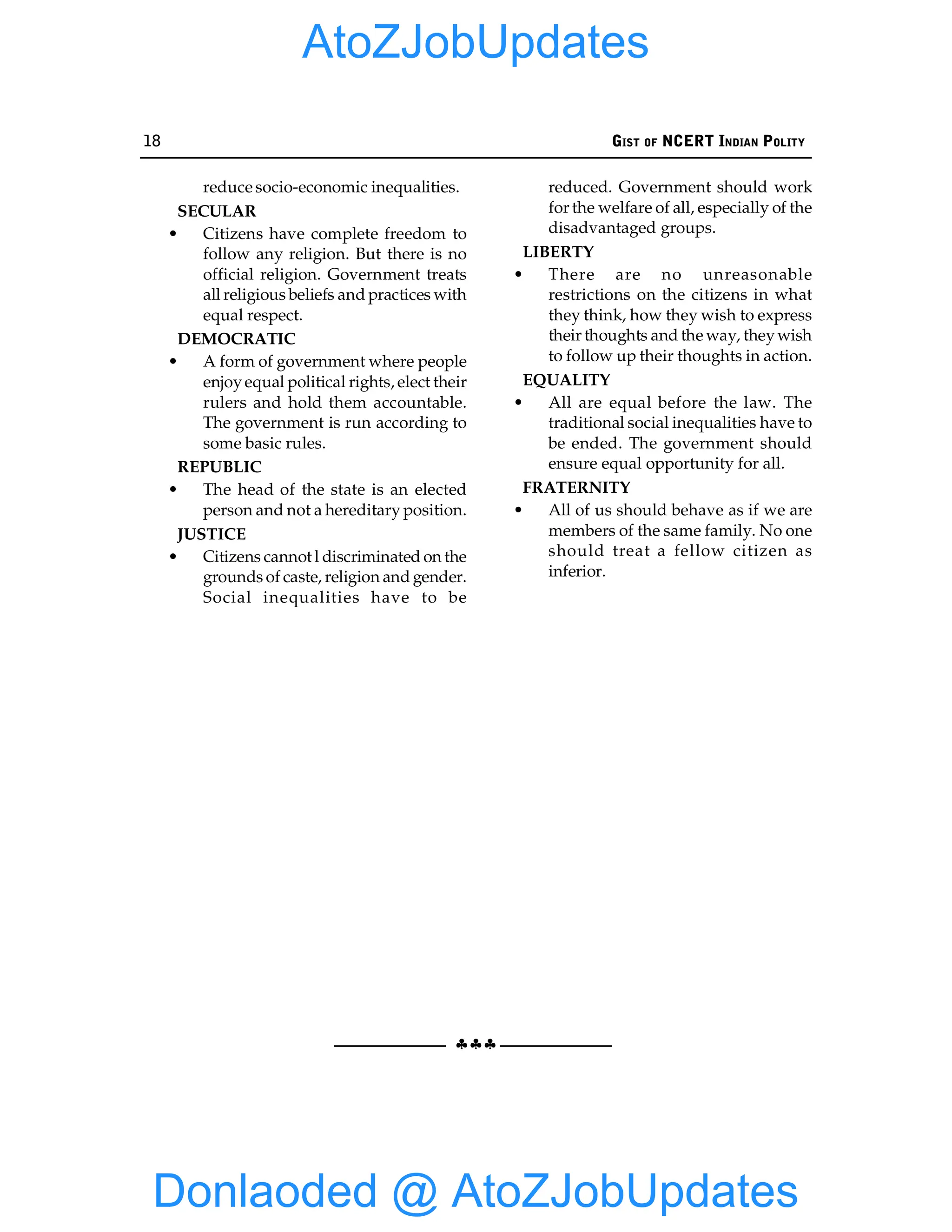 18 GIST OF NCERT INDIAN POLITY
§§§
reduce socio-economic inequalities.
SECULAR
• Citizens have complete freedom to
follow any religion. But there is no
official religion. Government treats
all religious beliefs and practices with
equal respect.
DEMOCRATIC
• A form of government where people
enjoyequal political rights, elect their
rulers and hold them accountable.
The government is run according to
some basic rules.
REPUBLIC
• The head of the state is an elected
person and not a hereditary position.
JUSTICE
• Citizens cannot l discriminated on the
grounds of caste, religion and gender.
Social inequalities have to be
reduced. Government should work
for the welfare of all, especially of the
disadvantaged groups.
LIBERTY
• There are no unreasonable
restrictions on the citizens in what
they think, how they wish to express
their thoughts and the way, theywish
to follow up their thoughts in action.
EQUALITY
• All are equal before the law. The
traditional social inequalities have to
be ended. The government should
ensure equal opportunity for all.
FRATERNITY
• All of us should behave as if we are
members of the same family. No one
should treat a fellow citizen as
inferior.
Donlaoded @ AtoZJobUpdates
AtoZJobUpdates
 