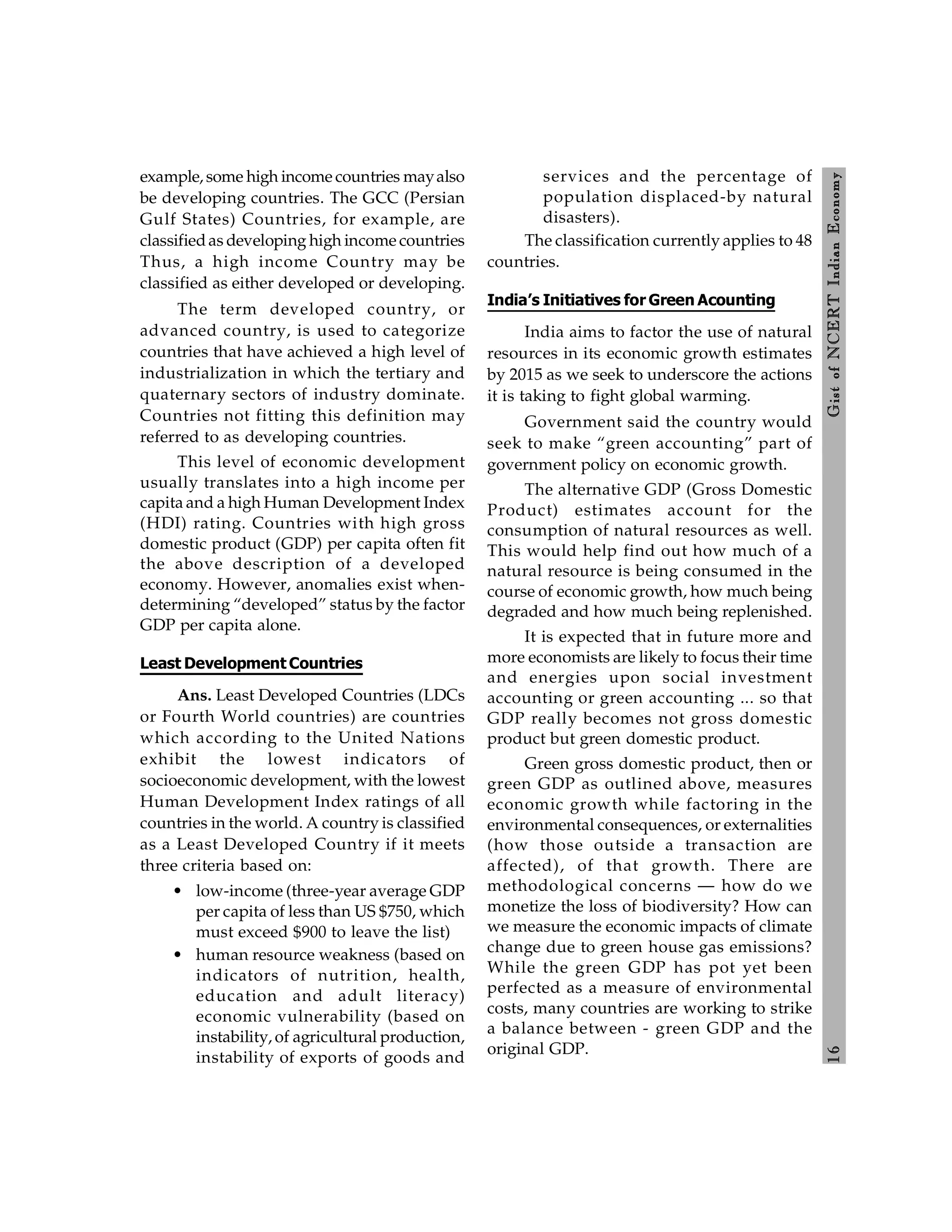 1
6
Gist
of
NCERT
Indian
Economy
example, some high income countries mayalso
be developing countries. The GCC (Persian
Gulf States) Countries, for example, are
classifiedas developing high income countries
Thus, a high income Country may be
classified as either developed or developing.
The term developed country, or
advanced country, is used to categorize
countries that have achieved a high level of
industrialization in which the tertiary and
quaternary sectors of industry dominate.
Countries not fitting this definition may
referred to as developing countries.
This level of economic development
usually translates into a high income per
capita and a high Human Development Index
(HDI) rating. Countries with high gross
domestic product (GDP) per capita often fit
the above description of a developed
economy. However, anomalies exist when-
determining “developed” status by the factor
GDP per capita alone.
Least Development Countries
Ans. Least Developed Countries (LDCs
or Fourth World countries) are countries
which according to the United Nations
exhibit the lowest indicators of
socioeconomic development, with the lowest
Human Development Index ratings of all
countries in the world. A country is classified
as a Least Developed Country if it meets
three criteria based on:
• low-income (three-year average GDP
per capita of less than US $750, which
must exceed $900 to leave the list)
• human resource weakness (based on
indicators of nutrition, health,
education and adult literacy)
economic vulnerability (based on
instability, of agricultural production,
instability of exports of goods and
services and the percentage of
population displaced-by natural
disasters).
The classification currently applies to 48
countries.
India’s Initiatives for Green Acounting
India aims to factor the use of natural
resources in its economic growth estimates
by 2015 as we seek to underscore the actions
it is taking to fight global warming.
Government said the country would
seek to make “green accounting” part of
government policy on economic growth.
The alternative GDP (Gross Domestic
Product) estimates account for the
consumption of natural resources as well.
This would help find out how much of a
natural resource is being consumed in the
course of economic growth, how much being
degraded and how much being replenished.
It is expected that in future more and
more economists are likely to focus their time
and energies upon social investment
accounting or green accounting ... so that
GDP really becomes not gross domestic
product but green domestic product.
Green gross domestic product, then or
green GDP as outlined above, measures
economic growth while factoring in the
environmental consequences, or externalities
(how those outside a transaction are
affected), of that growth. There are
methodological concerns — how do we
monetize the loss of biodiversity? How can
we measure the economic impacts of climate
change due to green house gas emissions?
While the green GDP has pot yet been
perfected as a measure of environmental
costs, many countries are working to strike
a balance between - green GDP and the
original GDP.
 