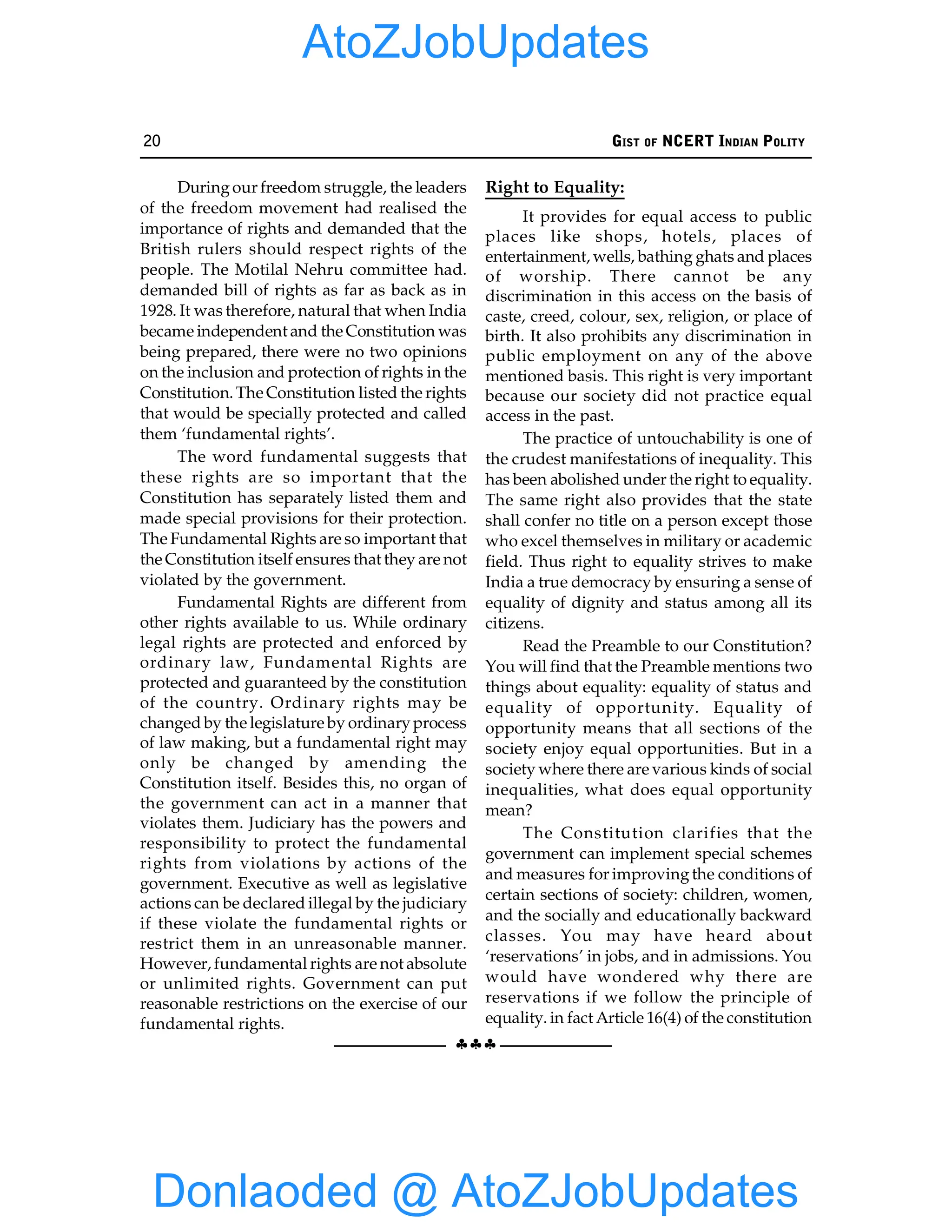 20 GIST OF NCERT INDIAN POLITY
§§§
Duringour freedom struggle, the leaders
of the freedom movement had realised the
importance of rights and demanded that the
British rulers should respect rights of the
people. The Motilal Nehru committee had.
demanded bill of rights as far as back as in
1928. It was therefore, natural that when India
became independent and the Constitution was
being prepared, there were no two opinions
on the inclusion and protection of rights in the
Constitution. The Constitution listed the rights
that would be specially protected and called
them ‘fundamental rights’.
The word fundamental suggests that
these rights are so important that the
Constitution has separately listed them and
made special provisions for their protection.
The Fundamental Rights are so important that
the Constitution itself ensures that they are not
violated by the government.
Fundamental Rights are different from
other rights available to us. While ordinary
legal rights are protected and enforced by
ordinary law, Fundamental Rights are
protected and guaranteed by the constitution
of the country. Ordinary rights may be
changed by the legislature by ordinaryprocess
of law making, but a fundamental right may
only be changed by amending the
Constitution itself. Besides this, no organ of
the government can act in a manner that
violates them. Judiciary has the powers and
responsibility to protect the fundamental
rights from violations by actions of the
government. Executive as well as legislative
actions can be declared illegal by the judiciary
if these violate the fundamental rights or
restrict them in an unreasonable manner.
However, fundamental rights are not absolute
or unlimited rights. Government can put
reasonable restrictions on the exercise of our
fundamental rights.
Right to Equality:
It provides for equal access to public
places like shops, hotels, places of
entertainment, wells, bathing ghats and places
of worship. There cannot be any
discrimination in this access on the basis of
caste, creed, colour, sex, religion, or place of
birth. It also prohibits any discrimination in
public employment on any of the above
mentioned basis. This right is very important
because our society did not practice equal
access in the past.
The practice of untouchability is one of
the crudest manifestations of inequality. This
has been abolished under the right to equality.
The same right also provides that the state
shall confer no title on a person except those
who excel themselves in military or academic
field. Thus right to equality strives to make
India a true democracy by ensuring a sense of
equality of dignity and status among all its
citizens.
Read the Preamble to our Constitution?
You will find that the Preamble mentions two
things about equality: equality of status and
equality of opportunity. Equality of
opportunity means that all sections of the
society enjoy equal opportunities. But in a
society where there are various kinds of social
inequalities, what does equal opportunity
mean?
The Constitution clarifies that the
government can implement special schemes
and measures for improvingthe conditions of
certain sections of society: children, women,
and the socially and educationally backward
classes. You may have heard about
‘reservations’ in jobs, and in admissions. You
would have wondered why there are
reservations if we follow the principle of
equality. in fact Article 16(4) of the constitution
Donlaoded @ AtoZJobUpdates
AtoZJobUpdates
 