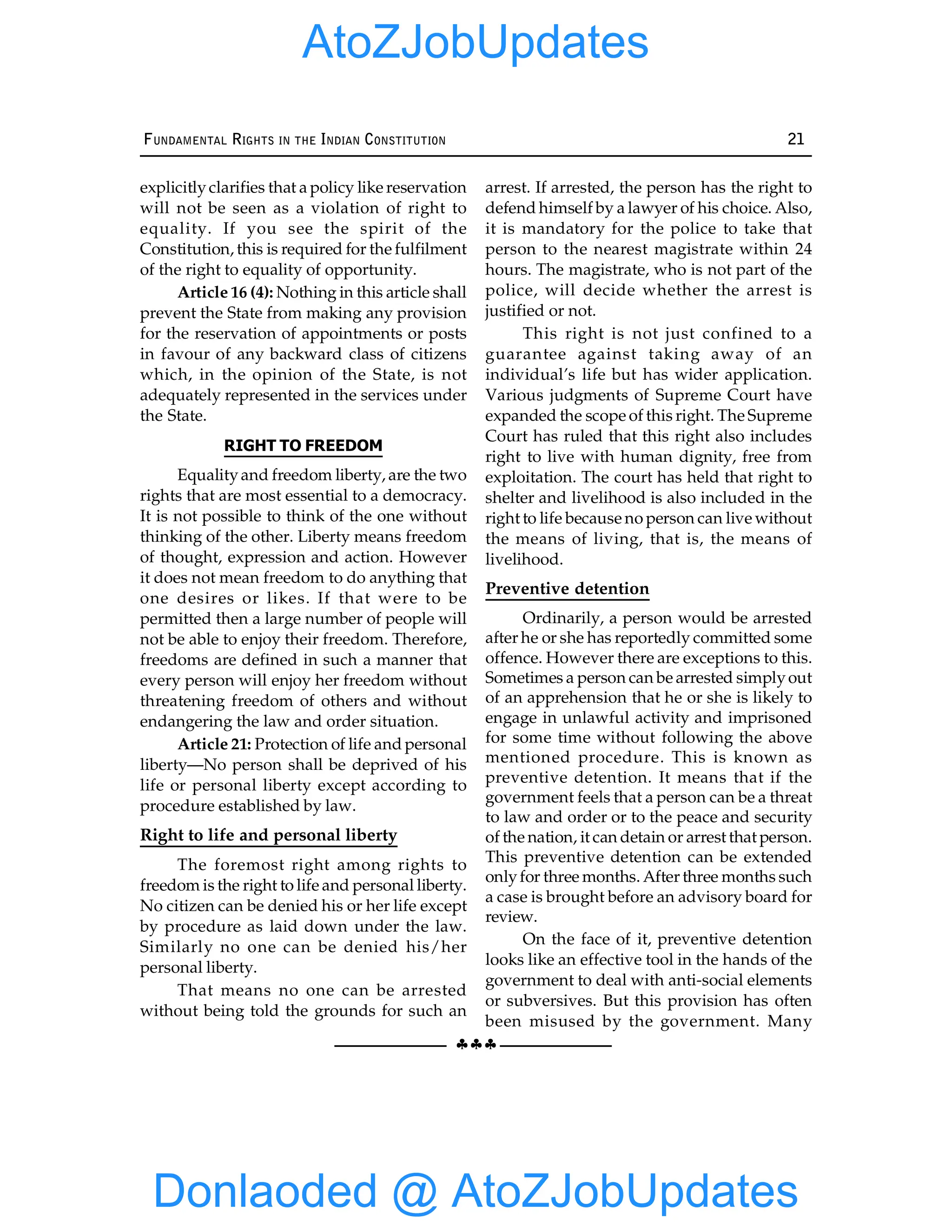 §§§
FUNDAMENTAL RIGHTS IN THE INDIAN CONSTITUTION 21
explicitlyclarifies that a policy like reservation
will not be seen as a violation of right to
equality. If you see the spirit of the
Constitution, this is required for the fulfilment
of the right to equality of opportunity.
Article 16 (4): Nothing in this article shall
prevent the State from making any provision
for the reservation of appointments or posts
in favour of any backward class of citizens
which, in the opinion of the State, is not
adequately represented in the services under
the State.
RIGHT TO FREEDOM
Equalityand freedom liberty, are the two
rights that are most essential to a democracy.
It is not possible to think of the one without
thinking of the other. Liberty means freedom
of thought, expression and action. However
it does not mean freedom to do anything that
one desires or likes. If that were to be
permitted then a large number of people will
not be able to enjoy their freedom. Therefore,
freedoms are defined in such a manner that
every person will enjoy her freedom without
threatening freedom of others and without
endangering the law and order situation.
Article 21: Protection of life and personal
liberty—No person shall be deprived of his
life or personal liberty except according to
procedure established by law.
Right to life and personal liberty
The foremost right among rights to
freedom is the right to life and personal liberty.
No citizen can be denied his or her life except
by procedure as laid down under the law.
Similarly no one can be denied his/her
personal liberty.
That means no one can be arrested
without being told the grounds for such an
arrest. If arrested, the person has the right to
defend himself by a lawyer of his choice. Also,
it is mandatory for the police to take that
person to the nearest magistrate within 24
hours. The magistrate, who is not part of the
police, will decide whether the arrest is
justified or not.
This right is not just confined to a
guarantee against taking away of an
individual’s life but has wider application.
Various judgments of Supreme Court have
expanded the scope of this right. The Supreme
Court has ruled that this right also includes
right to live with human dignity, free from
exploitation. The court has held that right to
shelter and livelihood is also included in the
right to life because no person can live without
the means of living, that is, the means of
livelihood.
Preventive detention
Ordinarily, a person would be arrested
after he or she has reportedly committed some
offence. However there are exceptions to this.
Sometimes a person can be arrested simplyout
of an apprehension that he or she is likely to
engage in unlawful activity and imprisoned
for some time without following the above
mentioned procedure. This is known as
preventive detention. It means that if the
government feels that a person can be a threat
to law and order or to the peace and security
of the nation, it can detain or arrest that person.
This preventive detention can be extended
onlyfor three months. After three months such
a case is brought before an advisory board for
review.
On the face of it, preventive detention
looks like an effective tool in the hands of the
government to deal with anti-social elements
or subversives. But this provision has often
been misused by the government. Many
Donlaoded @ AtoZJobUpdates
AtoZJobUpdates
 