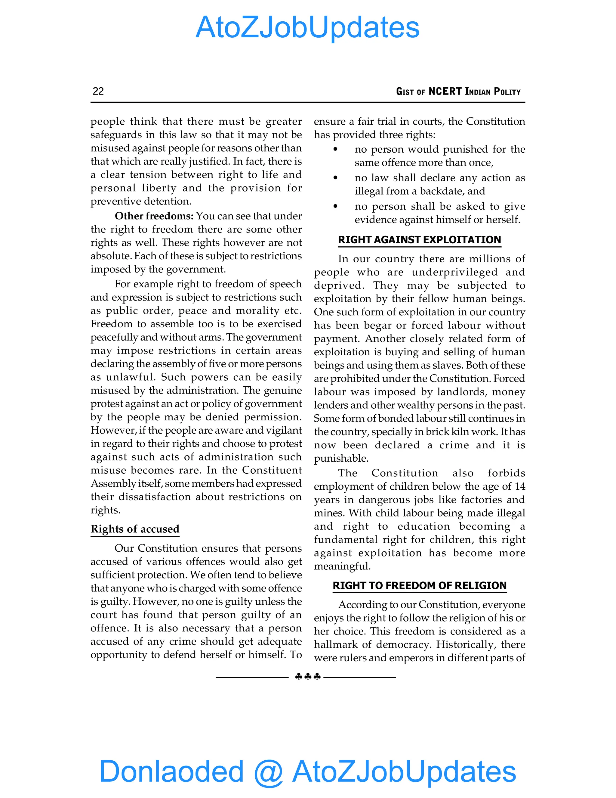 22 GIST OF NCERT INDIAN POLITY
§§§
people think that there must be greater
safeguards in this law so that it may not be
misused against people for reasons other than
that which are really justified. In fact, there is
a clear tension between right to life and
personal liberty and the provision for
preventive detention.
Other freedoms: You can see that under
the right to freedom there are some other
rights as well. These rights however are not
absolute. Each of these is subject to restrictions
imposed by the government.
For example right to freedom of speech
and expression is subject to restrictions such
as public order, peace and morality etc.
Freedom to assemble too is to be exercised
peacefully and without arms. The government
may impose restrictions in certain areas
declaring the assemblyof five or more persons
as unlawful. Such powers can be easily
misused by the administration. The genuine
protest against an act or policy of government
by the people may be denied permission.
However, if the people are aware and vigilant
in regard to their rights and choose to protest
against such acts of administration such
misuse becomes rare. In the Constituent
Assemblyitself, some members had expressed
their dissatisfaction about restrictions on
rights.
Rights of accused
Our Constitution ensures that persons
accused of various offences would also get
sufficient protection. We often tend to believe
that anyone who is charged with some offence
is guilty. However, no one is guilty unless the
court has found that person guilty of an
offence. It is also necessary that a person
accused of any crime should get adequate
opportunity to defend herself or himself. To
ensure a fair trial in courts, the Constitution
has provided three rights:
• no person would punished for the
same offence more than once,
• no law shall declare any action as
illegal from a backdate, and
• no person shall be asked to give
evidence against himself or herself.
RIGHT AGAINST EXPLOITATION
In our country there are millions of
people who are underprivileged and
deprived. They may be subjected to
exploitation by their fellow human beings.
One such form of exploitation in our country
has been begar or forced labour without
payment. Another closely related form of
exploitation is buying and selling of human
beings and using them as slaves. Both of these
are prohibited under the Constitution. Forced
labour was imposed by landlords, money
lenders and other wealthy persons in the past.
Some form of bonded labour still continues in
the country, specially in brick kiln work. It has
now been declared a crime and it is
punishable.
The Constitution also forbids
employment of children below the age of 14
years in dangerous jobs like factories and
mines. With child labour being made illegal
and right to education becoming a
fundamental right for children, this right
against exploitation has become more
meaningful.
RIGHT TO FREEDOM OF RELIGION
According to our Constitution, everyone
enjoys the right to follow the religion of his or
her choice. This freedom is considered as a
hallmark of democracy. Historically, there
were rulers and emperors in different parts of
Donlaoded @ AtoZJobUpdates
AtoZJobUpdates
 