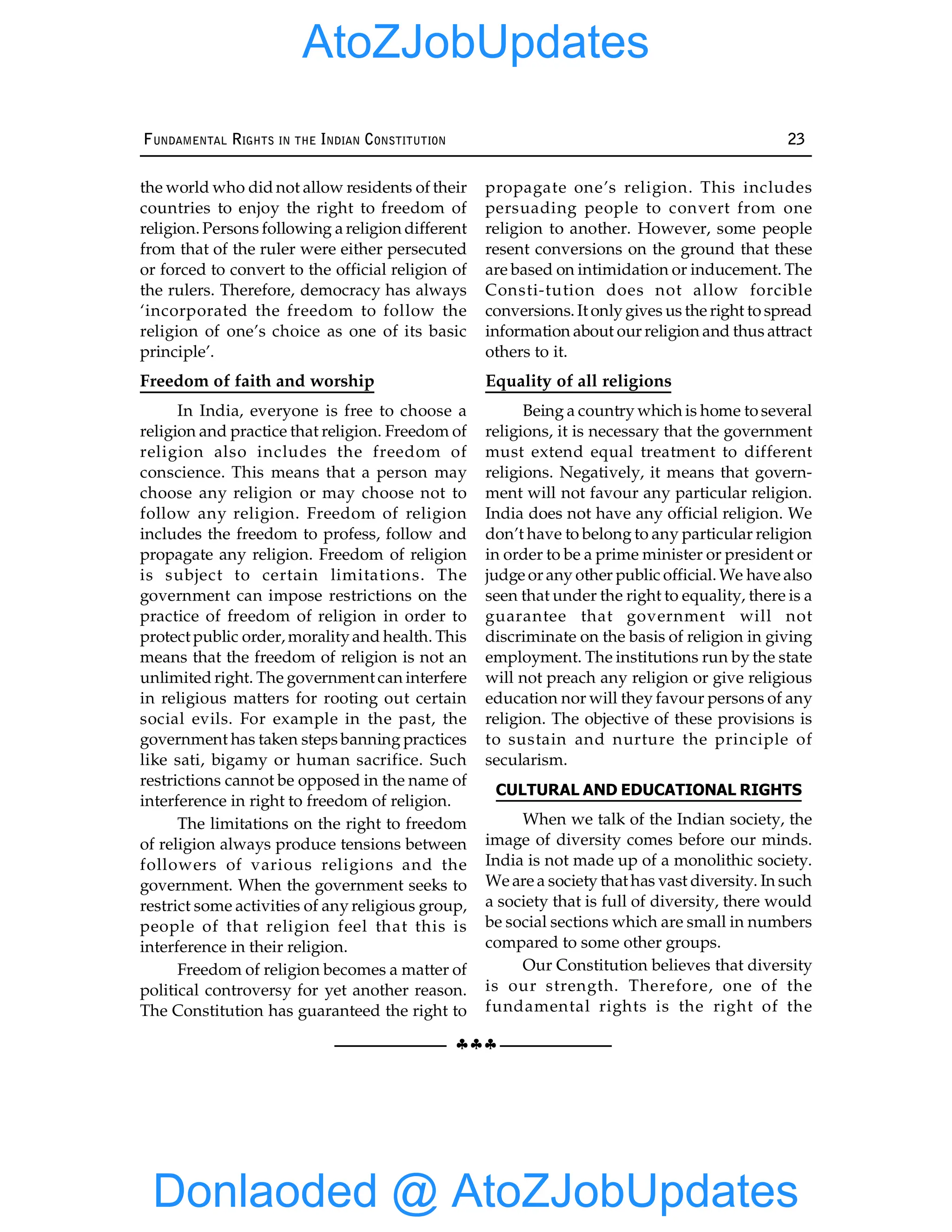 §§§
FUNDAMENTAL RIGHTS IN THE INDIAN CONSTITUTION 23
the world who did not allow residents of their
countries to enjoy the right to freedom of
religion. Persons following a religion different
from that of the ruler were either persecuted
or forced to convert to the official religion of
the rulers. Therefore, democracy has always
‘incorporated the freedom to follow the
religion of one’s choice as one of its basic
principle’.
Freedom of faith and worship
In India, everyone is free to choose a
religion and practice that religion. Freedom of
religion also includes the freedom of
conscience. This means that a person may
choose any religion or may choose not to
follow any religion. Freedom of religion
includes the freedom to profess, follow and
propagate any religion. Freedom of religion
is subject to certain limitations. The
government can impose restrictions on the
practice of freedom of religion in order to
protect public order, moralityand health. This
means that the freedom of religion is not an
unlimited right. The government can interfere
in religious matters for rooting out certain
social evils. For example in the past, the
government has taken steps banning practices
like sati, bigamy or human sacrifice. Such
restrictions cannot be opposed in the name of
interference in right to freedom of religion.
The limitations on the right to freedom
of religion always produce tensions between
followers of various religions and the
government. When the government seeks to
restrict some activities of any religious group,
people of that religion feel that this is
interference in their religion.
Freedom of religion becomes a matter of
political controversy for yet another reason.
The Constitution has guaranteed the right to
propagate one’s religion. This includes
persuading people to convert from one
religion to another. However, some people
resent conversions on the ground that these
are based on intimidation or inducement. The
Consti-tution does not allow forcible
conversions. It only gives us the right to spread
information about our religion and thus attract
others to it.
Equality of all religions
Being a country which is home to several
religions, it is necessary that the government
must extend equal treatment to different
religions. Negatively, it means that govern-
ment will not favour any particular religion.
India does not have any official religion. We
don’t have to belong to any particular religion
in order to be a prime minister or president or
judge or any other public official. We have also
seen that under the right to equality, there is a
guarantee that government will not
discriminate on the basis of religion in giving
employment. The institutions run by the state
will not preach any religion or give religious
education nor will they favour persons of any
religion. The objective of these provisions is
to sustain and nurture the principle of
secularism.
CULTURAL AND EDUCATIONAL RIGHTS
When we talk of the Indian society, the
image of diversity comes before our minds.
India is not made up of a monolithic society.
We are a society that has vast diversity. In such
a society that is full of diversity, there would
be social sections which are small in numbers
compared to some other groups.
Our Constitution believes that diversity
is our strength. Therefore, one of the
fundamental rights is the right of the
Donlaoded @ AtoZJobUpdates
AtoZJobUpdates
 
