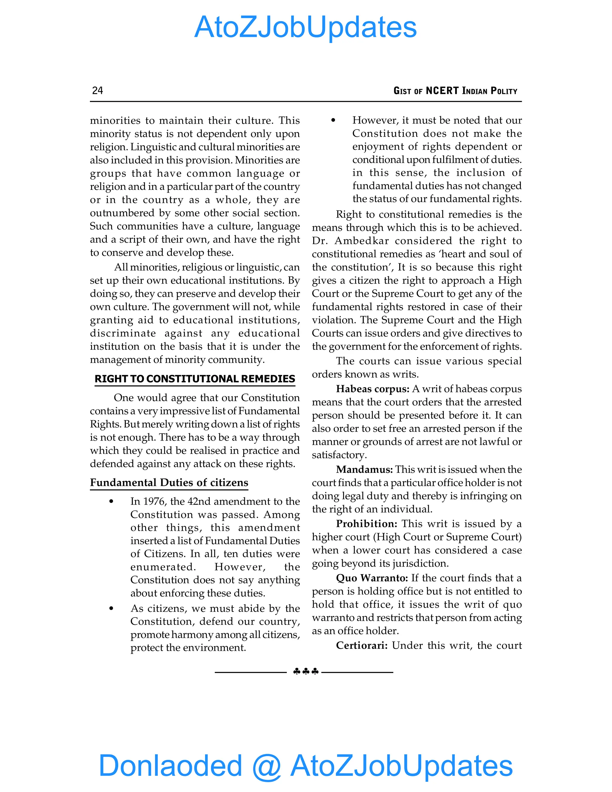 24 GIST OF NCERT INDIAN POLITY
§§§
minorities to maintain their culture. This
minority status is not dependent only upon
religion. Linguistic and cultural minorities are
also included in this provision. Minorities are
groups that have common language or
religion and in a particular part of the country
or in the country as a whole, they are
outnumbered by some other social section.
Such communities have a culture, language
and a script of their own, and have the right
to conserve and develop these.
All minorities, religious or linguistic, can
set up their own educational institutions. By
doing so, they can preserve and develop their
own culture. The government will not, while
granting aid to educational institutions,
discriminate against any educational
institution on the basis that it is under the
management of minority community.
RIGHT TO CONSTITUTIONAL REMEDIES
One would agree that our Constitution
contains a veryimpressive list of Fundamental
Rights. But merely writingdown a list of rights
is not enough. There has to be a way through
which they could be realised in practice and
defended against any attack on these rights.
Fundamental Duties of citizens
• In 1976, the 42nd amendment to the
Constitution was passed. Among
other things, this amendment
inserted a list of Fundamental Duties
of Citizens. In all, ten duties were
enumerated. However, the
Constitution does not say anything
about enforcing these duties.
• As citizens, we must abide by the
Constitution, defend our country,
promote harmonyamong all citizens,
protect the environment.
• However, it must be noted that our
Constitution does not make the
enjoyment of rights dependent or
conditional upon fulfilment of duties.
in this sense, the inclusion of
fundamental duties has not changed
the status of our fundamental rights.
Right to constitutional remedies is the
means through which this is to be achieved.
Dr. Ambedkar considered the right to
constitutional remedies as ‘heart and soul of
the constitution’, It is so because this right
gives a citizen the right to approach a High
Court or the Supreme Court to get any of the
fundamental rights restored in case of their
violation. The Supreme Court and the High
Courts can issue orders and give directives to
the government for the enforcement of rights.
The courts can issue various special
orders known as writs.
Habeas corpus: A writ of habeas corpus
means that the court orders that the arrested
person should be presented before it. It can
also order to set free an arrested person if the
manner or grounds of arrest are not lawful or
satisfactory.
Mandamus: This writ is issued when the
court finds that a particular office holder is not
doing legal duty and thereby is infringing on
the right of an individual.
Prohibition: This writ is issued by a
higher court (High Court or Supreme Court)
when a lower court has considered a case
going beyond its jurisdiction.
Quo Warranto: If the court finds that a
person is holding office but is not entitled to
hold that office, it issues the writ of quo
warranto and restricts that person from acting
as an office holder.
Certiorari: Under this writ, the court
Donlaoded @ AtoZJobUpdates
AtoZJobUpdates
 