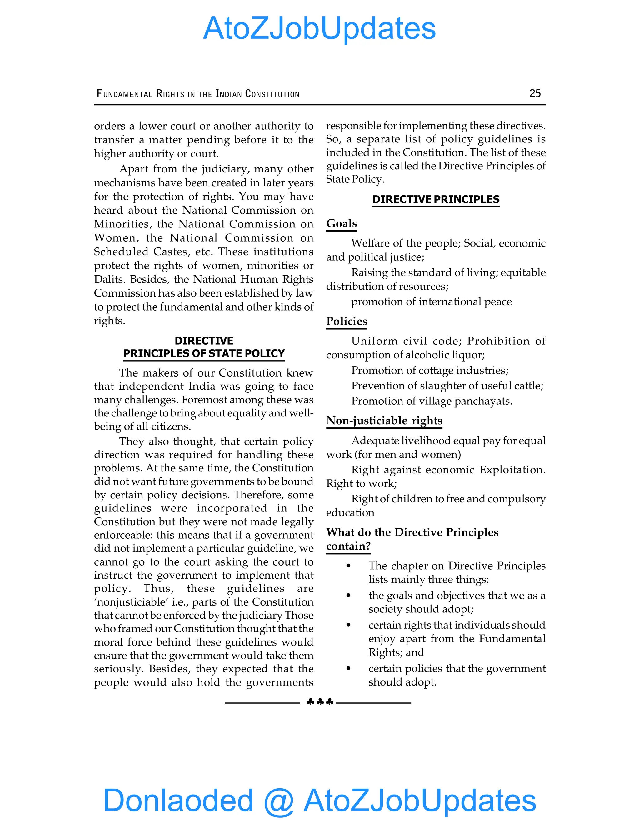 §§§
FUNDAMENTAL RIGHTS IN THE INDIAN CONSTITUTION 25
orders a lower court or another authority to
transfer a matter pending before it to the
higher authority or court.
Apart from the judiciary, many other
mechanisms have been created in later years
for the protection of rights. You may have
heard about the National Commission on
Minorities, the National Commission on
Women, the National Commission on
Scheduled Castes, etc. These institutions
protect the rights of women, minorities or
Dalits. Besides, the National Human Rights
Commission has also been established by law
to protect the fundamental and other kinds of
rights.
DIRECTIVE
PRINCIPLES OF STATE POLICY
The makers of our Constitution knew
that independent India was going to face
many challenges. Foremost among these was
the challenge to bringabout equality and well-
being of all citizens.
They also thought, that certain policy
direction was required for handling these
problems. At the same time, the Constitution
did not want future governments to be bound
by certain policy decisions. Therefore, some
guidelines were incorporated in the
Constitution but they were not made legally
enforceable: this means that if a government
did not implement a particular guideline, we
cannot go to the court asking the court to
instruct the government to implement that
policy. Thus, these guidelines are
‘nonjusticiable’ i.e., parts of the Constitution
that cannot be enforced bythe judiciary Those
who framed our Constitution thought that the
moral force behind these guidelines would
ensure that the government would take them
seriously. Besides, they expected that the
people would also hold the governments
responsible for implementing these directives.
So, a separate list of policy guidelines is
included in the Constitution. The list of these
guidelines is called the Directive Principles of
State Policy.
DIRECTIVE PRINCIPLES
Goals
Welfare of the people; Social, economic
and political justice;
Raising the standard of living; equitable
distribution of resources;
promotion of international peace
Policies
Uniform civil code; Prohibition of
consumption of alcoholic liquor;
Promotion of cottage industries;
Prevention of slaughter of useful cattle;
Promotion of village panchayats.
Non-justiciable rights
Adequate livelihood equal pay for equal
work (for men and women)
Right against economic Exploitation.
Right to work;
Right of children to free and compulsory
education
What do the Directive Principles
contain?
• The chapter on Directive Principles
lists mainly three things:
• the goals and objectives that we as a
society should adopt;
• certain rights that individuals should
enjoy apart from the Fundamental
Rights; and
• certain policies that the government
should adopt.
Donlaoded @ AtoZJobUpdates
AtoZJobUpdates
 