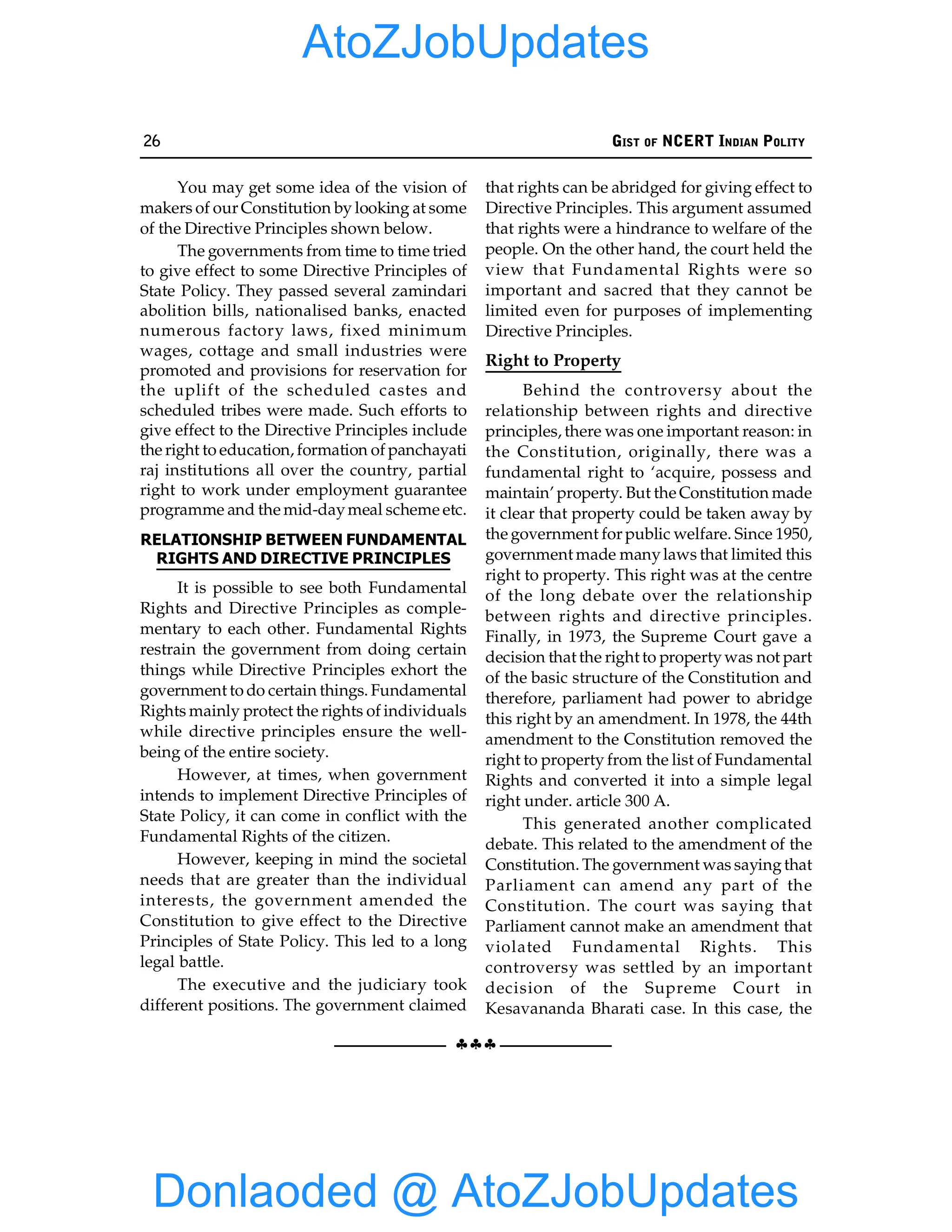 26 GIST OF NCERT INDIAN POLITY
§§§
You may get some idea of the vision of
makers of our Constitution by looking at some
of the Directive Principles shown below.
The governments from time to time tried
to give effect to some Directive Principles of
State Policy. They passed several zamindari
abolition bills, nationalised banks, enacted
numerous factory laws, fixed minimum
wages, cottage and small industries were
promoted and provisions for reservation for
the uplift of the scheduled castes and
scheduled tribes were made. Such efforts to
give effect to the Directive Principles include
the right to education, formation of panchayati
raj institutions all over the country, partial
right to work under employment guarantee
programme and the mid-daymeal scheme etc.
RELATIONSHIP BETWEEN FUNDAMENTAL
RIGHTS AND DIRECTIVE PRINCIPLES
It is possible to see both Fundamental
Rights and Directive Principles as comple-
mentary to each other. Fundamental Rights
restrain the government from doing certain
things while Directive Principles exhort the
government to do certain things. Fundamental
Rights mainly protect the rights of individuals
while directive principles ensure the well-
being of the entire society.
However, at times, when government
intends to implement Directive Principles of
State Policy, it can come in conflict with the
Fundamental Rights of the citizen.
However, keeping in mind the societal
needs that are greater than the individual
interests, the government amended the
Constitution to give effect to the Directive
Principles of State Policy. This led to a long
legal battle.
The executive and the judiciary took
different positions. The government claimed
that rights can be abridged for giving effect to
Directive Principles. This argument assumed
that rights were a hindrance to welfare of the
people. On the other hand, the court held the
view that Fundamental Rights were so
important and sacred that they cannot be
limited even for purposes of implementing
Directive Principles.
Right to Property
Behind the controversy about the
relationship between rights and directive
principles, there was one important reason: in
the Constitution, originally, there was a
fundamental right to ‘acquire, possess and
maintain’ property. But the Constitution made
it clear that property could be taken away by
the government for public welfare. Since 1950,
government made manylaws that limited this
right to property. This right was at the centre
of the long debate over the relationship
between rights and directive principles.
Finally, in 1973, the Supreme Court gave a
decision that the right to propertywas not part
of the basic structure of the Constitution and
therefore, parliament had power to abridge
this right by an amendment. In 1978, the 44th
amendment to the Constitution removed the
right to property from the list of Fundamental
Rights and converted it into a simple legal
right under. article 300 A.
This generated another complicated
debate. This related to the amendment of the
Constitution. The government was sayingthat
Parliament can amend any part of the
Constitution. The court was saying that
Parliament cannot make an amendment that
violated Fundamental Rights. This
controversy was settled by an important
decision of the Supreme Court in
Kesavananda Bharati case. In this case, the
Donlaoded @ AtoZJobUpdates
AtoZJobUpdates
 